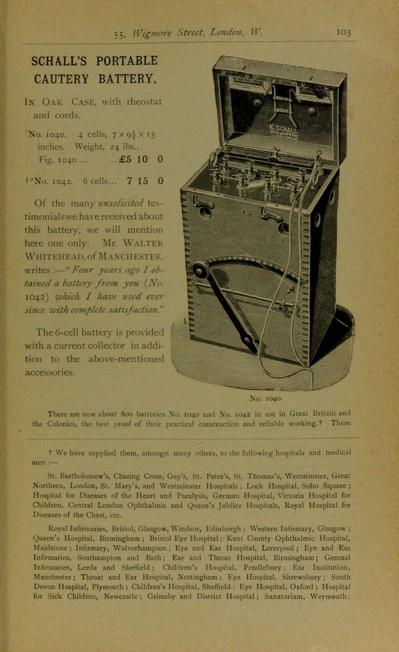 SCH ALL’S PORTABLE CAUTERY BATTERY, In Oak Case, with rheostat and cords. 'No. 1040. 4 cells, 7X9JX15 inches. Weight, 24 lbs.. Fig. 1040... ...£5 10 0 t’^No. 1042. 6 cells... 7 15 0 Of the many tinsolicited tes- timonials we have received about this battery, we will mention here one only. Mr. Walter Whitehead, of Manchester, writes :—“ Four years ago I ob- tained a battery from you {^No. 1042) wluch I have used ever since zvith complete satisfaction!' The 6-cell battery- is provided with a current collector in addi- tion to the above-mentioned accessories. No. 1040. There are now about 800 batteries No. 1040 and No. 1042 in use in Great Britain and the Colonies, the best proof of their practical construction and reliable working, t These t We have supplied them, amongst many others, to the following hospitals and medical men ;— St. Bartholomew’s, Charing Cross, Guy’s, St. Peter’s, .St. Thomas’s, Westminster, Great Northern, London, St. Mary’s, and Westminster Hospitals; Lock Hospital, Soho Square; Hospital for Diseases of the Heart and Paralysis, German Hospital, Victoria Hospital for Children, Central London Ophthalmic and Queen’s Jubilee Hospitals, Royal Hospital for Diseases of the Chest, etc. Royal Infirmaries, Bristol, Glasgow, Windsor, Edinburgh ; Western Infirmary, Glasgow ; Queen’s Hospital, Birmingham ; Bristol Eye Hospital; Kent County Ophthalmic Hospital, Maidstone; Infirmary, Wolverhampton; Eye and Ear Hospital, Liverpool; Eye and Ear Infirmaries, Southampton and Bath; Ear and Throat Hospital, Birmingham; General Infirmaries, Leeds and Sheffield; Children’s Hospital, Pendlebury; Ear Institution, Manchester; Throat and Ear Hospital, Nottingham; Eye Hospital, Shrewsbury; South Devon Hospital, Plymouth ; Children’s Hospital, Sheffield ; Eye Hospital, Oxford ; Hospital for Sick Children, Newcastle; Grimsby and District Hospital; Sanatorium, Weymouth;