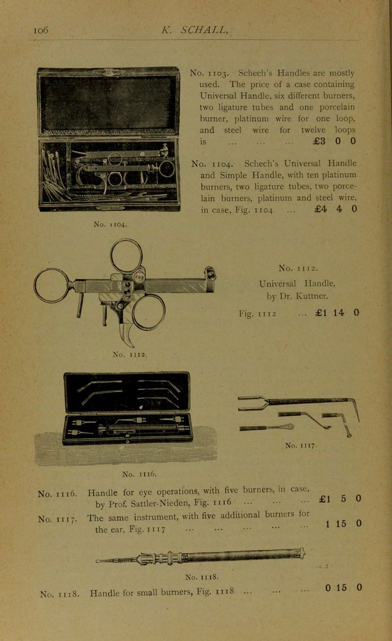 No. 1103. Schech’s Handles are mostly used. The price of a case containing Universal Handle, six different burners, two ligature tubes and one porcelain burner, ])latinum wire for one lo6p, and steel wire for twelve loops is £3 0 0 No. 1104. Schech’s Universal Handle and Simple Handle, with ten platinum burners, two ligature tubes, two porce- lain burners, platinum and steel wire, in case, Fig. 1104 ... £4 4 0 No. 1104. No. 1116. No. 1116. Handle for eye operations, with five burners, in case, by Prof. Sattler-Nieden, Fig. 1116 No. II17. The same instrument, with five additional burners for the ear. Fig. 111 7 No. II18. Handle for small burners, Fig. 1118 ... No. 1118.