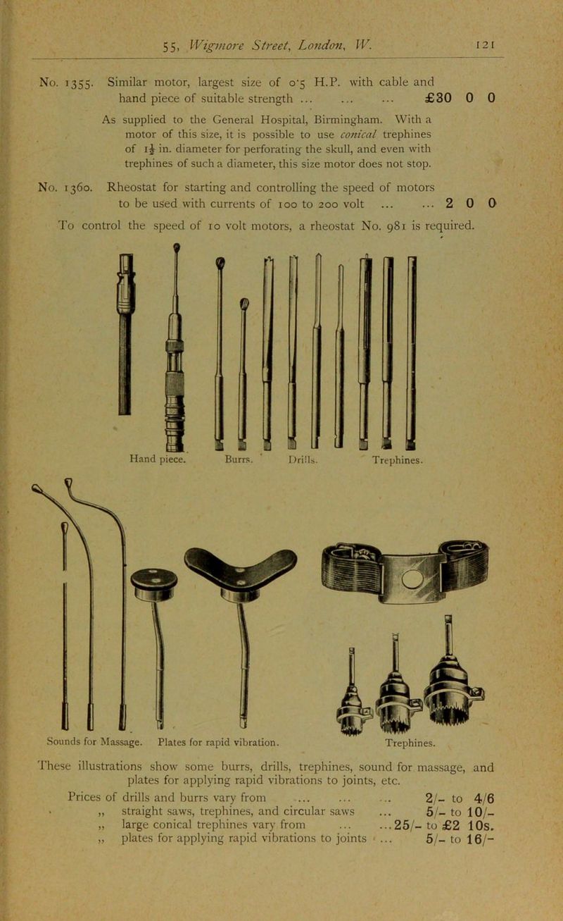 No. 1355. Similar motor, largest size of o‘5 H.P. with cable and hand piece of suitable strength ... ... ... £30 0 0 As supplied to the General Hospital, Birmingham. With a motor of this size, it is possible to use conical trephines of IJ in. diameter for perforating the skull, and even with trephines of such a diameter, this size motor does not stop. No. 1360. Rheostat for starting and controlling the speed of motors to be used with currents of 100 to 200 volt ... ... 2 0 0 To control the speed of 10 volt motors, a rheostat No. 981 is required. Sounds for Massage. Plates for rapid vibration. Trephines. These illustrations show some burrs, drills, trephines, sound for massage, and plates for applying rapid vibrations to joints, etc. Prices of drills and burrs vary from ... ... ... 2/- to 4/6 • ,, straight saw.s, trephines, and circular saws ... 5 - to 10/- ,, large conical trephines vary from ... ...25/-to £2 lOs, ,, plates for applying rapid vibrations to joints < ... 5/- to 16/-