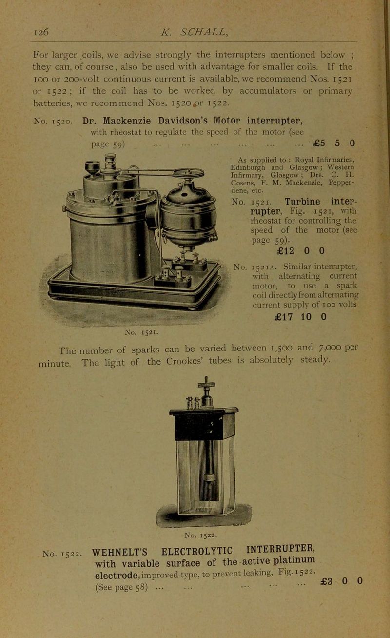 For larger ,coils, we advise strongl}’ the interrupters mentioned below ; they can, of course, also be used with advantage for smaller coils. If the lOO or 2O0-volt continuous current is available, we recommend Nos. 1521 or 1522; if the coil has to be worked by accumulators or primary batteries, we recommend Nos. I520^r 1522. No. 1520. Dr. Mackenzie Davidson’s Motor interrupter, with rheostat to regulate the speed of the motor (see page 59) £5 5 0 As supplied to : Royal Infirmaries, Edinburgh and Glasgow; Western Infirmary, Glasgow; Drs. C. H. Cosens, F. M. Mackenzie, Pepper- dene, etc. No. 1521. Turbine inter- rupter, Fig. 1521, with rheostat for controlling the speed of the motor (see page 59)- £12 0 0 No. 1521A. Similar interrupter, with alternating current motor, to use a spark coil directly from alternating current supply of 100 volts £17 10 0 i\'o. 1521. The number of sparks can be varied between 1,500 and 7,000 per minute. The light of the Crookes’ tubes is absolutely' steady. No. 1522. No. 1522. WEHNELT’S ELECTROLYTIC INTERRUPTER, with variable surface of the-active platinum electrode,improved type, to prevent leaking, Fig. 1522. (See page 58) £3 0 0
