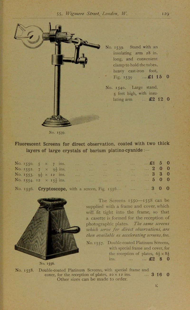 No. 1539. Stand with an insulating arm 28 in. long, and convenient clamp to hold the tubes, heavy cast-iron foot, Fig- 1539 --£1 15 0 No. 1540. Large stand. 5 feet high, with insu- lating arm ... £2 12 0 No. 1539. Fluorescent Screens for direct observation, coated with two thick layers of large crystals of barium platino-cyanide:— No. 1550- 5 X 7 in.s. £1 5 No. 1552- 7 X 9^ ins. 2 0 No. 1553- 9h X 12 ins. 3 3 No. 1554- 12 X 15 J ins. 5 0 No. 1556- Cryptoscope, W'ith a screen. Fig. 1556... 3 0 No. 1556. The Screens 1550—1558 can be supplied with a frame and cover, which will fit tight into the frame, so that a casette is formed for the reception of photographic plates. The same screens which serve for direct observations, are then available as accelerating screens, too. No. 1557. Double-coated Platinum Screens, with special frame and cover, for the reception of plates, x 8^ ins. ... ... £2 8 6 No. 1558. Double-coated Platinum Screen.s, with special frame and cover, for the reception of plates, 10 x 12 ins. ... 3 16 0 Other sizes can be made to order. K