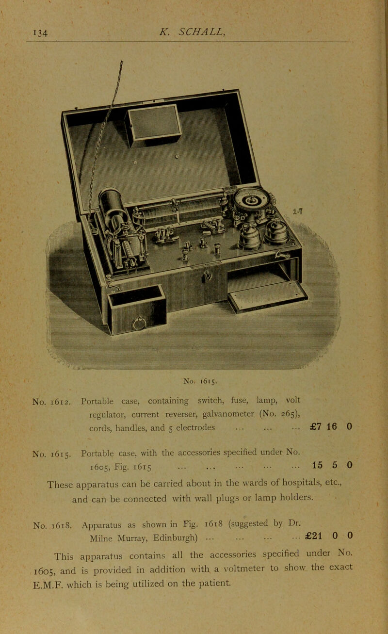 No. 1615. No. 1612. Portable case, containing switch, fuse, lamp, volt regulator, current reverser, galvanometer (No. 265), cords, handles, and 5 electrodes £7 16 0 No. 1615. Portable case, with the accessories specified under No. 1605, Fig. 1615 ... ... ••• ••• ••• 15 5 0 These apparatus can be carried about in the w'ards of hospitals, etc., and can be connected with wall plugs or lamp holders. No. 1618. Apparatus as shown in Fig. 1618 (suggested by Dr, Milne Murray, Edinburgh) ... £21 0 0 This apparatus contains all the accessories specified under No. 1605, and is provided in addition with a voltmeter to show the exact E.M.F. which is being utilized on the patient.