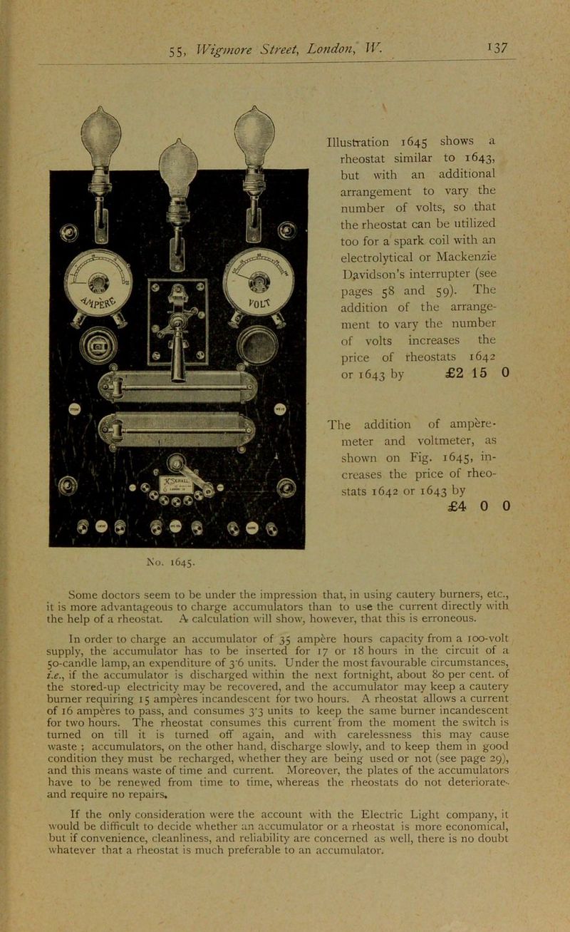 Illustration 1645 shows a rheostat similar to 1643, but with an additional arrangement to vary the number of volts, so that the rheostat can be utilized too for a spark coil with an electrolytical or Mackenzie Diividson’s interrupter (see pages 58 and 59). The addition of the arrange- ment to vary the number of volts increases the price of rheostats 1642 or 1643 by £2 15 0 The addition of ampere- meter and voltmeter, as shown on Fig. 1645, in- creases the price of rheo- stats 1642 or 1643 by £4 0 0 ;1 JCo. 1645. ■ I Some doctors seem to be under the impression that, in using cautery burners, etc., ,4 it is more advantageous to charge accumulators than to use the current directly with : j the help of a rheostat. A calculation will show, however, that this is erroneous. I In order to charge an accumulator of 35 ampere hours capacity from a 100-volt supply, the accumulator has to be inserted for 17 or 18 hours in the circuit of a 50-candle lamp, an expenditure of 3'6 units. Under the most favourable circumstances, ^ z.e., if the accumulator is discharged within the ne.xt fortnight, about 80 per cent, of ,i the stored-up electricity may be recovered, and the accumulator may keep a cautery y burner requiring 15 amperes incandescent for two hours. A rheostat allows a current ^ of 16 amperes to pass, and consumes 3'3 units to keep the same burner incandescent « for two hours. The rheostat consumes this current from the moment the switch is ^ turned on till it is turned off again, and with carelessness this may cause S waste ; accumulators, on the other hand, discharge slowly, and to keep them in good ^ condition they must be recharged, whether they are being used or not (see page 29), and this means waste of time and current. Moreover, the plates of the accumulators have to be renewed from time to time, whereas the rheostats do not deteriorate- and require no repairs. If the only consideration were the account with the Electric Light company, it would be difficult to decide whether an accumulator or a rheostat is more economical, but if convenience, cleanliness, and reliability are concerned as well, there is no doubt whatever that a rheostat is much preferable to an accumulator.