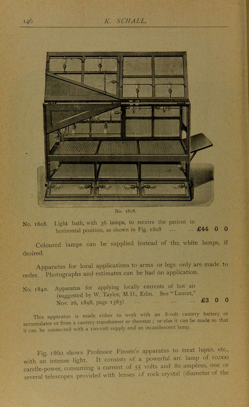 No. 1808. No. 1808. Light bath, with 36 lamps, to receive the patient in horizontal position, as shown in Fig. 1808 £44 0 0 Coloured lamps can be supplied instead of the white lamps, if desired. Apparatus for local applications to arms or legs only are made to order. Photographs and estimates can be had on application. No. 1840. Apparatus for applying locally currents of hot air (suggested by W. Taylor, M.D., Edin. See “Lancet,” Nov. 26, 1898, page 1385) £3 0 0 This apparatus is made either to work with an 8-volt cautery battery or accumulator or from a cautery transformer or rheostator else it can be made so that it can be connected with a 100-volt supply and an incandescent lamp. Fig. i860 shows Professor Finsen’s apparatus to treat lupu.s, etc., with an intense light. It consists of a powerful arc lamp of 10,000 candle-power, consuming a current of 55 volts and 80 amperes, one or several telescopes provided with lenses of rock crystal (diameter of the