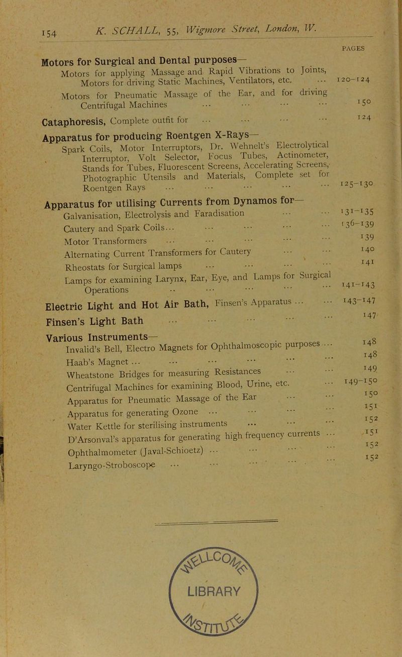 K. SCHALL, 55, Wigmore Street, London, JV. PAGES Motors for Surgrical and Dental purposes— Motors for applying Massage and Rapid Vibrations to Joints, Motors for driving Static Machines, Ventilators, etc. ... 120-124 Motors for Pneumatic Massage of the Ear, and for driving Centrifugal Machines Cataphoresis, Complete outfit for Apparatus for producing’ Roentgen X-Rays— Spark Coils, Motor Interruptors, Dr. Wehnelt’s Electrolytical Interruptor, Volt Selector, Focus Tubes, Actinometer, Stands for Tubes, Fluorescent Screens, Accelerating Screens,- Photographic Utensils and Materials, Complete set for Roentgen Rays Apparatus for utilising Currents from Dynamos for— Galvanisation, Electrolysis and Faradisation Cautery and Spark Coils... Motor Transformers Alternating Current Transformers for Cautery ... ^ Rheostats for Surgical lamps ... • • • ’ ” Lamps for examining Larynx, Ear, Eye, and Lamps for Surgical Operations Electric Light and Hot Air Bath, Finsen’s Apparatus Finsen’s Light Bath >36-139 139 140 141 T4I-I43 Various Instruments— Invalid’s Bell, Electro Magnets for Ophthalmoscopic purposes . Haab’s Magnet ... Wheatstone Bridges for measuring Resistances Centrifugal Machines for examining Blood, Urine, etc. Apparatus for Pneumatic Massage of the Ear Apparatus for generating Ozone ... Water Kettle for sterilising instruments D’Arsonval’s apparatus for generating high frequency currents Ophthalmometer (Javal-Schioetz) ... Laryngo-Stroboscoj>e 148 148 149 149-150 150 151 152 151 152 152 LIBRARY