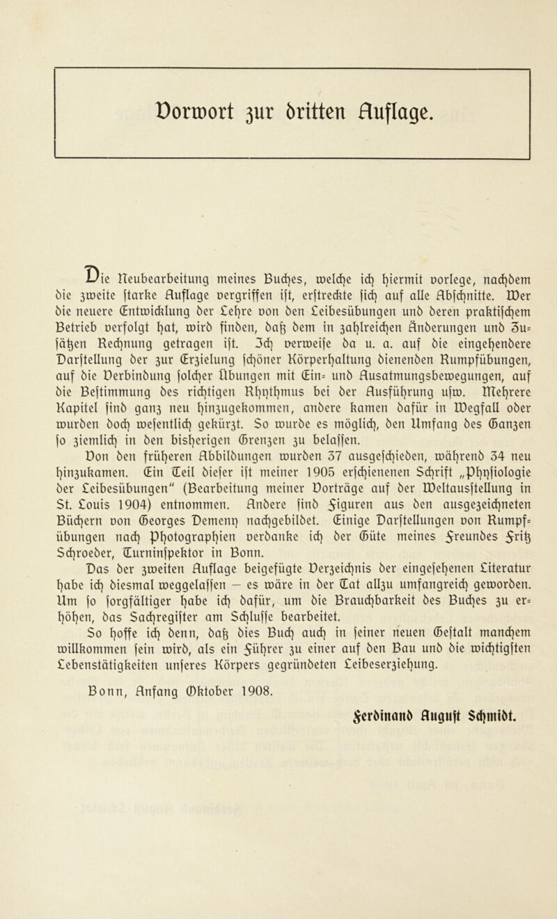 Dorroort 31er brüten Huflage. 1/ie Ueubearbeitung meines Buches, meld)e id) hiermit oorlege, nad)bem bie 3roeite jtarke Huflage oergriffen ift, erftreckte fid) auf alle Hbfd)nitte. IDer bie neuere Hntmicklung ber £et}re non ben £eibesübungen unb bereu praktifd)em Betrieb oerfolgt l)at, mirb finben, bafo bem in 3af)lreid)en Hnberungen unb 3u= jä^en Rechnung getragen ift. 3d] oermeife ba u. a. auf bie eingef)enbere Darftellung ber 3ur (Er3ielung fd)öner Körperhaltung bienenben Rumpfübungen, auf bie Derbinbung fold)er Übungen mit Hin= unb Husatmungsbemegungen, auf bie Bejtimmung bes rid)tigen Rl)ptl)mu$ bei ber Husfül)rung ufm. RTehrere Kapitel finb gari3 neu l)in3ugekommen, anbere kamen bafür in IDegfall ober mürben bod) mefentlid) gekür3t. $o mürbe es möglich, ben Umfang bes (Ban3en jo 3iemlid} in ben bisherigen (Bremen 3U bclaffen. Don ben früheren Rbbilbungen mürben 37 ausgefd)ieben, mährenb 34 neu hin3ukamen. (Ein Heil biefer ift meiner 1905 erfd)ienenen Schrift „Phqfiologie ber £eibesiibungen (Bearbeitung meiner Dorträge auf ber tOeltausftellung in $t. £ouis 1904) entnommen. Hnbere finb 5t9uren aus ^en ausge3eid)neten Büd)ern non (Beorges Dement) nad)gebilbet. (Einige Darftellungen non Rumpf= Übungen nad) Photographien oerbanke id] ber (Büte meines 5reun^es 5xty Sd)roeber, Hurninfpektor in Bonn. Das ber 3toeiten Huflage beigefügte Der3eid]nis ber eingefehenen £iteratur habe id] biesmal meggelaffen — es märe in ber Hat albju umfangreich gemorben. Um fo forgfältiger ha^e id] bafür, um bie Brauchbarkeit bes Bud]es 3U er= höhen, bas Sad)regifter am Schluffe bearbeitet. So hoffe id] benn, baft bies Bud] aud] in feiner neuen (Beftalt manchem millkommen fein mirb, als ein 5üf)rer 3u einer auf ben Bau unb bie mid]tigften £ebenstätigkeiten unferes Körpers gegri'mbeten £eibeser3iehung. Bonn, Hnfang 0ktober 1908. Serbtnattb fluguft SchmtM.