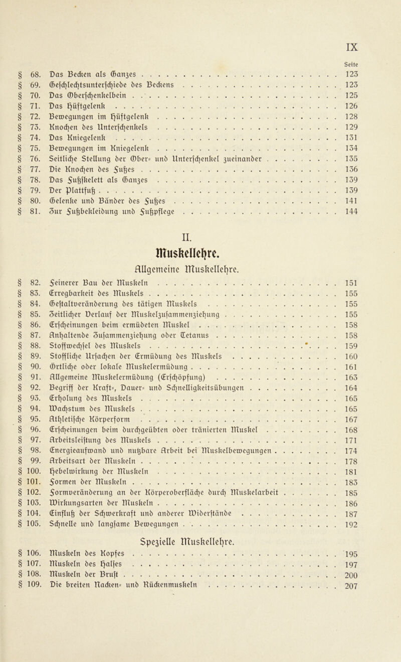 Sette § 68. Das Bedien als (5an3es 123 § 69. ©ejd)led)tsunter|tf)iebe bes Beckens 123 § 70. Das (Dberfd)enkelbein . 125 § 71. Das Hüftgelenk 126 § 72. Bewegungen im Hüftgelenk 128 § 73. Knoten öes ltnterfcf)enkels 129 § 74. Das Kniegelenk 131 § 75. Bewegungen im Kniegelenk 134 § 76. Seitliche Stellung öer (Dber= unö Unterjcfyenkel 3ueinanber 135 § 77. Die Knochen bes 136 § 78. Das Sufjfkelett als (Ban3es 139 § 79. Der piattfufe 139 § 80. (Belenke unb Banber bes 5uflcs 141 § 81. 3ur Siifeüekleibung unb 5ufepfle9e 144 § 82. § 83. § 84. § 85. § 86. § 87. § 88. § 89. § 90. § 91. § 92. § 93. § 94. § 95. § 96. § 97. § 98. § 99. § 100. § 101. § 102. § 103. § 104. § 105. § 106. § 107. § 108. § 109. II. Htu$fteIIel)re. RUgemeirte ITTuskellefyre. Seinerer Bau ber ITTuskeln (Erregbarkeit bes Htuskels (Beftaltoeränberung bes tätigen Htuskels Seitlicher üerlauf ber ntuskebjufamme^iehung (Erlernungen beim ermiibeten Htuskel Anf)altenbe 3ufammen3iet)ung ober Tetanus Stoffwechsel bes Htuskels Stoffliche Ur|ad)en ber (Ermübung bes Htuskels Örtliche ober lokale Htuskelermübung Allgemeine Htuskelermübung ((Erjd)öpfung) Begriff ber Kraft-, Dauer= unb Sd)nelligkeitsübungen . . . . (Erholung bes Htuskels EDachstum bes Htuskels Hthletifche Körperform (Erscheinungen beim burchgeübten ober tränierten Htuskel . . Arbeitsteilung bes Htuskels (Energieaufwanb unb nu^bare Arbeit bei Htuskelbewegungen . Arbeitsart ber Htuskeln .* Hebelwirkung ber Htuskeln 5ormen ber Htuskeln Sormoeränberung an ber Körperoberfläche burd) Htuskelarbeit IDirkungsarten ber Htuskeln (Einfluß öer Schwerkraft unb anberer tDiberftänbe Schnelle unb langfame Bewegungen $pe3tellc tTTuskellefyre. Htuskeln bes Kopfes Htuskeln bes Hakes Htuskeln ber Brujt Die breiten Hackern unb Rückenmuskeln 151 155 155 155 158 158 159 160 161 163 164 165 165 167 168 171 174 178 181 183 185 186 187 192 195 197 200 207