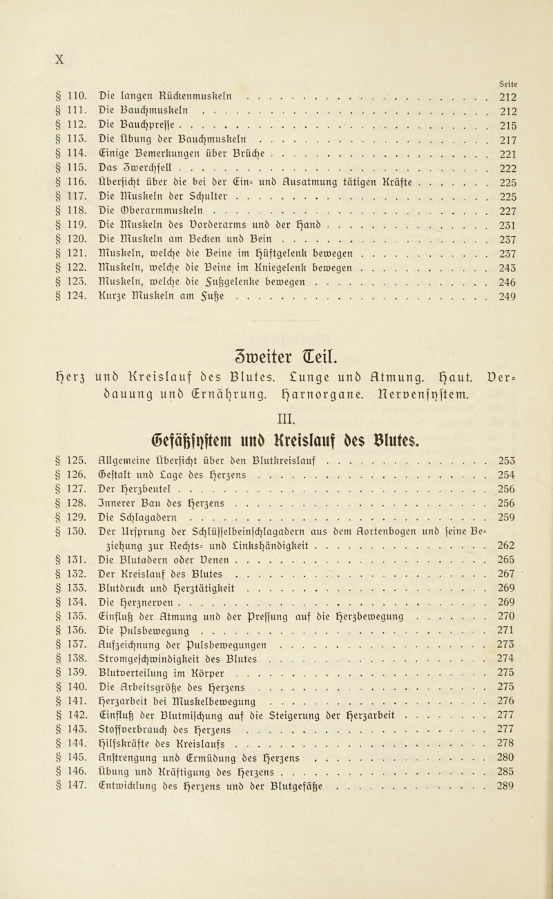 Seite § 110. Die langen Rückenmuskeln 212 § 111. Die Bauchmuskeln 212 § 112. Die Baucßpreffe 215 § 113. Die Übung 6er Bauchmuskeln 217 § 114. (Einige Bemerkungen über Brüche 221 § 115. Das 3toercf)feU 222 § 116. Überfielt über öie bei 6er (Ein- un6 Ausatmung tätigen Kräfte 225 § 117. Die ITtuskeln 6er Schulter 225 § 118. Die (Dberarmmuskeln 227 § 119. Die ITtuskeln 6es Doröerarms un6 öer £}an6 231 § 120. Die ITtuskeln am Becken un6 Bein 237 § 121. ITtuskeln, toeldje öie Beine im Hüftgelenk betoegen 237 § 122. ITtuskeln, melcfje öie Beine im Kniegelenk betoegen 243 § 123. ITtuskeln, toelcf)e öie Sußgelenke betoegen 246 § 124. Kurje ITtuskeln am Sufte 249 3toeiter (Teil. F}er3 unö Kreislauf öes Blutes. £unge unö Htmung. Fjaut. Der = öauung unö (Ernährung. Fjarnorgane. rternenfpftem. III. ©etäfeftftem unö Kreislauf öes Blutes. § 125. .Allgemeine Überfid)t über öen Blutkreislauf 253 § 126. (Beftalt unö £age öes Her3ens 254 § 127. Der ^e^beutel 256 § 128. 3nnerer Bau öes Her3ens 256 § 129. Die Sdjlagaöern 259 § 130. Der Urfprung öer Scf}Iüffelbeinfcf}Iagaöern aus öem Aortenbogen unö feine Be= 3ief)ung 3ur Ked]ts= unö £inksl)änöigkeit 262 § 131. Die Blutaöern oöer Denen 265 § 132. Der Kreislauf öes Blutes 267 § 133. Blutöruck unö ffer3tätigkeit 269 § 134. Die He^eroen 269 § 135. (Einfluß öer Atmung unö öer preffung auf öie f7er3betoegung 270 § 136. Die Pulsbetoegung 271 § 137. Auf3eicf)nung öer pulsbetoegungen 273 § 138. Stromgejd)toinöigkeit öes Blutes 274 § 139. Blutoerteilung im Körper 275 § 140. Die Arbeitsgröße öes Hcr3ens 275 § 141. per3arbeit bei TTtuskelbetoegung 276 § 142. (Einfluß öer Blutmifcßung auf öie Steigerung öer per3arbeit 277 § 143. Stoffoerbraud) öes Her3ens 277 § 144. Hilfskräfte öes Kreislaufs 278 § 145. Anftrengung unö (Ermüöung öes Her3ens 280 § 146. Übung unö Kräftigung öes Her3ens 285 § 147. (Enttoicklung öes per3ens unö öer Blutgefäße 289