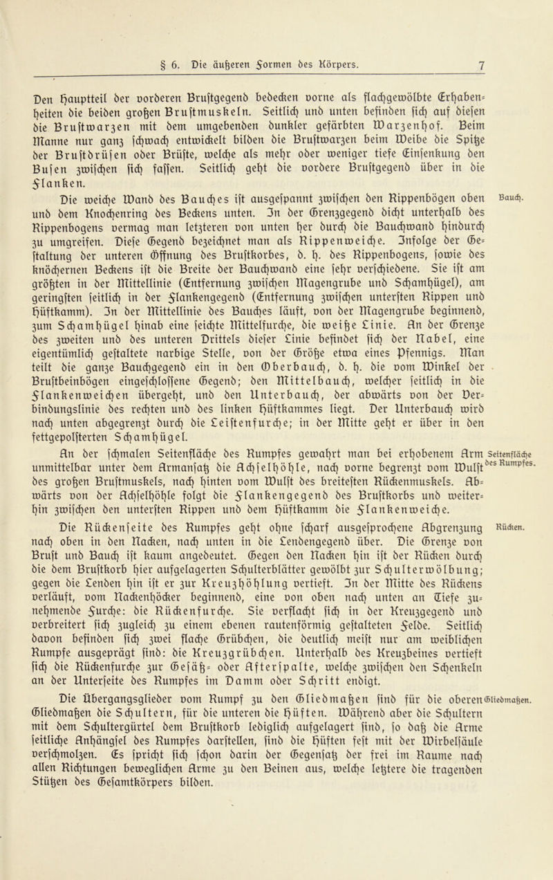 Den f)auptteil 6er oorberen Bruftgegenb bebecken oorne als flad)geroölbte (Erl)aben= feiten bie beiben großen Bruftmuskeln. Seitlich unb unten befinben fid) auf biefen bte Brufttoa^en mit bern umgebenben bunkler gefärbten tDar3enf)of. Beim ITTartne nur gatt3 fd)road) entroickelt bilben bie Bruftroai^en beim IDeibe bie Spi^e ber Bruftbriifen ober Brüfte, roeldje als mel)r ober roeniger tiefe (Einjenkung ben Bujen 3toijd)en ftd) faffen. Seitlid) gel)t bie oorbere Bruftgegenb über in bie 51 anken. Die toeid)e IDanb bes Baud)es ift ausgefpannt 3toifd)en ben Hippenbögen oben Baud], unb bem Knod)enring bes Beckens unten. 3n ber (Bren3gegenb bid)t unterhalb bes Hippenbogens oermag man let3teren Dort unten l)er burd) bie Baud)toanb l)inburd) 3U umgreifen. Diefe (Begenb be3eid)net man als Hippenroeid)e. 3nfoIge ber (Be= ftaltung ber unteren Öffnung bes Bruftkorbes, b. t). bes Hippenbogens, forote bes knöchernen Beckens ift bie Breite ber Baud)toanb eine fel)r oerjd)iebene. Sie ift am größten in ber IHittetlinie ((Entfernung 3toi[d)en ITtagengrube unb Sd)amt)ügel), am geringften feitlid) in ber Jlankengegenb ((Entfernung 3toifcf)en unterften Hippen unb t)üftkamm). 3n ber Hlittellinie bes Baud)es läuft, oon ber ITtagengrube beginnenb, 3um Sd)amt)ügel l)inab eine jeid)te Htittelfurd)e, bie toeifoe £inie. Hn ber (Bren3e bes 3roeiten unb bes unteren Drittels biefer £inie befinbet fid) ber Habel, eine eigentümlich geftaltete narbige Stelle, oon ber (Bröfee etroa eines Pfennigs. ITtan teilt bie gau3e Baud)gegenb ein in ben öberbaud), b. h- bie 00m IDinkel ber Bruftbeinbögen eingefd)loffene (Begenb; ben Itlittelbaud), toeld)er feitlid) in bie 5lankenroeid)en übergeht, unb ben Unterbaud), ber abroärts oon ber Der= binbungslinie bes red)ten unb bes linken Fjüftkammes liegt. Der Unterbaud) toirb nad) unten abgegren3t burd) bie £eiftenfurd)e; in ber mitte geht er über in ben fettgepolfterten Sd)amhügel. Hn ber jd)malen Seitenfläche bes Humpfes getoal)rt man bei erhobenem Hrm seitenfiädje unmittelbar unter bem Rrmanjat} bie Rd)fetf)öhle, nad) oorne begren3t oom tDulftÖCb Rumpres bes großen Bruftmuskels, nad) hinten oom IDulft bes breiteften Hiickenmuskets. Rb= roärts oon ber Rd)felf)öl)le folgt bie ^lankengegenb bes Bruftkorbs unb roeiter= hin 3toijd)en ben unterften Hippen unb bem f)üftkamm bie Jlankenroeid)e. Die Hückenfeite bes Humpfes geht ohne fdjarf ausgefprod)ene Rbgrert3ung Kücken, nad) oben in ben Hacken, nad) unten in bie £enbengegenb über. Die (Bren3e oon Bruft unb Baud) ift kaum angebeutet. (Begen ben Hacken f)in ift ber Hiidien burd) bie bem Bruftkorb hier aufgelagerten Schulterblätter geioölbt 3ur Sd)uIterroölbung; gegen bie £enben hin ift er 3ur Kreu3höt)lung oertieft. 3n ber Htitte bes Rückens oerläuft, oom Hackent)öcker beginnenb, eine oon oben nad) unten an (Tiefe 3u= nehmenbe $urd)e: bie Bückenfurd)e. Sie oerflad)t fid) in ber Kreiggegenb unb oerbreitert fid) 3ugleid) 3U einem ebenen rautenförmig geftalteten ^elbe. Seitlid) baoon befinben fid) 3toei flache (Brübd)en, bie beutlid) meift nur am toeiblid)en Humpfe ausgeprägt finb: bie Kreu3grübd)en. Unterhalb bes Kreigbeines oertieft fid) bie Hückenfurd)e 3ur (Befä6 = ober Rfterfpalte, roeld)e 3toifd)en ben $d)enkeln an ber Unterfeite bes Humpfes im Damm ober Sd)ri11 enbigt. Die Übergangsglieber ootn Humpf 3U ben (Bliebma^en finb für bie oberen©üeöma&en. (Bliebmafoen bie Sd)ultern, für bie unteren bie E)üften. löährenb aber bie Schultern mit bem Sd)ultergürtel bem Bruftkorb lebiglid) aufgelagert finb, fo baft bie Rrtne jeitlidje Rnhängfel bes Humpfes barftellen, finb bie f)iiften feft mit ber lüirbelfäule oerfd)mol3en. (Es }prid)t fid) fd)on barin ber (Begenfa^ ber frei im Haume nad) allen Hid)tungen betoeglid)en Rrme 3U ben Beinen aus, roeld)e le^tere bie tragenben Stütjen bes (Befamtkörpers bilben.