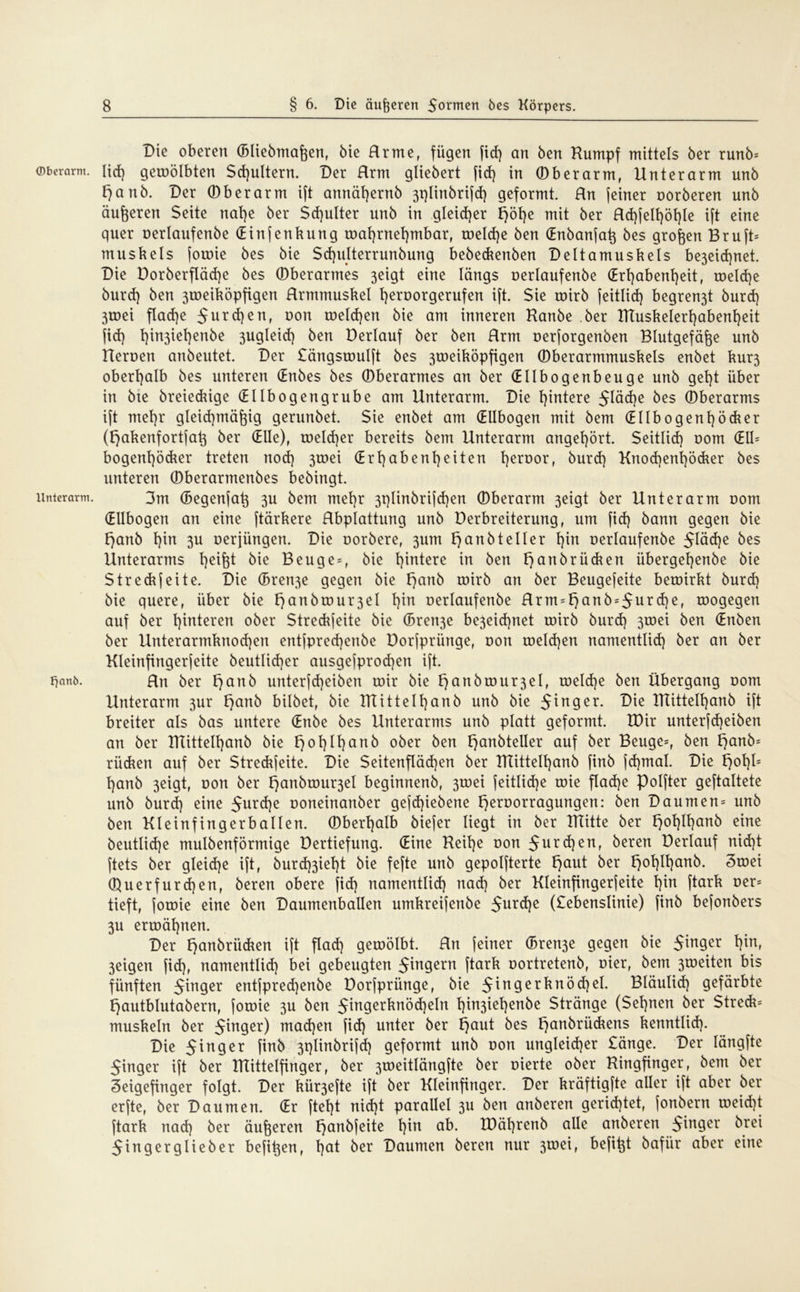 ©berarm. Unterarm. Fjanö. Die oberen (Bliebmaßen, bie Rrme, fügen fid) an ben Kumpf mittels ber runb* Iid) geioölbten Schultern. Der Hrm gliebert fid) in ©berarm, Unterarm unb f}anb. Der ©berarm ift annäßernb 3t)linbrifd) geformt. Rn (einer oorberen unb äußeren Seite nat)e ber Schulter unb in gleicher J>öt>e mit ber Rd)jelt)öl)le ift eine quer oerlaufenbe (Einfenkung roat)rnet)mbar, toeld)e ben (Enbanfaß bes großen Bruft* muskels forote bes bie Scf)ulterrunbung bebeckenben Deltamuskels be3eid)net. Die Dorberfläd)e bes ©berarmes 3eigt eine längs oerlaufenbe (Erhabenheit, toeldje burd) ben 3roeiköpfigen Rrmntuskel h^^orgerufen ift. Sie toirb feitlid) begren3t burd) 3toei flad)e 5urc*)enr üon welchen bie am inneren Kanbe ber IKuskelerhabenheit fid) hi3iehenbe 3ugleid) ben Derlauf ber ben Rrm oerforgenben Blutgefäße unb Heroen anbeutet. Der Sängstoulft bes 3toeiköpfigen ©berarmmuskels enbet kur3 oberhalb bes unteren (Enbes bes ©berarmes an ber (Ellbogenbeuge unb geht über in bte breieckige (Ellbogengrube am Unterarm. Die hintere 5^d)e bes ©berarms ift mehr gleichmäßig gerunbet. Sie enbet am (Ellbogen mit bem (Ellbogenhöcker (f)akenfortfaß ber (Elle), toelcßer bereits bem Unterarm angehört. Seitlid) oom (EU* bogenßöcker treten noch Ö^ei (Erhabenheiten l)en)orr burd) Knod)enl)öcker bes unteren ©berarmenbes bebingt. 3m (Begenfaß 3U bem mehr 3plinbrifd)en ©berarm 3eigt ber Unterarm Dom (Ellbogen an eine ftärkere Rbplattung unb Derbreiterung, um fid) bann gegen bie l)anb hin 3U oerjiingen. Die oorbere, 311m t)anbteller hin oerlaufenbe 5Iöd)e bes Unterarms heifet bie Beuge*, bie hintere in ben f) anbrücken übergehenbe bie Stredrjeite. Die (Brette gegen bie tjanb roirb an ber Beugefeite beroirkt burd) bie quere, über bie t)anbrour3eI hin oerlaufenbe Rrm*t)anb = 5urd)e, roogegen auf ber hinteren ober Streckfeite bie (Bren3e be3eid)net toirb burd) 3toei ben (Enben ber Unterarmknod)en entfpred)enbe Dorfpriinge, oon toeld)en namentlich ber an ber Kleinfingerfeite beutlid)er ausgefprod)en ift. Rn ber t)anb unterfd)eiben mir bie f)anbtour3eI, toeld)e ben Übergang oom Unterarm 3ur f)anb bilbet, bie KTittelhanb unb bie 5inger. Die KTittelhanb ift breiter als bas untere (Enbe bes Unterarms unb platt geformt. IDir unterfdjeiben an ber KTittelhanb bie t)ot)Ihanb ober ben t)anbteller auf ber Beuge*, ben l)anb= rücken auf ber Streckfeite. Die Seitenflächen ber KTittelhanb finb fd)mal. Die t)ol)l= hanb 3eigt, oon ber ^anbtour3el beginnend, 3toei feitlid)e toie flad)e Polfter geftaltete unb burd) eine 5nrd)e ooneinanber gefd)iebene t)eroorragungen: ben Daumen^ unb ben Kleinfingerballen, ©berhalb biefer liegt in ber KTitte ber f)ol)Ihanb eine beutlid)e mulbenförmige Dertiefung. (Eine Reihe oon 5nrd)en, beren Derlauf nid)t ftets ber gleiche ift, burd)3iel)t bie fefte unb gepolfterte f)aut ber fjohlE)ctrt6. Ztoei ©uerfurd)en, beren obere fid) namentlich nad) ber Kleinfingerfeite hin ftark oer* tieft, forote eine ben Daumenballen umkreifenbe 5urchc (Sebenslinie) finb befonbers 3u ertoähnen. Der t)anbriicken ift flach geroölbt. Rn feiner (Bren3e gegen bie Singer 3eigen fid), namentlid) bei gebeugten Ringern ftark oortretenb, oier, bem 3toeiten bis fünften Singer entfpred)enbe Dorfprünge, bie ^in9erUnöd)ei. Bläulid) gefärbte t)autblutabern, fotoie 3U ben Singerknödjeln hin3tehen^e Stränge (Sehnen ber Streck* muskeln ber Singer) machen fid) unter ber f)aut bes f)anbrückens kenntlich- Die Singer finb 3plinbrifd) geformt unb oon ungleicher Sänge. Der längfte Singer ift ber KTittelfinger, ber 3toeitlängfte ber oierte ober Ringfinger, bem ber Zeigefinger folgt. Der kür3efte ift ber Kleinfinger. Der kräftigste aller ift aber ber erfte, ber Daumen. (Er ftel)t nid)t parallel 3U ben anberen gerid)tet, jonbern meid)t ftark nad) ber äußeren F>anbfeite hin ab. IDährenb alle anberen Singer örei Singerglieber befißen, hat öer Daumen beren nur 3toei, befißt bafiir aber eine