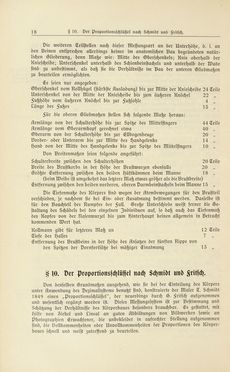 Die wetteren (Teilftellen nad) biefer BTeffungsart an ber Unterl)öl)e( b. i. an ben Beinen entfpredjen allerbirtgs keiner int anatomifd)en Bau begrünbeten natür= Iid)en (Blieberung, benn Blafoe wie: Rütte bes ©berfdjenkels; Knie oberhalb ber Kniefd)eibe; Unterfd)enkel unterhalb bes $d)ienbeinftad)els unb unterhalb ber IDabe finb 3U unbeftimmt, als bafe fie bie Derhältniffe im Bau ber unteren (Bliebmaften 3U beurteilen ermöglichten. (Es feien nur angegeben: ©berfd)enkel com Kollt)ügel (ftärkfte Huslabuttg) bis 3ur Rütte ber Kniefd)eibe 24 (Teile Unterfd)enkel non ber Bütte ber Kniefd)eibe bis 3um äußeren Knöchel 22 „ Sufehöhe üom dufteren Knöchel bis 3ur 5uM°hle 4 £änge bes Suftes 15 „ 5ür bie oberen (Bliebmaften (teilen fid) folgenbe Rtafte heraus: Hrmlänge non ber $d)ulterl)öhe bis 3ur Spitze bes Rüttelfingers 44 (Teile Hrmlänge nom ©berarmkopf gered)net etwa 40 „ ©berarm non ber $d)ultert)öt)e bis 3ur (Ellbogenbeuge 20 „ Dorber= ober Unterarm bis 3ur Bütte bes !}anbgelenks 14 „ t^anb non ber Bütte bes t}anbgelenks bis 3ur Spifte bes Büttelfingers 10 „ Don Breitenmaften feien folgenbe angeführt: Sd)ulterbreite 3wifd)en ben $d)ulterhöhen 20 (Teile Breite bes Bruftkorbs in ber Höl)e ber Bruftwar3en ebenfalls 20 „ (Bröftte (Entfernung 3wifd]en ben beiben f)üftkämmen beim Btanne 18 „ (beim XPeibe ift umgekehrt bas lefttere Rtaft etwas größer als bieBruftbreite) (Entfernung 3wifd)en ben beiben oorberen, oberen Darmbeinftad}eln beim BTanne 15 „ Die (Tiefenmafte bes Körpers finb wegen ber Rtembewegungen für ben Bruftteil oerfdpeben, je nad)bem fie bei (Ein= ober Rusatmung beftimmt werben. Dasfelbe ift für ben Bandseil bes Rumpfes ber $all (Brofte Unterfd)iebe weift ferner bie (Be= ftaltung bes $d)äbels bei ben ein3elnen 3nbioibuen auf, fo baft aud) bas (Tiefenmaft bes Kopfes Dort ber Uafenwu^el bis 3um Hinterhaupt keinen allgemein in Betracht kommenben IDert hot. Kollmann gibt für leftteres RTaft an 12 (Teile (Tiefe bes X^alfes 7 „ (Entfernung bes Bruftbeins in ber Höhe ^es Rnfaftes ber fünften Rippe non ben Spieen ber Dornfortfäfte bei mäßiger (Einatmung 13 „ § (0. Der proportioitsfdpjfel nad) $d)mtöt uit6 Sritjd}. Don benfelben (Brunbmaften ausgehenb, wie fie bei ber (Einteilung bes Körpers unter Rnwenbung bes De3imalfpftems benutzt finb, konftruierte ber BTaler ©. Sdpnibt 1849 einen „Proportionsfd)Iüffei“, ber neuerbings burd) (B. ^ritfd) aufgenommen unb wefentlid) ergän3t worben ift. Diefes Bleffungsfpftem ift 3ur Beftimmung unb Schälung ber Derhältniffe bes Körperbaues befonbers braud)bar. (Es geftattet, mit Hilfe oon Zirkel unb £ineal an guten Rbbilbungen oon Bilbwerken fowie an Photographien (Ermad)fener, bie unbekleibet in aufred}ter Stellung aufgenommen finb, bie Dollkommenheiten ober Unoollkommenheiten ber Proportionen bes Körper* baues jd)nell unb meift 3utreffenb 311 beurteilen.