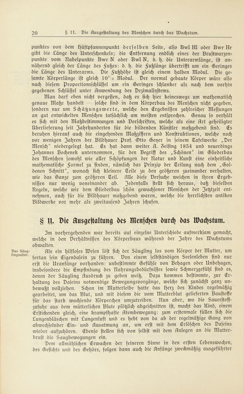 Das Säug* lingsalter. Punktes non bem l)üftpfannenpunkt berfeiben Seite, alfo Bwl Hl ober Bwr Hr gibt bie Sänge bes Unterfd)enkels; bie (Entfernung enblid) eines ber Bruftmar3en= punkte oom Habelpunkte Bwr N ober Bwl N, b. 1). bie Unterarmlänge, ift an- nät)ernb gleich ber Sänge bes 5u6e$: 1). bie 5ufelänge übertrifft um ein Geringes bie Sänge bes Unterarms. Die 5u&h°he ift gleid) einem falben ITTobuI. Die ge= jamte Körperlänge ift gleid) lO1^ Tttobul. Der normal gebaute Körper roäre alfo nad) biefem Proportionsfd)lüffeI um ein (Beringes fd)lanker als nad) bem oorl)in gegebenen $d)lüffel unter Hnroenbung bes Dejimalfpftems. IKan barf eben nid)t oergeffen, baß es fid) l)ier keineswegs um matt)emati(d) genaue lTtaße Rauheit — fold)e finb in bem Körperbau bes IKenfd)en nid)t gegeben, fonbent nur um Sd)äßungs werte, roeld)e ben (Ergebniffen 3al)lreid)er TTteffungen an gut entwickelten lTTenfd)en tatfäd)Iid) am meiften ent[pred)en. (Benau jo nerl)ält es fid) mit ben Tltaßbeftimmungen unb Dorfd)riften, welche als eine Hrt geheiligter Überlieferung feit 3cit}rE)unöerten für bie bilbenben Künftler maßgebenb finb. (Es beruhen herauf aud) bie eingehenben KTa^iffern unb Konftruktionen, weld)e nod) oor wenigen 3ahrert ^er Bildhauer Prof, ©tto (Beper in feinem üafelwerke „Der Tftenfd) niebergelegt hctt. (Es hQl bann weiter H. Seifing 1854 unb neuerbings 3ohannes Bod)enek unternommen, für ben Begriff bes „Schönen im (Blieberbau bes Tttenfd)en jowohl wie aller Schöpfungen ber Uatur unb Kunft eine einheitliche mathematifdje $ormel 3U finben, nämlid) bas Prin3ip ber Teilung nad) bem „(Bob benen $d)nitt, wonach fid) kleinere Heile 3U ben größeren 3ueinanber Debatten, wie bas (Ban3e 3um größeren Heil. RUe biefe Derfud)e weid)en in ihren (Ergeb= niffen nur wenig ooneinanber ab. 3e^enfalls fteUt fid) herausf baß biefelben Kegeln, welche wir bem (Blieberbau fd)ön gewad)fener IKenfd)en ber 3eht3eit ent= nehmen, aud) für bie Bilbl)auer maßgebenb waren, weld)e bie herr^^flen antiken Bilbwerke oor mehr als 3weitaufenb 3cd)ren fd)ufen. § u. Die Uusgeftaltung öes lUeitjdjeit öurd) öas H)ad)$tum. 3m oorhergehenben war bereits auf ein3elne Unterfd)iebe aufmerkfam gemad)t, welche in ben Derl)ältniffen bes Körperbaus währenb ber 3<*hre bes tDadjstnms obwalten. Hls ein Iplflofes IDefen löft fid) ber Säugling los oom Körper ber ITtutter, um fortan fein (Eigenbafein 3U führen. Don einem jelbftänbigen Seelenleben finb nur erft bie Uranfänge oorhanben: nnbeftimmte (Befähle Dort Behagen ober Unbehagen, insbefonbere bie (Empfinbuitg bes Hal)rungsbebiirfniffes fowie Sd)mer3gefül)l finb es, benen ber Säugling Husbruck 311 geben weiß. Da3U kommen beftimmte, 3ur (Er= haltung bes Dafeins notwenbige Bewegungsoorgättge, weld)e fid) 3urtäd)ft gan3 urt= bewußt Doll3iehen. Sd)on im ITIutterleibe l)atte bas ^er3 ^es üinbes regelmäßig gearbeitet, um bas Blut, unb mit biefem bie Dom IKutterblut gelieferten Bauftoffe für bas ftark wad)fenbe Körperchen um3utreiben. Uun aber, wo bie SauerftofP 3ufuhr aus bem mütterlichen Blute plößlicf) abgefd)nitten ift, mad)t bas Kirtb, einem (Erftickenben gleid), eine krampfhafte Htembewegung: 311m erftenmale füllen fid) bie £ungenbläsd)en mit £ungenluft unb es he^l von ba ab ber regelmäßige (Bang oon abwecßfelnber (Ein= unb Husatmung an, um erft mit bem (Erlöfcßen bes Dafeins wieber auf3ul)ören. (Ebertfo (teilen fid) non felbft mit bem Rnlegett an bie Tltutter* bruft bie Saugbewegungen ein. Dem allmäl)lid)en (Ermad)en ber feineren Sinne in ben erften £ebensmod)en, bes (Befid)ts unb bes (Bel)örs, folgen bann aud) bie Rnfänge 3weckmäßig ausgeführter