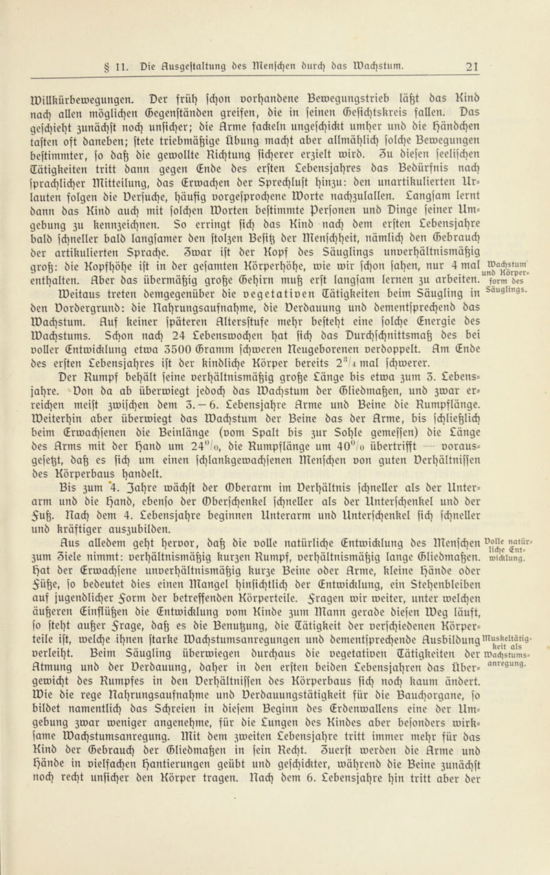 tDillkürbewegungen. Der friil^ fd)on oorfyanbette Betoegungstrieb läfjt bas Kinb nad) allen möglichen ©egenftänben greifen, bie in feinen ©eficf)tskreis fallen. Das gefdjiefjt 3unäd)ft nod) unfid)er; bie Rrme fad*eln ungefd)idit umt)er unb bie l)änbd)en taften oft baneben; ftete triebmäfpge Übung mad)t aber allmäfjlid) folcfye Belegungen beftimmter, fo baff bie geroollte Richtung fid)erer erhielt roirb. 3u biefen feelif d)en (Tätigkeiten tritt bann gegen (Enbe bes erften £ebensjal)res bas Bebürfnis nad) fprad)lid)er IRitteilung, bas (Erwadjen ber Spred)Iuft t)in3u: ben unartikulierten Ur= lauten folgen bie Derfud)e, Ijäufig oorgefprod)ene IDorte nad)3ulallen. £angfam lernt bann bas Kinb aud) mit foldjen IDorten bestimmte perfonen unb Dinge feiner Um* gebung 311 kenn3eid)nen. $0 erringt fid) bas Kinb nad) bem erften £ebensjat)re balb fd)neller halb langfamer ben fto^en Befit^ ber Rtenfd)l)eit, nämlid) ben ©ebraud) ber artikulierten Sprache. 3war ift ber Kopf bes Säuglings unoerfyältnismäjfig grofe: bie Kopft)öt)e ift in ber gefamten Körperl)öl)e, roie roir fd)on faf)en, nur 4 ma^u®a^ösrtp^, enthalten. Über bas übermäßig grofte ©efjirn mufo erft langfam lernen 3U arbeiten, form öes IDeitaus treten bemgegenüber bie oegetatioen (Tätigkeiten beim Säugling in Sau9hn9s. ben Dorbergrunb: bie Ral)rungsaufnal)me, bie Derbauung unb bementfpred)enb bas IDad)stum. Ruf keiner fpäteren Rltersftufe mel)r beftet)t eine foldje (Energie bes IDadjstums. Sd)on nad) 24 £ebensrood)en l)at fid) bas Durdjfdjnittsmafj bes bei ooller (Entwiddung etroa 3500 ©ramm fd)roeren neugeborenen oerboppelt. Rm (Enbe bes erften £ebensjat)res ift ber kinblid)e Körper bereits 2:>,U. mal jd)roerer. Der Rumpf bet)ält feine oerfjältnismäfjig grofoe £änge bis etroa 3um 3. £ebens= jal)re. Don ba ab überroiegt jebod) bas lDad)stum ber ©liebmafcen, unb 3toar er* reid)en meift 3toifcf)en bem 3. — 6. £ebensjat)re Rrme unb Beine bie Rumpflänge. IDeitert)in aber überroiegt bas IDadjstum ber Beine bas ber Rrme, bis fdjlie&lid) beim (Erroacfyjenen bie Beinlänge (00m Spalt bis 31fr Sol)le gemeffen) bie £änge bes Rrms mit ber £}anb um 24°/o, bie Rumpflänge um 40° 0 übertrifft — ooraus* gefegt, bafc es fid) um einen fd)lankgeroad)fenen Rtenfd)en oon guten Derl)ältniffen bes Körperbaus banbeit. Bis 3um *4. roäd)ft ber (Oberarm im Derl)ältnis jd)neller als ber Unter* arm unb bie l}anb, ebenfo ber ©berfd)enkel fcfyneller als ber Unterfd)enkel unb ber 5uf}. Rad) bem 4. £ebensjat)re beginnen Unterarm unb Unterfd)enkel fid) fd)neller unb kräftiger aus3ubilben. Rus allebem gel)t l)eroor, baf] bie oolle natürliche (Entwicklung bes IRenfdjen ^tür 3um 3iele nimmt: oerf)ältnismäfpg kur3en Rumpf, oerl)ältnismäfpg lange ©liebmafoen. tmlkiung. Fjat ber (Erwacfyfene unoerfyältnismäfpg kui’3e Beine ober Rrme, kleine t)änbe ober 5ü^e, jo bebeutet bies einen TiTangel l)infid)tlid) ber (Entwiddung, ein Stel)enbleiben auf jugenblid)er 5orm ber betreffenben Körperteile. $ragen roir weiter, unter tocld)en äußeren (Einflüßen bie (Entwiddung oom Kinbe 311m ITTann gerabe biefen IDeg läuft, fo ftel)t aufjer 5ra9^ baf$ es bie Benu^ung, bie Tätigkeit ber oerfcfyiebenen Körper* teile ift, toeld)e it)nen ftarke tDad)stumsanregungen unb bementfpred)enbe Rusbilbungm^teI^i9 oerleifyt. Beim Säugling iiberroiegen burd)aus bie oegetatioen (Tätigkeiten ber Wachstums* Rtmung unb ber Derbauung, bal)er in ben erften beiben £ebensjal)ren bas Über* anrc9un9- geroid)t bes Rumpfes in ben Derl)ältniffen bes Körperbaus fid) nod) kaum änöcrt. IDie bie rege Ual)rungsaufnal)me unb Derbauungstätigkeit für bie Baud)organe, fo bilbet namentlid) bas Schreien in biefeni Beginn bes (Erbenwallens eine ber Um* gebung 3toar weniger angenehme, für bie £ungen bes Kinbes aber befonbcrs wirk* jame XDad)stumsanregung. ITIit bem 3weiten £ebensjat)re tritt immer mel)r für bas Kinb ber ©ebraud) ber ©Iiebmajfeit in fein Red)t. 3uerft werben bie Rrme unb t)änbe in oielfadjen Hantierungen geübt unb gefd)idder, wäfjrenb bie Beine 3unäd)ft nod) red)t unfidjer ben Körper tragen. Rad) bem 6. £ebensjal)re t)in tritt aber ber