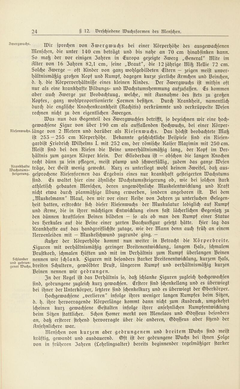 ^wcrgtöuqs. tDir jpre^en üon ätoergwucßs bei einer Körpert)öße bes ausgewacßfenen ITtenfcßen, bie unter 140 cm beträgt unb bis naße an 70 cm ßinabfinken kann. $o maß ber uor einigen 3at)ren in (Europa ge3eigte 3werg „(Beneral Tttite im Hlter üou 16 3aßren 82,1 cm, (eine „Braut“, bie 12 jährige ITtiß IteUie 72 cm. Solche Swerge - oft Kinber uon gan3 root)Igebi!beten (Eltern - 3eigen meift unoer= ßältnismäßig großen Kopf unb Kumpf, bagegen kur3e 3ierlicße ärmcßen unb Beincßen, b. ß. bie KörperDerßättniffe eines kleinen Kinbes. Der 3wergwud)s ift mithin oft nur als eine krankhafte Bilbungs= unb tDachstumsßemmung auf3ufaffen. (Es kommen aber aud) 3werge 3ur Beobacßtuug, welche, mit Rusnaßme bes ftets 3U großen Kopfes, gari3 wohlproportionierte 5°rmen befißen. Durd) Krankheit, namentlich burd) bie englifd)e Knod)enkrankßeit (Rachitis) oerkriimmte unb uerkrüppelte IDefen rechnen nicht 3U ben eigentlichen 3wergen. IDas nun bas (Segenteil bes Swergwucßfes betrifft, fo be3eid)nen wir eine ßod)= gewad)fene 5t9ur Don über 190 cm als auffallenben l}od)wud)s, bei einer Körper* RiefentDudjs.länge von 2 Bietern unb bariiber als Riefenwud)s. Das ßöcßft beobachtete RTaß ift 253 — 255 cm Körperhöhe. Bekannte gefd)id)tlid)e Beijpiele finb ein Kiefern garbift Jriebrid) XDilßelms I. mit 252 cm, ber römifd)e Kaijer Klayimin mit 250 cm. IKeift finb bei ben Kiefen bie Beine unöerßältnismäßig lang, ber Kopf im Der* hältnis 3um gan3en Körper klein. Der (Blieberbau ift - obfcßon bie langen Knochen red)t bünn 3U fein pflegen, meift plump unb fdjwerfällig, 3ubem bas gan3e löefen waSjstums* trÜ9e> ber (Seift wenig geweckt. Kur3 es unterliegt wohl keinem Sweifel, baß aus* Steigerung. gefprod)ene Riefenformen bas (Ergebnis eines nur krankhaft gefteigerten tDacßstums finb. (Es waltet l)ier eine ähnliche tDad)stumsfteigerung ob, wie bei jolcßen ftark atßletifd) gebauten ITtenfcßen, beren ungewöhnliche ITIuskelentwicklung unb Kraft nid)t etwa burd) planmäßige Übung erworben, fonbern angeboren ift. Bei bem „ITtuskelmann IKaul, ben wir uor einer Reil)e oon 3ahren 3U unterfud)en (Belegen* heit hatten, erftreckte fid} biefer Kiefenwud)s ber Ktuskulatur lebiglid) auf Kumpf unb Hrme, bie in ihrer mächtigen (Entwicklung einen faft lächerlichen (Begenfaß 3U ben bünnen kraftlofen Beinen bilbeten — fo als ob man ben Kumpf einer Statue bes herüules auf bie Beine einer 3arten Bacd)usfigur gefeßt hätte. t}ier lag bas Krankhafte auf bas ßanbgreiflicßfte 3utage, wie ber IKann benn aud) früh an einem Keroenleiben mit — ITTuskelfcßmunb 3ugrunbe ging. — Rußer ber Körperhöhe kommt nun weiter in Betracht bie Körperbreite. 5iguren mit Derßältnistnäßig geringer Breitenentwicklung, langem hals, fd)malem Bruftkorb, fd)malen hüften unb mit im Derhältnis 3um Kumpf überlangen Beinen Schlanker nennen wir fd)lank. 5t9uren mit befonbers ftarker Breitenentwicklung, kur3em h<*Is, generwudis.breiten Sd)ultern, gewölbter Bruft, längerem Kumpf unb üerßältnismäßig kur3en Beinen nennen wir gebrurtgen. 3n ber Kegel ift bas Derhältnis fo, baß fd)lartke Figuren jugieid) t)od)gewad)fen finb, gebrungene 3ugleid) kur3 gewaeßfen. (Erftere finb fd)enkellang unb es überwiegt bei ißner ber Unterkörper, leßtere finb fd)enkelkur3 unb es überwiegt ber Oberkörper. hoeßgewaeßfene „oerlieren infolge ißres weniger langen Kumpfes beim Sißen, b. ß. ißre ßeroorragenbe Körperlänge kommt bann nid)t 3um Rusbruck, umgekehrt fd)einen km*3 gewaeßfene (Beftalten infolge ißrer anfeßnlicßen Rumpfentwicklung beim Sißen ftattlid)er. Scßon homer merkt non KTenelaos unb ©bpffeus befonbers an, baß erfterer fteßenb ßeruorragte über bie anberen, ©bpffeus aber fißenb ber Rnfeßnlicßere war. Klenfcßen oon kur3em aber gebrungenem unb breitem IDucßs finb meift kräftig, gewanbt unb ausbauernb. ©ft ift ber gebrungene IDucßs bei ißnen 5°^9e dou in früheren 3aßren (£eßrling$alter) bereits beginnenber regelmäßiger ftarker
