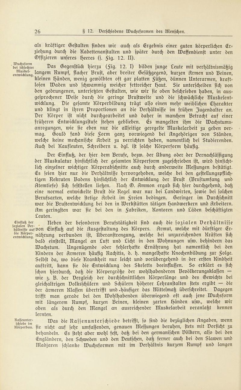 als kräftiger (Beftalten finben mir aud) als (Ergebnis einer guten körperlichen CEr= 3iet)ung burd) bie Kabettenanftalten unb fpäter burd) ben IDaffenbienft unter ben ©feieren unjeres feeres (j. $iq. 12. II). 'StÄiIr Das (Begenftück fp^u ($ig. 12. I) bilben junge £eute mit oerhältnismäßig cn?Si*iung.^angem ^umPf^ flacher Bruft, aber breiter (Befäßgegenb, kur3en Hrmen unb Beinen, kleinen ^änben, roenig geroölbten oft gar platten 5üßen, bünnen Unterarmen, kraft* lofen tDaben unb fdjmammig weicher fettreicher Ejaut. Sie unterfd)eiben fid) uon ben gebrungenen, unterfeßten (Beftalten, wie mir fie oben befd)rieben haben, in aus* gejprod)ener IDeife burd] bie geringe Bruftroeite unb bie fd)mäd)lid)e IKuskelent* roicklung. Die gefamte Körperbilbung trägt aljo einen mehr weiblichen dharakter unb klingt in ihren Proportionen an bie Derl)ältniffe im frühen 3ugenbalter an. Der Körper ift nid)t burd)gearbeitet unb baher in manchem Betrad)t auf einer früheren (Entroicklungsftufe ftehen geblieben. (Es mangelten ihm bie K)ad)stums= anregungen, roie fie eben nur bie allfeitige geregelte TRuskelarbeit 3U geben Der* mag. (Boulb fanb biefe 5orm gan3 oormiegenb bei Ungehörigen oon Stänben, toeld}e keine med)amfd)e Hrbeit 311 oerrid]ten haben, namentlich bei Stubierenben. Rud) bei Kaufleuten, Schreibern u. bgl. ift foId)e Körperform häufig. Der (Einfluß, ber hier bem Berufe, be3to. ber Übung ober ber üernad)Iäffigung ber IKuskulatur hiufidjtlid) ber gefamten Körperform 3ugefd)rieben ift, roirb hiufid)t* lid] ein3elner toid]tiger Körperabfdjnitte aud] burd] anberroeite IKeffungen beftätigt. (Es jeien l)ier nur bie Derl)ältniffe heroorgehoben, welche bei ben geftellungspflid]* tigen Kekruten Babens hiufid]tlicf) ber (Entwicklung ber Bruft (Bruftumfang unb Rtemtiefe) fid] feftftellen liefen. Uad] 0. Rmmon ergab fid] Iper burd]gehenb, baß eine normal entwickelte Bruft bie Kegel war nur bei £anbmirten, fowie bei foldjen Berufsarten, meld]e ftetige Hrbeit im 5reien bebingen. (Beringer im Durd]jd]nitt war bie Bruftentmicklung bei ben in XDerkftätten tätigen l)anbmerkern unb Rrbeitern. Rm geringften war fie bei ben in 5Qbriken, Kontoren unb £äben befd]äftigten £euten. cfDer Heben ber befonberen Berufstätigkeit finb aud] bie fo3iaIen Derhältnijfe ^äitiuffe auf oon (Einfluß auf bie Rusgeftaltung bes Körpers. Rrmut, meld]e mit bürftiger (Er* cnhok&iung. uäl]rung oerbunben ift, Überanftrengung, weld]e bei un3ureid]enben Kräften fid] halb einftellt, IKangel an £uft unb £id]t in ben IDohnungen ufw. bel]inbern bas K)ad]stum. Ungenügenbe ober fehlerhafte (Ernährung hat namentlich bei ben Kinbern ber ärmeren häufig Rad]itis, b. h- mangelhafte Knod]enbilbung 3ur 50hJe- Selbft ba, wo biefe Krankheit nur Ieid]t unb t>orübergel)enb in ber erften Kinbheit auftritt, kann fie bie (Entwicklung bes Skeletts beeinfluffen. So erklärt es fid] fd)on hieräurd], baß bie Körpergröße ber wohlhabenberen Beoölkerungsklaffen — wie 3. B. ber Dergleid] ber burd]fd]nittlid]en Körperlänge unb bes (Bemid]ts bei gleid]altrigen üolksfd]ülern unb Schülern l)öherer £ehranftalten ftets ergibt — bie ber ärmeren Klaffen übertrifft unb »häufiger bas IKittelmaß iiberfd]reitet. Dagegen trifft man gerabe bei ben IDohlhabenben überwiegenb oft aud] jene XDud]sform mit längerem Kumpf, ku^ert Beinen, kleinen 3arten l)änben ufw., welche wir oben als burd] ben IKangel an ausreid]enber IKuskelarbeit oeranlaßt kennen lernten. ^fjeunter= tDös bie Kaffenunterjd]iebe betrifft, jo finb bie be3Üglid)en Rngaben, wenn Körperbau. fie nid]t auf fehr umfaffenben, genauen IKeffungen beruhen, ftets mit Dorfid]t 311 behanbeln. (Es fteht aber wohl feft, baß bei ben germanifd]en Dölkern, alfo bei ben (Englänbern, ben Schweben unb ben Deutfd]en, baß ferner aud] bei ben Slawen unb Htabjaren fd]lanke XDud]sformen mit im Derhältnis kui^em Kumpf unb langen