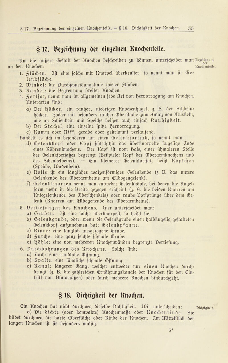 § J7. Bcjcid)ituitg öcr ciitjclncit Kitod)cntciIc. Um bie äußere (Beftatt ber Krtod)en befd)reiben 311 können, unterjcf)eibet man an ben Knod)ett: 1. 5läd)en. 3ft eine fold)e mit Knorpel iiberkruftet, jo nennt man fie ©e = lenkflädje. 2. EDinkel: bie Durd)jd)neibungslinie 3toeier 5Iäd)en. 3. Känber: bie Begren3ung breiter Knod)en. 4. nennt man im allgemeinen jebe Rrt uon t^eroorragung am Knod)en. Unterarten finb: a) Der Rödler, ein rauher, rtiebriger Knod)enl)ügel, 3. B. ber Sißbeim l)öcker. Rödler mit bejonbers rauher ©berfläd)e 3um Unfat3 oon ITluskeln, roie an Sd)ienbein unb Speiche l]ei^en aud) einfad) Rauhigkeit. b) Der Stachel, eine ein3elne fpiße f)ert)orragung. c) Kamm ober Riff, gerabe ober gekrümmt oerlaufenb. f)anbelt es fid) int bejonberen um einen ©elenkfortfaß, jo nennt man d) ©elenkkopf ober Kopf jd)Ied)tl)in bas überknorpelte kugelige (Enbe eines Röl)renknod)ens. Der Kopf ift 00m F>als, einer jd)maleren Stelle bes ©elenkfortfaßes begren3t (Beijpiele: Kopf bes ©berarmknod)ens unb bes $d)enkelbeins). — (Ein kleinerer ©elenkfortfaß tyifot Köpfd)en (Speid)e, EDabenbein). e) Rolle ift ein längliches roal3enförmiges ©elenkenbe (3. B. bas untere (Selenkenbe bes ©berarmbeins am (Ellbogengelenk). f) ©elenkknorrett nennt man entroeber ©elenkköpfe, bei benen bie Kugeb form mehr in bie Breite ge3ogen erjd)eint (3. B. bie beiben Knorren am Kniegelenkenbe bes ©ber(d)enkels) ober rauhe Dorjpri'mge über bem ©e= lenk (Knorren am (Ellbogenenbe bes ©berarmbeins). 5. Dertiefungen bes Knod)ens. t)ier unterfd)eibet man: a) (Brüben. 3ft eine fold)e überknorpelt, jo hei&t fie b) (Belenkgrube, ober, roenn bie (Belenkgrube einen halbkugelig geftalteten (Belenkkopf auf3unel)men hat: (Belenkpfanne. c) Rinne: eine länglich ausge3ogene ©rube. d) $urd)e: eine gan3 jeid)te fd)male ©rube. e) f) ö h le: eine uon mehreren Knod)entoänben begren3te Dertiefung. 6. Durd)bol)rungen bes Knochens. Sold]e finb: a) £od): eine runblid)e Öffnung. b) Spalte: eine längliche jd)male Öffnung. c) Kanal: längerer ©ang, tneld)er enttneber nur einen Knod)en burd)= bringt (3. B. bie 3at)lreid)en (Ernährungskanäle ber Knod)en für ben (Ein= tritt non Blutgefäßen) ober burd) mehrere Knod)ert hinburd^geht. § t8. öer Knoten. (Ein Knod)en hat nid)t burd)roeg biejelbe Did)tigkeit. EDir unterfd)eiben: a) Die b i d) t e (ober kompakte) Kuod)enmaffe ober Knod)enrinbe. Sie bilbet burd)toeg bie harte ©berfläd)e ober Rinbe ber Knochen. Hut ITIitteljtück ber langen Knochen ift fie befonbers maffig. Be3eid}nung öer Knocfyentetle. Did^tigkeit. 3*