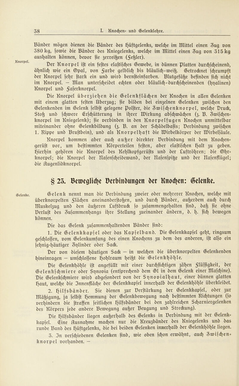 Knorpel. (Belenfce. Bänber mögen bienen bie Bänöer öes Hüftgelenks, roelcße im mittel einen 3ug non 380 kg, fotoie bie Bänber bes Kniegelenks, roelcße im mittel einen 3ug non 315 kg ausßalten können, beoor fie 3erreißen (5eßler). Der Knorpel ift ein feftes elaftijcßes (Beroebe, in bünnen platten burcßfcßeinenb, äßnlicß roie ein ©pal, non 5ar^e gelblid) bis bläuließ = toeiß. (Betrocknet fcßrumpft ber Knorpel jel)r ftark ein unb toirb bernfteinfarben. Blutgefäße befinben fid) nicßt im Knorpel. - Klart unterjcßeibet ecßten ober bläuließ = burcßfcßeinenben (ßpalinen) Knorpel unb 5aierkuorpel. Die Knorpel überließen bie (Belenkfläcßen ber Knocßen in allen (Belenken mit einem glatten feften Über3ug; fie bilben bei ein3elnen (Belenken 3toifcßen ben (Belenkenbert im (Belenk jelbft gelegene Polfter, bie Stoifcßenknorpel, roelcße Drudt, Stoß unb fcßroere (Erfcßütterung in ißrer IDirkung abfcßroäcßen (3. B. 3roifcßen= knorpel im Kniegelenk); fie oerbinben in ben Knorpelfugen Knocßen unmittelbar miteinanber oßne (Belenkbilbung (3. B. an ber Scßäbelbafis; Derbinbung 3roifcßen 1. Kippe unb Bruftbein), unb als Knorpelßaft bie IDirbelkörper ber IDirbelfäuIe. Knorpel kommen aber aud) außer birekter Derbinbung mit bem Knocßem gerüft oor, um beftimmten Körperteilen feften, aber elaftifcßen Hak 3U geben. Hierßin geßören bie Knorpel bes Keßlkopfgerüfts unb ber Suftrößren; bie ©ßr= knorpel; bie Knorpel ber Itafenfcßeiberoanb, ber Kafenfpiße unb ber Hafenflügel; bie Hugertlibknorpel. § 23. BetDeglidje DerbiitJwngeit ber Knoten: ©eleitfte. (Belenk nennt man bie Derbinbung 3toeier ober meßrerer Knocßen, roeldje mit überknorpeltert 5lücßen aneiuanberftoßen, unb bureß Bänber, außerbem aud) bureß Htuskel3ug unb ben äußeren Suftbruck jo 3ujammengeßalten finb, baß fie oßne Derluft bes 3ufammenßangs ißre Stellung 3ueinanber änbern, b. ß. fid) beroegen können. Die bas (Belenk 3ufammenßaltenben Bänber finb: 1. Die (Belenkkapfel ober bas Kapfelbanb. Die (Belenkkapfel geßt, ringsum gefcßloffert, oom (Belenkumfang bes einen Knod)ens 3U bem bes anberen, ift alfo ein feßnig=ßäutiger 3r)Iinber ober Sadt. Der oon biefem ßäutigen Sadt — in roeld)en bie überknorpelten (Belenkenben ßineinragen — umfd)loffene ^oßlraum ßeißt bie (Belettkßößle. Die (Belenkßößle ift angefüllt mit einer bureßfießtigen 3äßen 5liiffigkeit, ber (Belenkjcßntiere ober Spnooia (entfprecßenb bem ©l in bem (Belenk einer Ktajcßine). Die (Belenkfcßmiere toirb abgefonbert oon ber Spnooialßaut, einer bünnen glatten Haut, roeld)e bie 3nnenfläd)e ber (Belenkkapfel innerßalb ber (Belenkßößle überkleiöet. 2. Hilfsbänber. ^ie bienen 3ur Derftärkung ber (Belenkkapfel, ober 3ur Ktäßigung, ja jelbft Hornung bet (Belenkbetoegung naeß beftimmten Kid)tungen (jo oerßinbern bie ftraffen jeitlid)en Hüfsbänber bei ben 3aßtreid)en Sd)arniergelenken bes Körpers jebe artbere Bemegung außer Beugung unb Streckung). Die Hüfsbänber liegen außerßalb bes (Belenks in Derbinbung mit ber (Belenk= kapfel. (Bine Husnaßme maeßeu nur bie Kreu3bänber bes Kniegelenks unb bas runbe Banb bes Hüftgelenks, bie bei beiben (Belenken innerßalb ber (Belenkßößle liegen. 3. 3n oerfeßiebenen (Belenken finb, roie oben feßon erroäßnt, aueß 3toifd)en = knorpel oorßanben. -