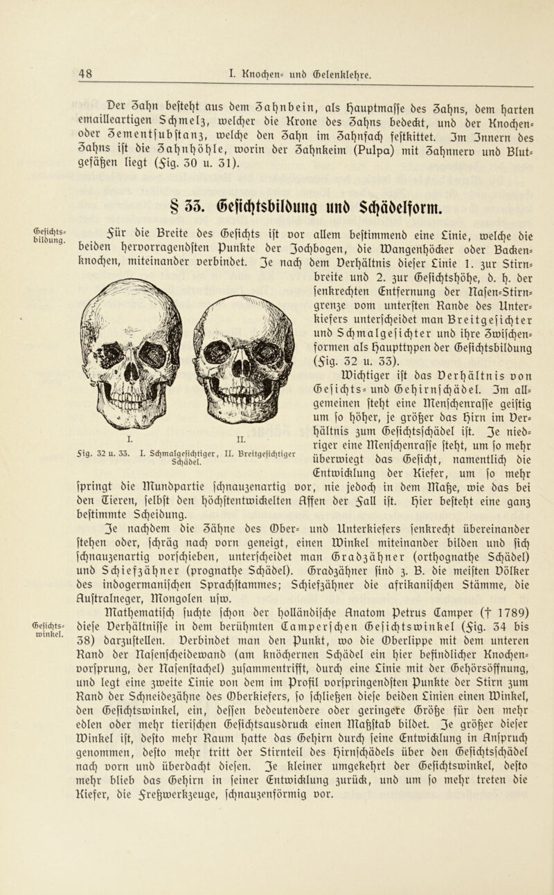 <Se|id}ts= bilöung. <5e|id)ts= roinkel. Der 3af)tt beftel)t aus beut Zahnbein, als I)auptmaffe 6es 3al)ns, bem t)arten emailleartigen Sd)mel3, toeld)er bie Krone bes 3al)ns bebeckt, unb ber Knochen* ober 3ementfubftan3, welche ben 3af)n im 3af)nfad) feftkittet. 3m 3nnern bes 3ai)ns ift bie 3afyni)öf)ie, worin ber 3al)nkeim (Pulpa) mit Sahnnero unb Blut* gefaben liegt ($ig. 30 u. 31). § 33. ©efidjtsbiHwitg unb Scfyäbdform. 5ür bie Breite bes (Befid)t$ ift uor allem beftimmenb eine £inie, welche bie beiben t)eroorragenbften Punkte ber 3od)bogen, bie IDangenhöcker ober Bauern knodjen, miteinanber oerbinbet. 3e nad) bem Derf)ältnis biefer £inie 1. 3ur Stirn* breite unb 2. 3ur (Befid)tshöf)e, b. 1). ber fenkred)ten (Entfernung ber Uafen=$tirn= gren3e oom unterften Kanbe bes Unter* kiefers unterfd)eibet man Breitgefidper unb $d]malgefid)ter unb it)re 3wifd)en* formen als f^aupttqpen ber (Befid)tsbilbung ($ig. 32 u. 33). Iüid)tiger ift bas Derhältnis uon (B e f i d) t s * unb (5 e 1) i r n f d) ä b e I. 3m all* gemeinen ftet)t eine Htenfd)enraffe geiftig um fo t)öl)er, je größer bas fjirn im Der* t)ältnis 3um (Befid)tsfd)äbel ift. 3e web* riger eine IKenfd)enraffe ftel)t, um fo mehr überwiegt bas (Befid)t, namentlid) bie (Entwicklung ber Kiefer, um fo mel)r fpringt bie TTTunbpartie fd)nau3enartig uor, nie jebod) in bem Htafje, wie bas bei ben (lieren, felbft ben tjödjftentroickelten Hffen ber $all ift. F>ier befielt eine gan3 beftimmte Sd)eibung. 3e nad)bem bie 3ät)ne bes ©ber* unb Unterkiefers fenkred)t übereinanber fte^en ober, jdjräg nad) oorn geneigt, einen IDinkel miteinanber bilben unb fid) fd)nau3enartig oorfdjieben, unterfdjeibet man (Brab3äl)ner (orthognattje Sd)äbel) unb Sd)ief3äl}ner (prognatt)e Sdjäbel). (5rab3ät)ner finb 3. B. bie meiften Dölker bes inbogermanifd)en Sprad)ftammes; Sd)ief3ähner bie afrikanifd)en Stämme, bie Ruftralneger, ITTongoIen ufw. HTatl)ematifd) fud)te fd)on ber l}oilänbifd)e Hnatom Petrus damper (f 1789) biefe Derl)ältniffe in bem berühmten damperfd)en (Befid)tswinkel ($ig. 34 bis 38) bar3uftellen. Derbinbet man ben Punkt, wo bie ©berlippe mit bem unteren Kanb ber Uafenfd)eiberoanb (am knöchernen Scf)äbel ein l)kx befinblidjer Knochen* corfprung, ber Uafenftadjel) 3ufammentrifft, burd) eine £inie mit ber (Behörsöffnung, unb legt eine 3toeite £inie oon bem im Profil oorfpringenbften Punkte ber Stirn 3um Kanb ber Sd)neibe3äl)ne bes ©berkiefers, fo fdjlieften biefe beiben £inien einen IDinkel, ben (Befid)tswinkel, ein, beffen bebeutenbere ober geringere (Bröfee für ben mehr eblen ober mehr tierifd)en (Befid)tsausbruck einen IKaftftab hübet. 3e größer biefer IDinkel ift, befto mehr Kaum hatte bas (Behirn burd) feine dntroidüung in Rnfprud) genommen, befto mehr tritt ber Stirnteil bes l)irnfd)äbels über ben (Befid)tsfd)äbel nad) oorn unb überbad)t biefen. 3^ kleiner umgekehrt ber (Befid)tsroinkel, befto mehr blieb bas (Bel)irn in feiner dntroicklung 3urück, unb um fo mehr treten bie Kiefer, bie 5re&werk3euge, fd)rtau3enförmig oor. 1. 11. 5ig. 32 u. 33. I. Sd]malgefid}tiger, II. Brettgefid)tiger Sd)äöel.