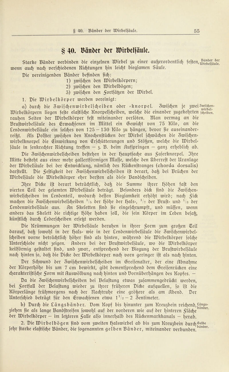 § 40. Bän&er i>er IDirbeljäuIe. Starke Banker oerbinben bie einjelnen IDirbel 31t einer aufjerorbetitiicf) feften,^?^^1; wenn aud) nad) t>erfd)iebenen Hid)tungert f)tn Ieid)t biegfamen Säule. Die oereinigenbett Bänber befinben fid): 1) 3U)i[d)en ben tDirbelbörpern; 2) 3iuijd}en ben IDirbelbögen; 3) 3rDt[d)en ben Jortfät^en ber IDirbel. 1. Die IDirbelkörper inerben nereinigt: a) burd) bie Zwif d)enwirbelfd)eiben ober Knorpel. c3wifd)en je 3tnei3®^jns IDirbelkörpern liegen fefte elaftifdje Knorpelfd)eiben, ineld)e bie einanber 3ugekel)rten j^dben. tauben Seiten ber IDirbelkörper feft miteinanber nerlöten. IHan nermag an bie Bruftwirbelfäule bes (Ermad)fenen im mittel ein (Beroid)t non 75 Kilo, an bie £eitbenmirbelfäule ein fold)es non 125 — 130 Kilo 311 l)ängen, benor fie auseinanber= reifet. Hls Polfter 3wifd)en ben Knocfjenftücken ber IDirbel fd)mäd)en bie 3mifd)en= wirbelknorpel bie (Einwirkung non (Erfd)ütterungen unb Stößen, welche bie IDirbeD Jaule in fenkred)ter Kid)tung treffen — 3. B. beim Huffpringen — gan3 erheblid) ab. Die 3mifd)enwirbelfd)eiben hefteten in ber I)auptfad)e aus ^cxferknorpel. 3l)re lllitte befteht aus einer met)r gallertförmigen IKaffe, weld)e ben Überreft ber Uranlage ber IDirbelfäule bei ber (Entwicklung, nämlid) bes Kückenftranges (chorda dorsalis) barftellt. Die Heftigkeit ber 3mifd)enwirbelfd)eiben ift berart, bafo bei Brüchen ber IDirbelfäule bie IDirbelkörper el}er berften als biefe Banbfd)eiben. 3l)re Dicke ift berart beträd)tlid), baf} bie Summe ihrer F>öt}en faft ben nierten Heil ber gefamten IDirbelfäule beträgt. Befonbers bick finb bie 3mifd)en= wirbeljcf)eiben im Senbcnteil, rnoburd) beffen Biegfamkeit erhöht wirb; nad) jick mad)en bie 3mijd)enmirbeljd)eiben 1/s ber f)öt)e ber f>als=, V7 ber Bruft= unb 1 3 ber £enbenwirbelfäule aus. Hn Skeletten finb fie eingefd)rumpft, unb miiffen, wenn anbers bas Skelett bie richtige F>6t}e l)aben foll, bie fein Körper im £eben befaft, künftlid) burd) £eberfd)eiben erfetjt werben. Die Krümmungen ber IDirbelfäule berufen in it)rer $orm 3um großen Heil barauf, bafe jowol)l in ber F>als= wie in ber £enbenmirbeljäule bie 3mijd)enmirbel= Jd)eiben norne beträd)tlid) t)öt)er finb als t)inten, wäl)renb bie IDirbelkörper fold)e Knterfd)iebe nid)t 3eigen. Hnbers bei ber Bruftmirbeljäule, wo bie IDirbelkörper keilförmig geftaltet finb, unb 3wat, entjpred)enb ber Biegung ber Bruftwirbelfäule nad) hinten jo, baf$ bie Dicke ber IDirbelkörper nad) uorn geringer ift als nad) hinten. Der Sd)wunb ber 3wifd)enwirbelfd)eiben im (Breijenalter, ber eine Hbnal)me ber Körpert)öt)e bis um 7 cm bewirkt, gibt bementfpred)enb bcm (Breifenrücken eine d)arakteriftifd)e 5orm mit Ruswölburtg nad) t)intcn unb Dornübertjängen bes Kopfes. — Da bie 3mifd)enmirbelfd)eiben bei Belüftung etwas 3ufammengebriidU werben, bei 5ortfaU ber Belüftung wieber 3U it)rer früheren Didie aufquellen, jo ift bie Körperlänge frühmorgens nad) ber tlad)trul)e eine größere als am Rbenb. Der IInterjd)ieb beträgt für ben Hrwad)jenen etwa 11/-2 - 2 Zentimeter. b) Durd) bie £ängsbänber. Dom Kopf bis hinunter 311m Kreigbein reid)enb, 3iehen fie als lange Banbftreifen fowohl auf ber oorberen wie auf ber hinteren 5läd)en™ Cl‘ ber IDirbelkörper - im letzteren Halle aljo innerhalb bes Kückenmarkkanals - herab. 2. Die IDirbelbögen finb oom 3weiten Halswirbel ab bis 3um Krcigbein burd)6eIbe jehr ftarke elaftijd)e Bänber, bie jogenannten gelben Bänber, miteinanber t)erbunben.banöcr’