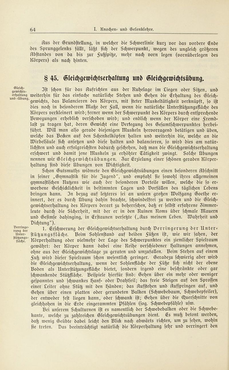 (5Ietd)= getmd)ts« erfyaltung unö«Übung Oerringe« rung öcr Unter« ftii^ungs« fläcfye. Hus ber ©runbftellung, in welcher bie Sd)werlinie kur3 oor bas oorbere (Enbe bes Sprunggelenks fällt, läftt fid) ber Schwerpunkt, wegen bes ungleich größeren Rbftanbes non ba bis 3ur 5ufefpifeef me^)r nac^ vom legen (oornüberlegen bes Körpers) als nad) hinten. § 45. @leid}geuncl)t$erl}attung unö (5leid)getDtd)tsäbung. 3ft fd)on für bas Hufrid)ten aus ber Ruhelage im Siegen ober Siften, nnb weiterhin für bas einfache natürliche Stegen unb (Beiden bie (Erhaltung bes ©Ieid)= gewid)ts, bas Balancieren bes Körpers, mit fteter IRuskeltätigkeit oerknüpft, jo ift bies nod) in bejonberem RIafte ber 5aU, wenn bie natürliche Unterftüftungsfläd)e bes Körpers oerkleinert toirb; ferner roenn ber Sd}roerpunkt bes Körpers burd) entfpredjenbe Beroegungen erheblich oerfcf)oben roirb; unb enblid) roenn ber Körper eine 5rem^= laft 3U tragen l)at, bereu ©ewid)t eine Dertegung bes ©efamtfd)werpunktes herbei= führt. IDill man alfo gerabe biejenigen Rtuskeln h^oorragenb betätigen unb üben, roeld)e bas Becken auf ben Sd)enkelköpfen ha^en unb toeiterhin bie, welche an bie IDirbeljäuIe fid) anfeften unb bieje ha^en unb balancieren, jo roirb bies am natür= Iid)ften unb aud) erfolgreichftert baburd) gejd)ehen, haft man bie (5leid)geroid)tserhaItung erjd)toert unb bamit jene Rtuskeln 3U erhöhter (Tätigkeit 3roingt. Sold)e Übungen nennen roir © leid) geroid)tsiib ungen. 3ur (Er3ielung einer fd)önen geraben Körper^ haltung finb bieje Übungen oon R)id)tigkeit. $d)on ©utsmuths roibmete ben ©leid)geroid)tsiibungen einen bejonberen Hbjd)nitt in feiner „©pmnaftik für bie 3ugenb, unb empfahl fie jotoohl ihres allgemeinen gpmnaftijd)en Rühens roie aud) ber bejonberen Dorteile roillen, roeld)e bie jo er= roorbene ©efd)icklid)keit in bejtimmten Sagen unb Dorfällen bes täglichen Sehens bringen kann. 3n be3ug auf letjteres jei an unfern großen IDoIfgang ©oetl)e er= innert, ber es burd) Übung bal)in brad)te, jd)toinbelfrei 3U roerben unb bie ©leid)= geroid)tserl)altung bes Körpers berart 3U bet)errfd)en, bah er felbft erfahrene 3immer= leute burd) bie Sicherheit, mit ber er in ben Ruinen Roms über fd)male RTauern unb ©efimfe bahinging, in (Erftaunen oerfeftte („Rus meinem Seben. R)ahrheit unb Dichtung). 1. (Erjd)roerung ber ©leid)geröid)tsert)altung burd) Derringerung ber Unter* ftiiftungsf läd)e. Beim $ol)lenftanb auf beiben Stiften ift, roie roir jaften, ber Körperhaltung ober oielmehr ber Sage bes Schwerpunktes ein 3iemlid)er Spielraum gewährt: ber Körper kann babei eine Reihe oerfd)iebener Haltungen annehmen, ohne aus ber ©Ieid)getoid)tslage 3U geraten unb um3ufallen. Beim Stehen auf einem Suft wirb biefer Spielraum fd)on wejentlid) geringer. ©erabe3u fd)wierig aber wirb bie ©leid)gewid)tsert)altung, wenn ber $oi)Ienfläd)e ber Süfte fid) nid)t ber ebene Boben als Unterftüftungsfläd)e bietet, fonbern irgenb eine befcf)ränkte ober gar fd)wankenbe $tüftfläd)e. Beijpiele hierfür finb: ©eben über ein mehr ober weniger gejpanntes unb jd)wankes f)anf= ober Drahtfeil; bas freie Steigen auf ben Sproffen einer Seiter ohne Stiift mit ben f}änben; bas Rufftel)en unb Ruffpringen auf, unb ©eben über einen platten ober gerunbeten Balken (Sd)mebebaum, Sd)webepfeiler), ber entweber feft liegen kann, ober fd)watik ift; ©eben über bie Querfd)nitte oon gleid)hohcn in bie (Erbe eingerammten Pfählen (fog. Sd)webepfät)le) ufw. Bei unferem $d)ulturnen ift es namentlid) ber Schwebebalken ober bie Sd)webe= kante, welche 3U 3ahlreid)en ©leid)gewid)tsiibungen bient. (Es rauft betont werben, baft wenig ©eübte babei leid)t ben Blick nad) abwärts richten, um 3U jel)en, wohin fie treten. Das beeinträd)tigt natürlid) bie Körperhaltung jehr unb oerringert ben
