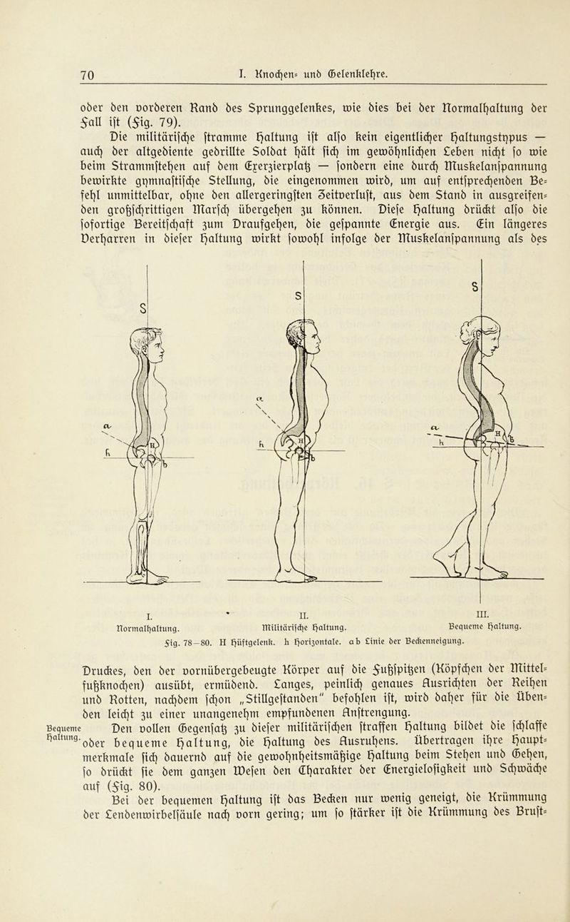 ober ben oorberen Kanb bes Sprunggelenkes, roie bies bei ber Hormall)altung ber 5all ift (Jig. 79). Die militärifd)e (tramme Haltung ift alfo kein eigentlicher t)altungstqpus — aucf) ber altgebiente gebrillte Solbat l)ält fid) im geroöt)n!id)en £eben nid)t fo roie beim $trammftel)en auf bem (Eje^ierplatj — jonbern eine burd) ITTuskelanfpannung bewirkte gpmnaftijdje Stellung, bie eingenommen roirb, um auf entfpredjenben Be= fel)I unmittelbar, ohne ben allergeringften Seituerluft, aus bem Stanb in ausgreifend ben groftfchrittigen ITIarfd) übergeben 3U können. Diefe Haltung briidrt alfo bie fofortige Bereitfd^aft 3um Draufgef)en, bie gefpannte (Energie aus. (Ein längeres Dert)arren in biefer Haltung roirkt foroot)! infolge ber IHuskelanjpannung als bes S 1. normalfyaltimg. 5tg. 78-80. * II. ITCilttärtfdie Haltung. H Hüftgelenk, h fjorisontale. ab £inie 6er Bedtennetgung Druckes, ben ber Dornübergebeugte Körper auf bie Sufjfpitjen (Köpfd)en ber Wittel* fuf$knod)en) ausübt, ermübenb. Sanges, peinlid) genaues Husrid)ten ber Keinen unb Rotten, nad)bem fd)on „Stillgeftanben befohlen ift, wirb halber für bie Üben* ben leid)t 3U einer unangenehm empfunbenen Rnftrengung. Bequeme Den Bollen (Begenja^ 3U biejer militärifchen ftraffen Haltung bilbet bie fdjlaffe Hortung.ober bequeme fjaltung, bie Haltung bes Rusrut)ens. Übertragen ihre bjaupt* merkmale fid) bauernb auf bie gewohnheitsmäßige Haltung beim Stegen unb (Bebten, jo brüdrt fie bem gan3en IDefen ben Charakter ber (Energielosigkeit unb Sd)wäd)e auf ($ig. 80). Bei ber bequemen Haltung ift bas Bedien nur wenig geneigt, bte Krümmung ber Senbenroirbeljäule naef) oorn gering; um fo ftärker ift bie Krümmung bes Bruft=
