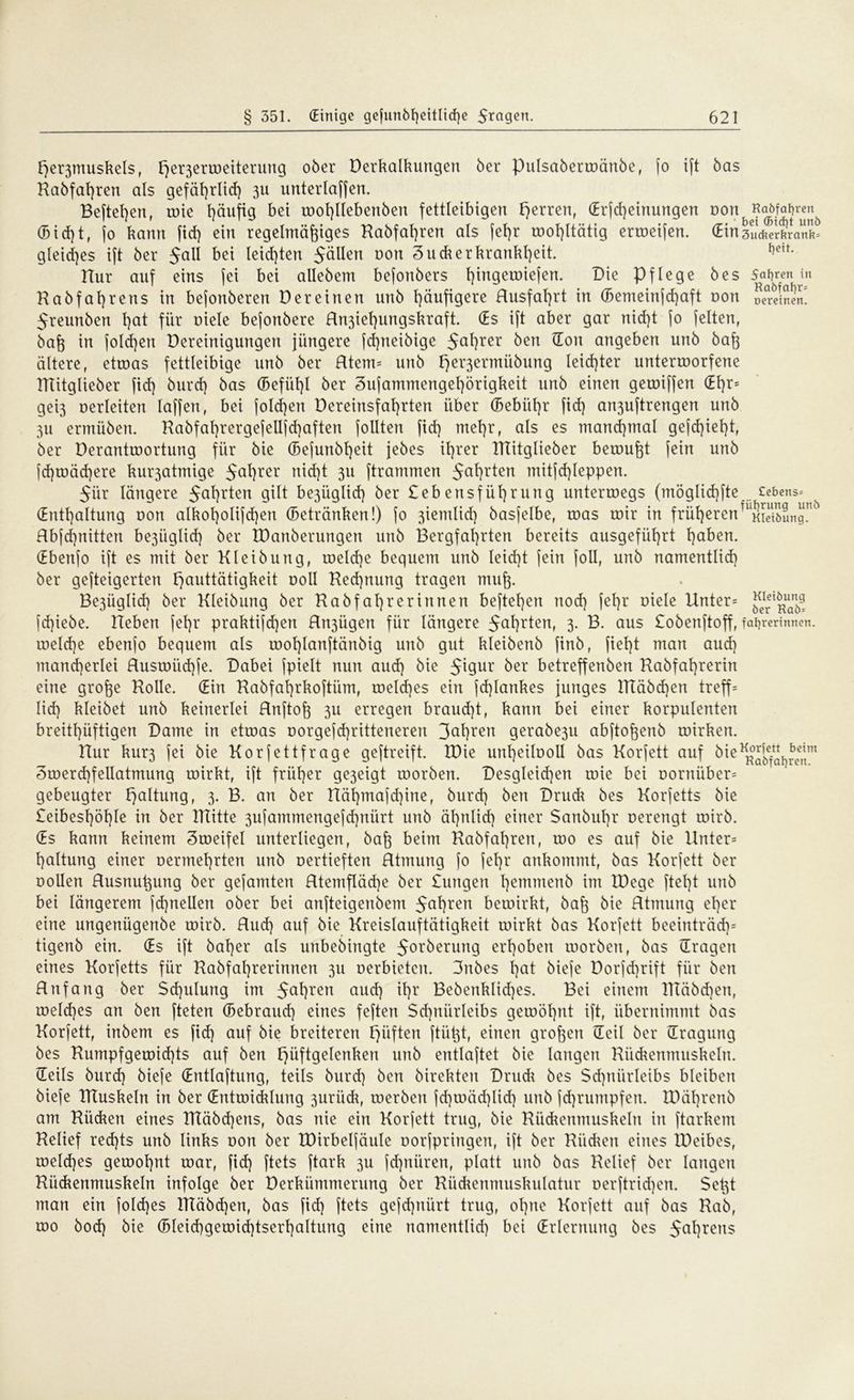 fje^muskels, ^erjerroeiterung ober Derkalkungen ber Pulsaberroänbe, fo ift bas Kabfaßren als gefährlich 3U unterlaßen. Befteßen, roie häufig bet tooßllebenben fettleibigen Herren, (Erfcßeinungen non Raöfajren^ (5id)t, jo bann fid) ein regelmäßiges Kabfaßren als fef)r tooßltätig ertoeifen. (Ein 3ucfter&rank= gleiches ift ber $all bei teilten 5öUen non 3uckerkrankßeit. i)CÜ- Hur auf eins jei bei allebem befonbers ßingeroiefen. Die Pflege bes Saften in Kabfaßrens in bejonberert Der einen unb häufigere Rusfaßrt in (5emeinjd)aft non D^reinSit! Jreunben l)at für oiele bejortbere Rn3iet)ungskraft. (Es ift aber gar nid)t fo feiten, baß in folcßen Dereinigungeu jüngere fcßiteibige 5aßrer ^cn ^ou angeben unb baß ältere, etroas fettleibige unb ber Rtem= unb Fjer3ermiibung leidster unterroorfene ITtitglieber fid] burd) bas (Sefüßl ber Sufammengeßörigkeit unb einen geroiffen (Eßr= gei3 oerleiten laffett, bei folcßen Dereinsfaßrten über (Bebiißr fid) an3uftrengen unb 3u ermüben. Kabfat)rergefellfd)aften follten fid) meßr, als es manchmal gefcßteßt, ber Derantroortung für bie (Befunbßeit jebes ißrer ITtitglieber beroußt fein unb fd)roäd)ere kur3atmige 5aßrer nid)t 311 ftrammen 5aßr^en mitfcßleppen. $iir längere 5aßr*en gilt be3Üglid) ber £ebensfüßrung unterroegs (möglicßfte ecbcns= (Enthaltung non alkoßolifcßen (Betränken!) fo 3iemlid) basfelbe, roas mir in früherenf uSii>Lgnf> Rbfcßnitten be3iiglid) ber IDanberungen unb Bergfahrten bereits ausgeführt haben. (Ebertfo ift es mit ber Kleibung, roeld)e bequem unb leid)t fein foll, unb namentlid) ber gefteigerten t)auttätigkeit ooll Ked)nuttg tragen muß. Be3Üglid) ber Kleibung ber Habfahrerinnen beftel)en rtod) fehr oiele Unter= ^rei^uar^ fd)iebe. Heben fehr praktifd)en Rr^ügen für längere 5ahr^enr 3- B. aus £obenftoff, fafjrerinnen. roe!d)e ebenfo bequem als roohlanftänbig unb gut kleibenb finb, fiel)t man aud) mancherlei Rusroiicßfe. Dabei fpielt nun aud) bie 5^9ur ber betreffenben Kabfahrerin eine große Holle. (Ein Kabfaßrkoftüm, roelcßes ein fd)lankes junges TTtäbd)en treff= Iid) kleibet unb keinerlei Rnftoß 311 erregen braud)t, kann bei einer korpulenten breithüftigen Dame in etroas oorgefcßritteneren 3(*hren gerabe3u abftoßenb toirken. Hur km*3 fei bie Kor fettfrage geftreift. IDie unheilooll bas Korjett auf bie Sroercßfellatmung roirkt, ift früher ge3eigt roorben. Desgleichen roie bei oornüber= gebeugter Haltung, 3. B. an ber Hähmafd)irte, burd) ben Drudr bes Korjetts bie £eibesl)öhle in ber ITtitte 3ufammengefd)nürt unb ähnlich einer Sanbuhr oerengt roirb. (Es kann keinem Sroeifel unterliegen, baß beim Kabfaßren, roo es auf bie Hnter= ßaltung einer oermehrten unb oertieften Rtmung fo feßr ankommt, bas Korfett ber Dollen Rusnußung ber gefamten Rtemfläd)e ber £ungen ßemmenb im IDege fteßt unb bei längerem fcßnellen ober bei anfteigenbem $aßren beroirkt, baß bie Rtmung eßer eine ungeniigenbe roirb. Rucß auf bie Kreislauftätigkeit roirkt bas Korfett beeinträcß= tigenb ein. (Es ift baßer als unbedingte 5orberung erhoben roorben, bas (Tragen eines Korfetts für Habfaßrerinnen 311 oerbietcn. 3tibes ßat bieje Dorfd)rift für ben Rnfang ber $d)ulung im 5aßren aucß ißr Bebenklid)es. Bei einem TTTäbcßen, roelcßes an ben fteten (Bebraucß eines feften $d)nürleibs getoößnt ift, übernimmt bas Korfett, inbem es ficß auf bie breiteren Triften ftüßt, einen großen (Teil ber (Tragung bes Kumpfgeroicßts auf ben Hüftgelenken unb entlaftet bie langen Kückenmuskeln. (Teils burd) biefe (Entlaftung, teils burd) ben birekten Drudi bes $d)nürleibs bleiben biefe TTTuskeln in ber (Entroicklung 3urück, roerbcn jd)toäd)Ud) unb fd)rumpfen. tDäßrenb am Hi’uken eines TRäbcßens, bas nie ein Korfett trug, bie Kückenmuskeln in ftarkem Kelief recßts unb links oon ber XDirbelfäule oorjpringen, ift ber Rücken eines IDeibes, roeld)es gerooßnt roar, fid) ftets ftark 3U fdßnüren, platt unb bas Kelief ber langen Kückenmuskeln infolge ber Derkümmerung ber Kückenmuskulatur oerftricßen. $et3t man ein folcßes lKäbd)en, bas fid) ftets gefd)nürt trug, oßne Korfett auf bas Kab, roo bod) bie (Bleicbgetoicßtserhaltung eine namentlid) bei (Erlernung bes