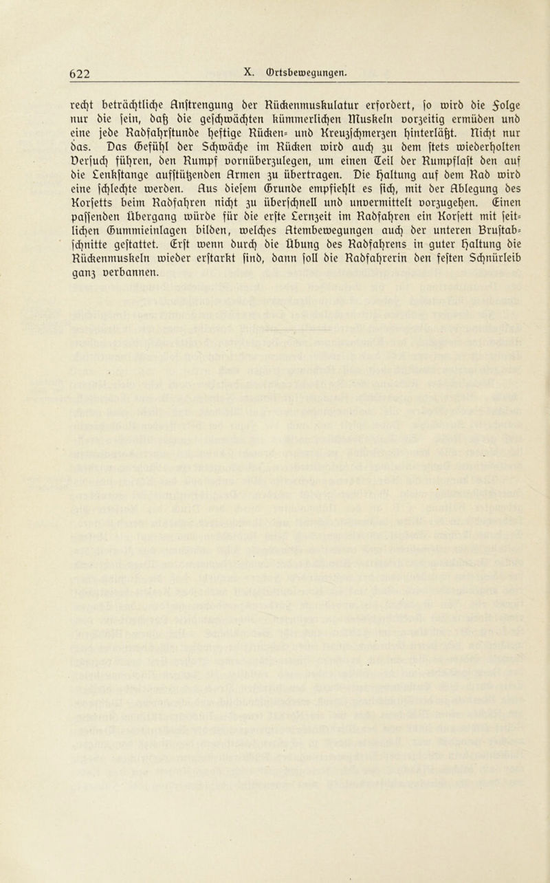 red)t beträchtliche Rnftrengung 6er Rüchetimushulatur erforbert, jo toirö bie 5°^9e nur 6ie (ein, bafj bie gejd)toäd)ten hümmerlidjen Rtusheln no^eitig ermüben unb eine jebe Rabfafyrftunbe heftige Rückern unb Kreu3jd)mer3en fyinterläfot. tlidjt nur bas. Das (Befühl ber $d)toäd)e im Rüchen toirb aud) 3U bem ftets roieberfyolten Derjud) führen, ben Rumpf üornüber3ulegen, um einen ©eil ber Rumpflaft ben auf bie £enhftange aufftü^enben Rrmert 3U übertragen. Die haltung auf bem Rab toirb eine fd)led)te tuerben. Rus biefem (Brunbe empfiehlt es (id), mit ber Rblegung bes Korjetts beim Rabfafyren nicht 3U iiberjd)nell unb unuermittelt üor3ugef)en. (Einen paf(enben Übergang toiirbe für bie erfte £ern3eit im Rabfafyren ein Korfett mit jeit= Iid}en (Bummieinlagen bilben, toeldjes Rtemberoegungen aud) ber unteren Bruftab= jd)nitte geftattet. (Erft menn burd) bie Übung bes Rabfat)rens in guter h^tung bie Rüchenmusheln toieber erftarht (inb, bann (oll bie Rabfai)rerin ben feften $d)nürleib gan3 uerbannen.
