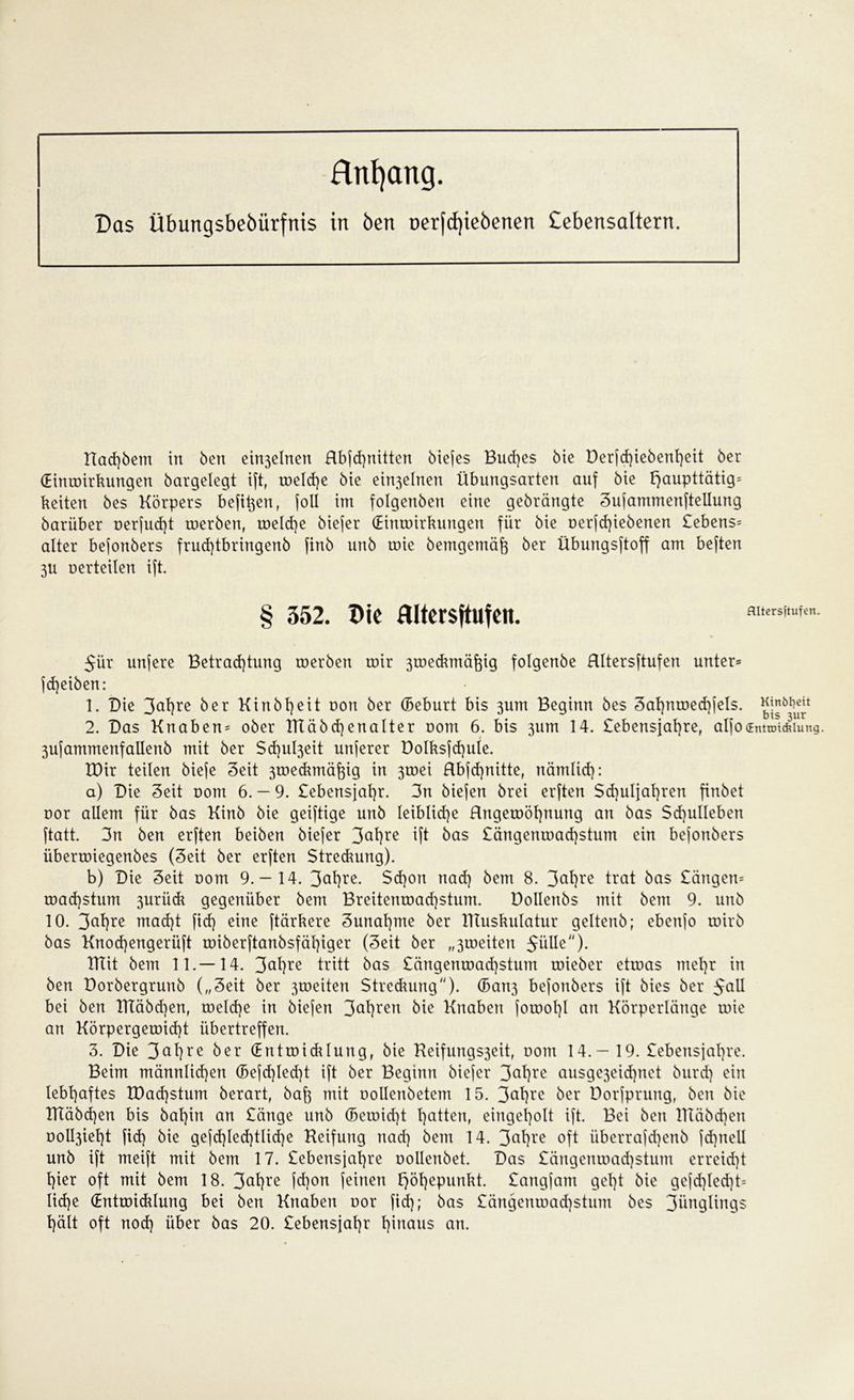 Hnfyang. Das übungsbebürfnis in Öen oerfcf)iebenen Cebensaltern. Halbem in ben ein3elnen Rbjcf)nitten biefes Bud)cs bie Derfd)iebenf)eit ber (Eintoirkungen bargelegt ift, toeld)e bie ein3elnen Übungsarten auf bie F>aupttätig= beiten bes Körpers befi^en, (oll im folgenben eine gebrängte 3ufammenftellung barüber oerfud)t roerben, roeld)e biejer (Eintoirkungen für bie oerjd)iebenen £ebens= alter bejonbers frud)tbringenb finb unb roie bemgemäft ber Übungsftoff am beften 3U oerteilen ift. 352. Die Hltersftufcn. flltersftufen. 5ür unfere Betrachtung roerben roir 3roecbmä^ig folgenbe HItersftufen unter» jdjeiben: 1. Die 3at)re ber Kitt bl) eit oon ber (Beburt bis 3um Beginn bes 3af)ntoechfeIs. Kinötjeit 2. Das Knaben» ober RTäbchenalter oom 6. bis 311m 14. £ebensjal)re, alfo<Entnn*iung. 3ufammenfallenb mit ber $d)ul3eit nuferer Dolksfd)ule. EDir teilen bieje Seit 3toedunäfgg in 3roei Rbfcf)nitte, nämlid): a) Die Seit oom 6. — 9. £ebensjal)r. 3n biefen brei erften Schuljahren finbet oor allem für bas Kinb bie geiftige unb leibliche Rngetoöfynung au bas Sd)ulleben ftatt. 3n ben erften beiben biejer 3ahre ift bas £ängemoad)stum ein bejonbers übertoiegenbes (3eit ber erften Streckung). b) Die Seit oom 9.— 14. 3^l)re. $d)on nad) bem 8. 3ahre trat bas £ängen» road]$tum 3uriick gegenüber bem Breitemoad)stum. üollenbs mit bem 9. unb 10. 3<*hre mad)t fid) eine ftärkere 3unat)me ber Tttuskulatur geltenb; ebenfo roirb bas Knocf)engerüft roiberftanbsfäl)iger (3eit ber „3ioeiteu JüUe). TTCit bem 11.—14. 3ahre tritt bas £ängenroad)stum roieber etroas mehr in ben Dorbergrunb („3eit ber 3roeiten Streuung). ©0113 befoubers ift bies ber 5a^ bei ben ITCäbd)en, toeld)e in biefen 3ahren bie Knaben forool)l an Körperläuge roie an Körpergeroid)t übertreffen. 3. Die 3al)re ber (Entroicklung, bie Reifungs3eit, oom 14.— 19. £ebensjat)re. Beim männlichen (Befdjledjt ift ber Beginn biejer 3ahre ausge3eid)net burd) ein lebhaftes EDad)stum berart, bafc mit oollenbetem 15. 3<ü)re ber Uorfpruug, ben bie IKäbchen bis bahin an £änge unb ©eroid)t hatten, eiugeholt ift. Bei ben lltäbd)eu ooll3ieht fid) bie gefd)led)tlid)e Reifung nad) bem 14. 3ahre °ft überrafd)enb fd)itell unb ift meift mit bem 17. £ebensjal)re oollenbet. Das £ängenroad)stum erreid)t hier oft mit bem 18. 3ahre fd)on feinen fjöhepunkt. £angfam geht bie gefd)led)t= lid)e (Entwicklung bei ben Knaben oor fid); bas £ängenroad)stum bes 3ünglings hält oft nod) über bas 20. £ebensjal)r hinaus an.