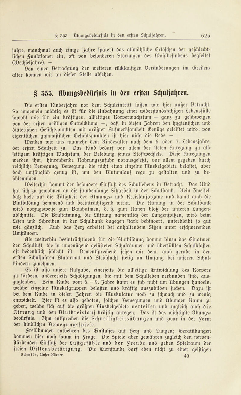 jafjre, mandjmat aud) einige 3af)re fpäter) bas allmäfjlidje (Erlöfdjen ber gefd)Iecf)t= liefen 5unktionen ein, oft non befonberen Störungen bes H)of)Ibefinbens begleitet (n)ed)jeljat)re). - Don einer Betrad)tung ber weiteren riidtläufigen Deränberungen im (Breifen= alter können wir an biefer Stelle abjefyen. § 353. flbititgsbcbörfnis in öen erften Sdjuljafyren. Die erften Kinberjafyre oor bem Sdjuleintritt laffen wir t)ier aufter Betracht. So ungemein wichtig es ift für bie Rnbafynung einer wiberftanbsfäl)igen £ebensfülle fowol)l wie für ein kräftiges, allfeitiges Körperwad)stum — gan3 3U gefd)weigen oon ber erften geiftigen (Entwicklung —, baft in biefen 3a^ren ben l)t)gienifd)en unb biätetifdjen (Befid)tspunkten mit größter Rufmerkfamkeit (Betrüge geleiftet wirb: oon eigentlichen gt)tnnaftifd)en (Befid)tspunkten ift l)ier nid)t bie Rebe. - IDenben wir uns nunmehr bem Kinbesalter nad) bem 6. ober 7. £ebensjat)re, ber erften Sd)ul3eit 3U. Das Kinb bebarf oor allem ber fteten Rnregung 3U all= feitigem kräftigen IDadjstum, ber Belebung feines Stoffwed)fels. Diefe Rnregungen werben it)m, l)inreid)enbe Rat)rungs3uful)r oorausgefe^t, oor allem gegeben burd) reid)ltd}e Bewegung, Bewegung, bie nid)t etwa ein3elne RTuskelgebiete belaftet, aber bod) umfänglid) genug ift, um ben Blutumlauf rege 3U geftalten unb 3U be= fd)leunigen. tDeiterl)in kommt ber befonbere (Einfluß bes Sd)ullebens in Betracht. Das Kinb t)at fid) 3U gewönnen an bie ftunbenlange Si^arbeit in ber $d]ulbank. Kein Zweifel, bafo biefe auf bie (Tätigkeit ber Rtmungs= unb Kreistauforgane unb bamit aud) bie Blutbilbung l)emmenb unb beeinträd)tigenb wirkt. Die Rtmung in ber Sd)ulbank wirb oor3ugsweife 3um Baud)atmen, b. I). 3um Rtmen blofe ber unteren £ungen= abjd)nitte. Die Bruftatinung, bie £üftung namentlid) ber £ungenfpit3en, wirb beim £e(en unb Sd)reiben in ber $d)ulbank bagegen ftark bel)inbert, unterbleibt jo gut wie gän3lid). Rud) bas I}er3 arbeitet bei anl)altenbem Sitten unter erfd)werenben Umftänben. Rls weiterhin beeinträd)tigenb für bie Blutbilbung kommt l)in3u bas (Einatmen ber Sd)ulluft, bie in ungenügenb gelüfteten Sd)ulräumen unb überfüllten Sd)ulklaffen oft bebenklid) fd)led)t ift. Dementfpred)enb fef)en wir benn aud) gerabe in ben erften $d)uljat)ren Blutarmut unb BIeid)fud)t ftetig an Umfang bei unferen Sd)ul= kinbern 3unel)men. (Es ift alfo unjere Rufgabe, einerseits bie allfeitige (Entwidrlung bes Körpers 3U förbern, anbererfeits Sd)äbigungen, bie mit bem Sd)ullebert oerbunben finb, aus= 3ugleid)en. Beim Kinbe oom 6. — 9. 3alRe kann es fid) nid)t um Übungen t)anbeln, weldje ein3elne RTuskelgruppen belaften unb kräftig aus3ubilben fud)en. Da3u ift bei bem Kinbe in biefen 3<ÜRen bie IKuskulatur nod) 311 fd)tuad) unb 311 wenig • entwickelt. t)ier ift es alfo geboten, fold)en Bewegungen unb Übungen Raum 3U geben, welche fid) auf bie größten RTuskelgebiete derteilen unb 3ugleid) aud) bie Rtmung unb ben Blutkreislauf kräftig anregen. Das ift bas wid)tigfte Übungs= bebürfnis. 3f)m entfpred)en bie $d)neiligkeitsiibungen unb 3war in ber 5orm ber kinblidjen Bewegungsfpiele. Jreiiibungen entbehren bes (Einfluffes auf £)er3 unb £ungen; (Berätübungen kommen l)ier nod) kaum in 5ra9e- Die Spiele aber gewähren 3ugleid) ben neroen= ftärkenben (Einfluß ber £u ft gefügte unb ber 5reu^e unb geben Spielraum ber freien tDillensbetätigung. Die (lurnftunbe barf eben nid)t 3U einer geiftigen Sdjmiöt, Urtfer Körper. An
