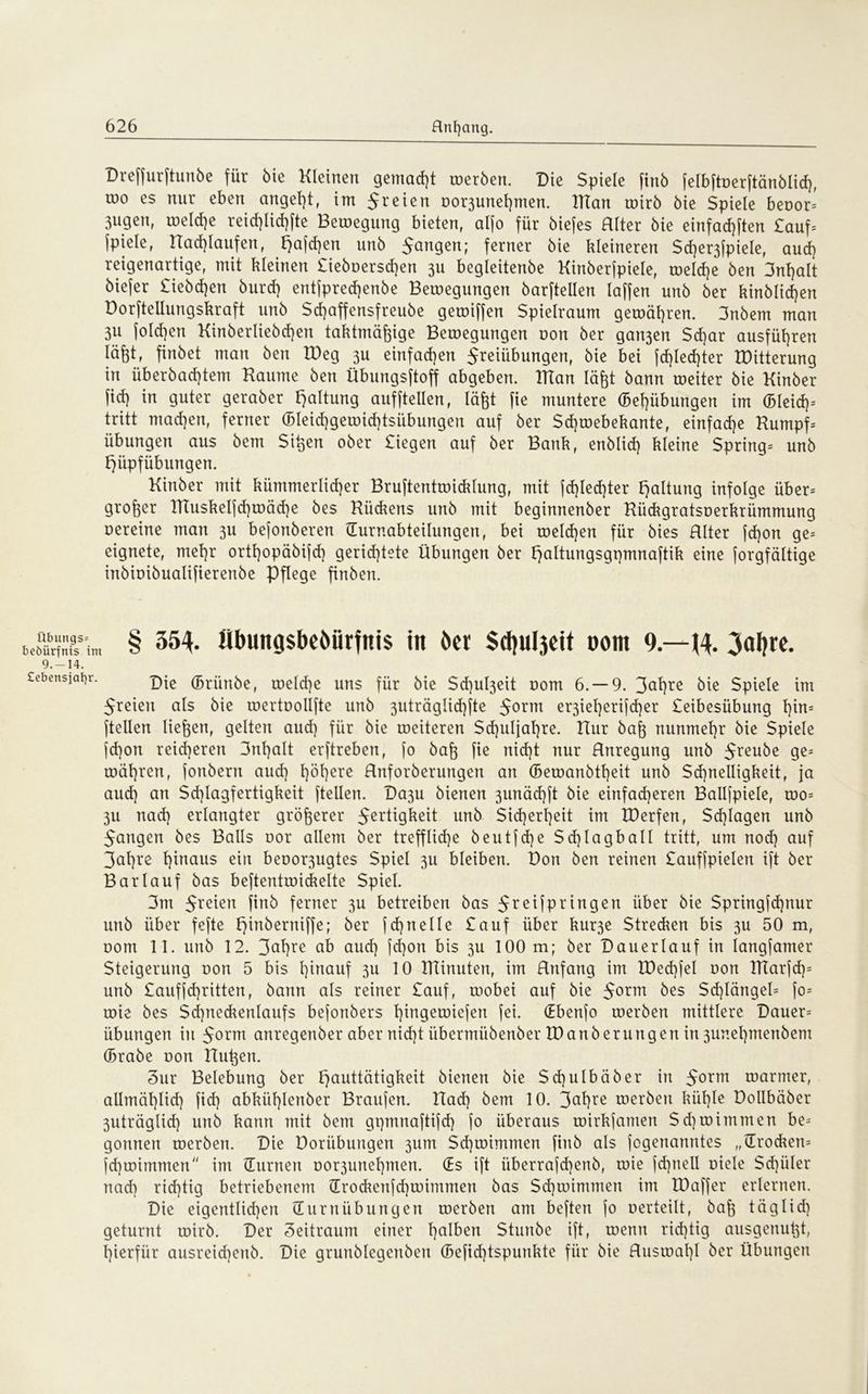 übungs- Bedürfnis irr 9.-14. Cebensjafyr. Dreffurftunbe für bie Kleinen gemacht toerben. Die Spiele finb felbftoerftänblicg, töo es nur eben angegt, im 5reien oo^unegmen. Klan toirb bie Spiele beoor= 3ugen, melcge reicglicgfte Belegung bieten, al(o für biefes Alter bie einfachsten £auf= Spielef Aacglaufen, haften unb 5angen; ferner bie kleineren $cger3fpiele, aud) reigenartige, mit kleinen £ieboerscgen 3U begleitenbe Kinberfpiele, toelcge ben 3ngalt biefer £iebcgen burcg entfprecgenbe Bewegungen barftellen laffen unb ber kinblicgen Dorfteilungskraft unb Scgaffensfreube gemiffen Spielraum getoägren. 3nbem man 3U Solchen Kinberliebcgen taktmägige Belegungen non ber gan3en Scgar ausfügren lägt, finbet man ben IDeg 3U einfad)en Sreiiibungen, bie bei Schlechter IDitterung in überbacgtem Kaume ben Übungsftoff abgeben. Klan lägt bann weiter bie Kinber Sich in guter geraber h^tung auf Stellen, lägt fie muntere (Bemühungen im (Bleid)= tritt mad)en, ferner (Bleid)gewid)tsübungen auf ber Sd)tDebekante, einfad)e Kumpf= Übungen aus bem Sigen ober Siegen auf ber Bank, enblid) kleine $pring= unb hüpfübungen. Kinber mit kümmerlid)er Bruftentmicklung, mit fd)Ied)ter haltung infolge über= groger TlTuskeIfd)wäcge bes Kückens unb mit beginnenber Kiickgratsoerkrümmung oereine man 311 befonberen TEurnabteilungen, bei melcgen für bies Alter fcgon ge= eignete, mef)r ortgopäbijd) gerichtete Übungen ber hnltungsgpmnaftik eine forgfältige inbioibualifierenbe Pflege finben. § 354. Übungsbeöürfnis in ber Sdju^eit »om 9—J4. 3aljrc. Die (Briinbe, welcge uns für bie Sd)ul3eit oom 6.-9. 3at)re bie Spiele im freien als bie wertoollfte unb 3uträglid)fte $ornt er3iegerifcger Seibesübung gin= (teilen liegen, gelten aud) für bie roeiteren $d)uljal)re. Hur bag nunmegr bie Spiele jd)on reid)eren 3ngalt erftreben, [0 bag fie nicht nur Anregung unb 5reu^e ge= magren, jonbern aud) gögere Anforberungert an (Bemanbtgeit unb $d)nelligkeit, ja aud) an $d)Iagfertigkeit (teilen. Da3u bienen 3unäcgft bie einfaegeren Balljpiele, mo= 311 naeg erlangter grögerer Fertigkeit unb $id)ergeit im IDerfen, Scglagen unb 5angen bes Balls oor allem ber treffliche beutjd)e $d)lagball tritt, um nod) auf 3agre ginaus ein beoo^ugtes Spiel 311 bleiben. Don ben reinen Sauffpielen ift ber Barlauf bas beftentroickelte Spiel. 3m 5reien finb ferner 3U betreiben bas FreMPrin9en über öic $pringfd)nur unb über fefte FjinbernifSe; ber fd)neile £auf über kur3e Strecken bis 3U 50 m, oom 11. unb 12. 3agre ab aud) fd)on bis 3U 100 m; ber Dauerlauf in langfamer Steigerung non 5 bis ginauf 3U 10 IKinuten, im Anfang im XPecgfel non lKarjcg= unb £aufjcgritten, bann als reiner £auf, roobei auf bie $oxm bes Scglängeü [0= roie bes Sd)neckenlaufs befonbers gingemiefen fei. (Ebenfo roerben mittlere Dauer= Übungen in 5ortn anregenber aber nid)t iibermübenber IDanberungen in 3unegmenbem (Brabe oon Augen. Sur Belebung ber hauttätigkeit bienen bie $d)ulbäber in 5orm warmer, allmäglicg fieg abküglenber Braufen. Aad) bem 10. 3agre toerben kiigle Dollbäber 3uträglicg unb kann mit bem gpmnaftifcg fo überaus mirkfamen $d) mimmen be= gönnen toerben. Die Dorübungen 3um Scgtoimmen finb als jogenanntes „(Trocken* fegwimmen im {Turnen oor3unegmen. (Es ift iiberrafcgenb, roie fd)neII oiele $d)üler naeg richtig betriebenem (Trockenfcgwimmen bas Sd)ioimmen im IDaffer erlernen. Die eigentlid)eit (Turnübungen toerben am beftert jo oerteilt, bag täglid) geturnt toirb. Der 3eitraum einer galben Stunbe ift, roenn rid)tig ausgenugt, gierfür ausreiegenb. Die grunblegenben (Befid)tspunkte für bie Austoagl ber Übungen