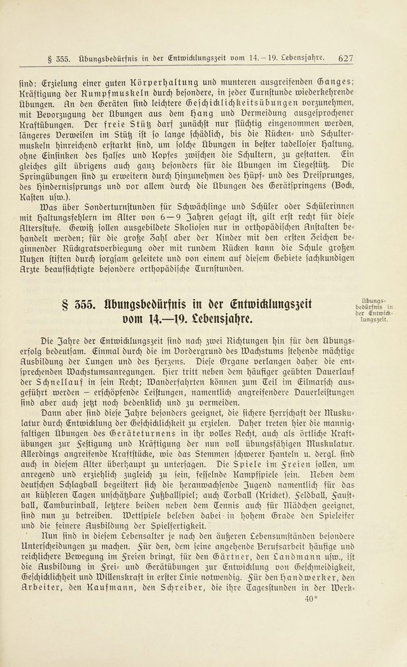 finb: (E^ielung einer guten Körperhaltung unb munteren ausgreifenben (Banges; Kräftigung ber Kumpfmuskeln burd) bejonbere, in jeber (Turnftunbe wieberket)renbe Übungen. Rn ben (Beraten finb leid)tere (Bejd)idilid)keitsiibungen oor3unef)men, mit Bemengung ber Übungen aus bem F)ang unb Dermeibung ausgesprochener Kraftübungen. Der freie Stii^ barf 3unäd)ft nur PptQ eingenommen werben, längeres Derweilen im Stüh ift fo lange jd)äblid), bis bie Rücken* unb Schulter* muskeln t)inreid7enb erftarkt finb, um [oId)e Übungen in befter tabellojer Haltung, ol)ne (Einfinken bes t)alfes unb Kopfes 3wifd)en bie Schultern, 3U geftatten. (Ein gleid)es gilt übrigens and] gart3 bejonbers für bie Übungen im Liegeftütp Die Springübungen finb 3U erroeitern burd) t)in3unehmen bes F>iipf= unb bes Dreifprunges, bes t)inbernisjprungs unb uor allem burd) bie Übungen bes (Berätfpringens (Bock, Kaften ufw.). K)as über Sonberturnftunben für Sd)roäd)linge unb $d)üler ober Schülerinnen mit Haltungsfehlern im Rlter non 6 — 9 fahren gejagt ift, gilt erft recht für bieje Rltersftufe. (Bewift (ollen ausgebilbete Skoliofen nur in ortf)opäbifd)en Hnftalten be* hanbelt roerben; für bie grofte 3al)l aber ber Kinber mit ben erften 3eid)en be* ginnenber Kückgratsoerbiegung ober mit runbem Riidien kann bie $d)ule großen Kühen ftiften burd) jorgjam geleitete unb oon einem auf biejem (Bebiete jad)kunbigen Hr3te beauffid)tigte bejonbere orthopäbijd)e üurnftunben. § 555. flbuttgsbcöürfitts ttt ber <EnttDic&lung$3eU bebürfnis in . - . „ .•%. 1 . x ber CEnttDt* Dom n — J9. £eben$ial)re. Iungs3eii. Die 3Pre ber (Entroicklungs3eit (inb nad) 3toei Kid)tungen hin für ben Übungs* erfolg bebeutjam. (Einmal burd) bie im Dorbergrunb bes tDad)stums jtehenbe mächtige Rusbilbung ber Lungen unb bes t)er3ens- Diefe (Ürgane oerlaugen bal)er bie ent* jpred)enben tDad)stumsanregungen. fykx tritt neben bem häufiger geübten Dauerlauf ber $d)nellauf in fein Red)t; IDanberfahrten können 311m (Teil im (Eilmarfcf) aus* geführt roerben - erjd)öpfenbe Seiftungen, namentlich angreifenbere Dauerleiftungen finb aber aud) jeht nod) bebenklid) unb 311 oermeiben. Dann aber finb bieje 3<pe bejonbers geeignet, bie fid)ere t)errjd)aft ber Rlusku* latur burd) (Entwicklung ber (Befd)icklid)keit 311 er3ielen. Daher treten §kx bie mannig* faltigen Übungen bes (Beräteturnens in ihr oolles Ked)t, aud) als örtliche Kraft* Übungen 3ur ^eftigurtg unb Kräftigung ber nun ooll übungsfäl)igen ITtuskulatur. RUerbings angreifenbe Kraftftücke, wie bas Stemmen jd)werer Hanteln u. bergl. finb aud) in biejem Rlter überhaupt 3U unterjagen. Die Spiele im freien (ollen, um anregenb unb er3iehlid) 3ugleid) 3U jein, feffelnbc Kampfjpielc fein. Heben bem beutfd)en Sd)IagbalI begeijtert fid) bie 1)eraitad}jenbe 3ugenb namentlich für bas an kühleren (Tagen unfd)ähbare 5ufeballfpiel; aud) (Torball (Kricket), ^elöball, Jaujt* ball, damburinball, lehtere beiben neben bem (Tennis aud) für HTäbd)en geeignet, finb nun 3U betreiben. XDettfpiele beleben babei-iu l)°hem ©rabe ben Spieleifer unb bie feinere Rusbilbung ber Spielfertigkeit. Hun finb in biejem Lebensalter je nad) ben äußeren Lebensumftänben bejonbere Unterfd)eibungen 3U madjen. ßüx ben, bem feine angel)enbe Berufsarbeit häufige unb reid)lid)ere Bewegung im 5teien bringt, für ben (Bär tu er, ben Laub manu ujw., ift bie Rusbilbung in $rei= unb (Berätübungen 3ur (Entwicklung oon ©ejd)meibigkeit, (5efd)idrlid)he^t unb IDillenskraft in erfter Linie notwcnbig. $ür ben l) au b werk er, ben Rrbeiter, ben Kaufmann, ben Schreiber, bie ihre (Tagesftunbeu in ber IDerk* 40*