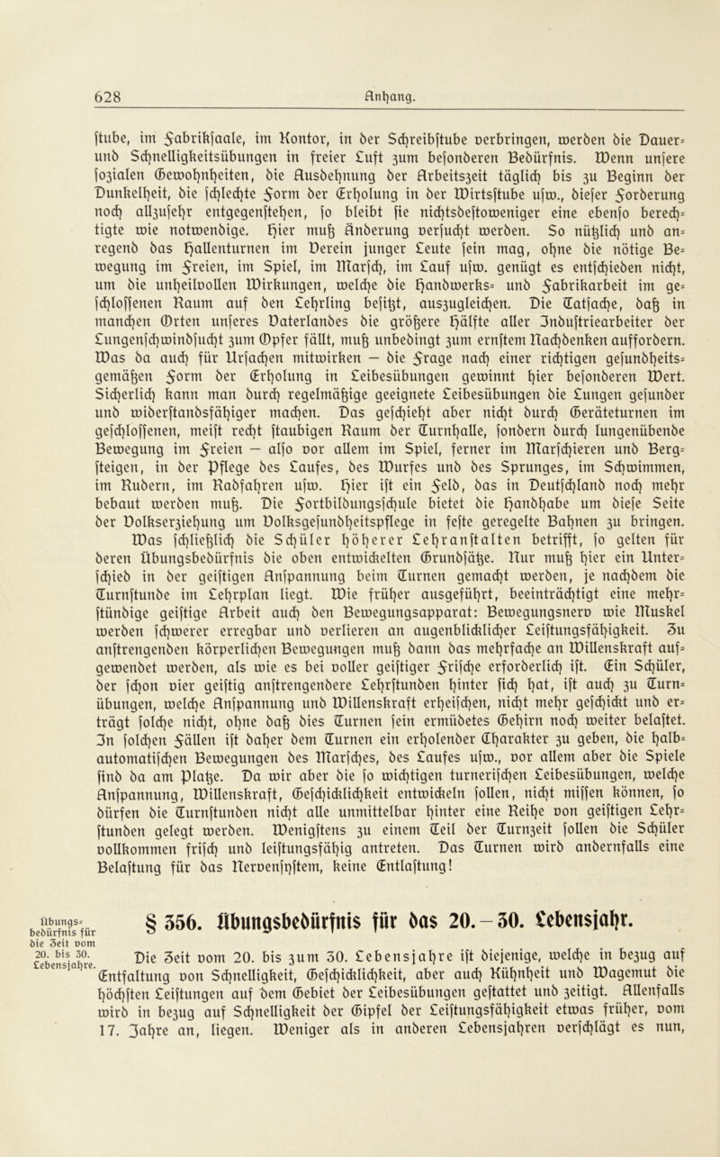 ftube, im 5^brikjaalef im Kontor, in ber $d)reibftube oerbringen, roerben bie Dauer* unb $d)nelligkeitsübungen in freier £uft 3um bejonberen Bebürfnis. IDenn unjere fo3ialen (Betoofynfyeiten, bie Husbet)nung ber Rrbeits3eit täglich bis 3U Beginn ber Dunkelheit, bie fd)lecf}te 5orm ber Erholung in ber IDirtsftube ujro., biefer 5orberung nod) aU3ujet)r entgegenftel)en, jo bleibt fie nid)tsbeftoroeniger eine ebenfo bered)= tigte roie notroenbige. t)ier muj änberung oerfud)t roerben. $0 nützlich unb an* regenb bas fjallenturnen tm Derein junger £eute (ein mag, ot)ne bie nötige Be* roegung im Jreien, m Spiel, im Titarjd), im £auf ujro. genügt es entjd)ieben nid)t, um bie unt)eiloollen IDirkungen, roeld)e bie l)anbroerks= unb 5a^r^ar^ü im ge* fd)loffenen Kaum auf bert £el)rling bejißt, aus3ugleid)en. Die Gatfadje, baß in manchen Orten unjeres Daterlanbes bie größere Fjälfte aller 3nbujtriearbeiter ber £ungenfd)roinbjud)t 311m Opfer fällt, muß unbebingt 3um ernftem Kad)benken aufforbern. IDas ba aud) für Urfacßen mitroirken — bie nad) einer richtigen gefunbl)eits= gemäßen 50rm ber (Erholung in £eibesübungen geroinnt l\kx bejonberen löert. Sicherlich kann man burd) regelmäßige geeignete £eibesiibungen bie £ungen gejunber unb roiberjtanbsfähiger machen. Das gefd}iel)t aber nicht burd) Geräteturnen im gejd)loj(enen, meijt red)t jtaubigen Kaum ber Gurnl)alle, fonbern burd) lungenübenbe Betoegung im 5re*en — alfo oor allem im Spiel, ferner im IKarjd)ieren unb Berg* (teigen, in ber Pflege bes £aufes, bes IDurfes unb bes Sprunges, im $d)anmuten, im Kubern, im Kabfahren ujro. F>ier ijt ein 5elb, bas in Deutjdjlanb nod) mehr bebaut roerben muß. Die 5ortbilbuugsjd)ule bietet bie t)anbl)abe um bieje Seite ber Dolkser3iehung um Dolksgejunbßeitspflege in fefte geregelte Bahnen 3U bringen. IDas jd)ließlid) bie S d) ii l e r höherer £eh ran ft alten betrifft, jo gelten für beren übungsbebürfnis bie oben entroidrelten Grunbfäße. Kur muß fykx ein Unter* jd)ieb in ber geiftigen Hnjpannung beim (Turnen gemacht roerben, je nad)bem bie Gurnftunbe im £ehrplan liegt. tDie früher ausgeführt, beeinträd)tigt eine mel)r= ftiinbige geiftige Hrbeit aud) ben Beroegungsapparat: Beroegungsnero roie Kluskel roerben jd)roerer erregbar unb oerlieren an augenblicklicher £eiftungsfäl)igkeit. 3u anftrengenben körperlid)en Betoeguugen muß bann bas mehrfache an löillenskraft auf* geroenbet roerben, als roie es bei ooller geiftiger 5rifche erforberlid) ijt. Gin Schüler, ber fd)on oier geiftig anftrengenbere £el)rjtunben hinter fid) h°t, tft aud) 3U Guru* Übungen, roeldje Hnjpannung unb IDillenskraft erheifd)en, nid)t mehr gefd)ickt unb er* trägt fo!d)e nid)t, ohne baß bies (Turnen jein ermiibetes Gehirn nod) roeiter belajtet. 3n fold)en 5dUen ijt baher bem (Turnen ein erl)olenber Gharakter 3U geben, bie halb* automati[d)en Bewegungen bes IKarfd)es, bes £aufes ujro., oor allem aber bie Spiele finb ba am piaße. Da roir aber bie jo roid)tigen turneri[d)en £eibesiibungen, roeld)e Hnjpannung, IDillenskraft, Gejd)icklid)keit entroickeln jollen, nid)t mifjen können, jo bitrfen bie Gurnftunben nid)t alle unmittelbar hinter eine Keil)e oon geiftigen £el)r= ftunben gelegt roerben. tDenigftens 3U einem Geil ber Gur^eit jollen bie Sd)üler oollkomnten frijd) unb leijtungsfähig antreten. Das Gurnen roirb anbernfaüs eine Belaftung für bas Keroenfpftem, keine Gntlaftung! Übunps* § 356. flbuitgsbe&ürfms fiir 6a$ 20. - 30. £ebett$jal)r. öie 3eit oom £e°bensSab°re Bie Seit oom 20. bis 3um 30. £ebensjahre ijt biejenige, roeld)e in be3ug auf o e,'bia)U(jnt|aItung Don $ ^Helligkeit, Gejd)icklid)keit, aber aud) Kühnheit unb IDagemut bie höd)ften £eiftungen auf bem Gebiet ber £eibesübungen geftattet unb 3eitigt. allenfalls roirb in be3ug auf Schnelligkeit ber Gipfel ber £eijtungsfäl)igkeit etroas früher, oom 17. 3ahre an, liegen. IDeniger als in anberen £ebensjal)ren oerjd)lägt es nun,