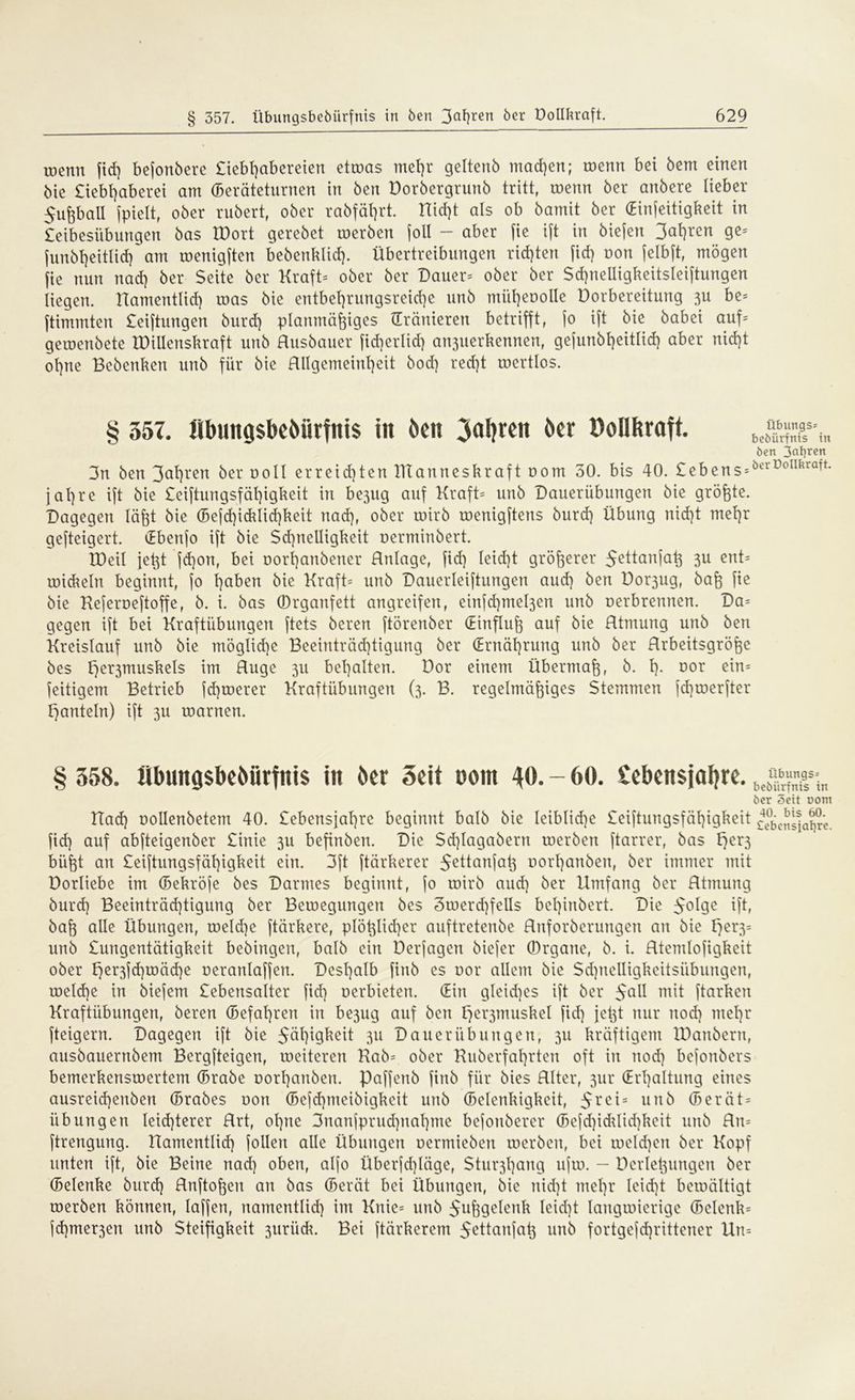 toenn fid) bejonbere £iebl)abereien ettoas mehr geltenb machen; toenn bei bem einen bie £iebt)aberei am Geräteturnen in ben Dorbergrunb tritt, toenn ber anbere lieber 5ußball fpielt, ober rubert, ober rabfät>rt. Uid)t als ob bamit ber (Einseitigkeit in £eibesübungen bas tDort gerebet merben [oll - aber fie ift in biefen 3at)rcn ge= (unbl)eitUd) am roenigften bebenklid). Übertreibungen rid)ten fid) oon jelbft, mögen fie nun nad) ber Seite ber Kraft* ober ber Dauer-- ober ber Sd)nelligkeitsleiftungen liegen. namentlich roas bie entbehrungsreiche unb miiheoolle Dorbereitung 3U be= Stimmten £eiftungen burd) planmäßiges (Tränieren betrifft, jo ift bie babei auf* geroenbete IDillenskraft unb Husbauer fid)erlid) an3uerkennen, gejunbt)eitlid) aber nid)t ol)ne Bcbenken unb für bie Hllgemeinheit bod) red)t roertlos. § 357. Ilbmigsbeöiirfitis in Öen 3al)ren öcr Oollftraff. 3n ben 3^hren ber ooll erreichten Ittanneskraftoom 30. bis 40. £ebens= jahte ift bie £eiftungsfäl)igkeit in be3ug auf Kraft= unb Dauerübungen bie größte. Dagegen läßt bie Gefd)icklid)keit tiad), ober toirb roenigftens burd) Übung nid)t mehr gefteigert. (Ebenfo ift bie $d)nelligkeit oerminbert. tDeil jeßt jd)on, bei oorßanbener Hnlage, fid) leid)t größerer 5ettanfaß 3U ent* roid^eln beginnt, fo Traben bie Kraft* unb Dauerleiftungen aud) ben Dor3ug, baß fie bie Keferoeftoffe, b. i. bas ©rganfett angreifen, einfd)mel3en unb oerbrennen. Da* gegen ift bei Kraftübungen ftets beren ftörenber (Einfluß auf bie Rtmung unb ben Kreislauf unb bie möglid)e Beeinträd)tigung ber (Ernährung unb ber Hrbeitsgröße bes Eje^muskels im Rüge 311 behalten. Dor einem Übermaß, b. h- Dor e*n= feitigem Betrieb feßtoerer Kraftübungen (3. B. regelmäßiges Stemmen fd)toerfter hanteln) ift 3U roarnen. Übungs* beöürfrtis in ben ßakren öerüollbraft. § 358. übungsbeöürfnis iit ber Seit Dom 40. - 60. Sebensjafyre. ber Seit oom Had) oollenbetem 40. £ebensjal)re beginnt halb bie leibliche £eiftungsfähigkeit fid) auf abfteigenber £inie 311 befinbett. Die Sd)Iagabertt roerben ftarrer, bas l)er3 büßt an £eiftungsfäl)igkeit ein. 3ft ftärkerer 5ettanfaß oortjanben, ber immer mit Dorliebe im Gekröfe bes Darmes beginnt, fo toirb aud) ber Umfang ber Htmung burd) Beeinträd)tigung ber Beroegungen bes 3ioerd)felIs beßinbert. Die 5°^e ift, baß alle Übungen, roeld)e ftärkere, plößlid)er auftretenbe Hnforberungen an bie F)er3= unb £ungentätigkeit bebingen, halb ein Derfagen biefer (Organe, b. i. Rtemlofigkeit ober ^er3jd)roäd)e oeranlaffen. Deshalb finb es oor allem bie Sdjnelligkeitsiibungen, roeld)e in biefem £ebensalter fid) oerbieten. Gin gleiches ift ber 5°^ mit ftarken Kraftübungen, beren Gefahren in be3ug auf ben ljer3musket fid) jeßt nur nod) mehr fteigern. Dagegen ift bie Jähheit ju Dauer üb ungen, 311 kräftigem Xöanbern, ausbauernbem Bergfteigen, roeiteren Kab* ober Kuberfahrten oft in nod) befonbers bemerkensroertem Grabe oorhanben. Paffenb finb für bies RIter, 3m* (Erhaltung eines ausreid)enben Grabes oon Gefdpneibigkeit unb Gelenkigkeit, 5rct= unb Gerät- übungen leid)terer Hrt, ohne 3nanfprud)nal)me befonberer Gefd)idUid)keit unb Rn* ftrengung. namentlich [ollen alle Übungen oermieben roerben, bei roeld)en ber Kopf unten ift, bie Beine nad) oben, alfo Überfd)läge, Stu^ßang ufio. - ücrleßungen ber Gelenke burd) Rnftoßen an bas Gerät bei Übungen, bie nid)t mehr leid)t beroältigt merben können, laffen, namentlid) im Knie* unb 5ußgelenk Ieid)t langroierige Gclenk= fd)mer3en unb Steifigkeit 3uriidu Bei ftärkerem $ettanfaß un5 fortgefd)rittener Un=