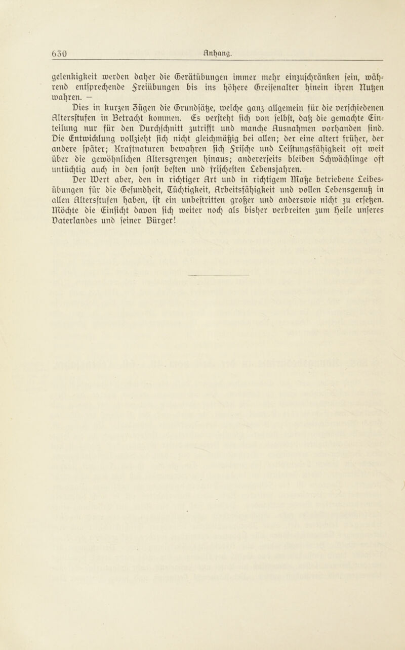 gelenkigkett werben bal)er 6te (Berätiibungen immer mehr ein3ufd)ränken jein, wäf)= renb entjpred)enbe Jreiübungen bis ins fyöfyere (Breifenalter hinein ihren Bußen magren. - Dies in ku^en 3iigen bie (Brunbfäße, welche gatt3 allgemein für bie oerfd)iebenen Hltersftufen in Betragt kommen. (Es oerftef)t fid) non jelbjt, baß bie gemachte (Ein* teilnng nur für ben Durd)fd)nitt 3utrifft unb mand)e Rusnat)men oorhanben finb. Die (Entwicklung oolbpeht fid) nid)t gleichmäßig bei allen; ber eine altert früher, ber anbere fpäter; Kraftnaturen bewahren fid) $rifd)e unb £eiftungsfäbigkeit oft weit über bie gewöhnlichen Rltersgren3en l)inaus; anbererfeits bleiben Schwächlinge oft untüd)tig aud) in ben fonft beften unb frifd)eften £ebensjal)ren. Der EDert aber, ben in richtiger Hrt unb in richtigem ITTaße betriebene £eibes= Übungen für bie (Befunbheit, £Eüd)tigkeit, Rrbeitsfäßigkeit unb oollen £ebensgenuß in allen Hltersftufen h^K, ift ein unbeftritten großer unb anberswie nid)t 3U erfeßen. ITT5d)te bie (Einfid)t baoon fid) weiter nod) als bisher oerbreiten 3um F>eile unferes Daterlanbes unb feiner Bürger!