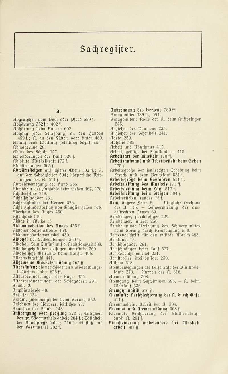 Sad)regifter. fl. Abgrätfd)en oom Bod* ober Pferb 559 f. Abhärtung 532 f.; 402 f. Abhärtung beim Hubern 602. Abgang (ober Stu^fyang) an ben Fjänben 459 f.; A. an ben Süfeen ober Knien 460. Ablauf beim tDettlauf (Stellung ba3u) 535. Abmagerung 28. Abjat} bes Sd]ul]s 147. Abjonberungen ber paut 329 f. Abjolute Muskelkraft 172 f. Abroärtslaufen 503 f. flbioärtsfteigen auf fcf)iefer (Ebene 502 ff.; A. auf ber Sd)rägleiter 504; körperliche tt)ir= kungen bes A. 511 f. Abtoel]rberoegung ber panb 235. Abtoickeln ber 5uj3fohle beim ®et)en 467, 478. Ad)iUesfel]ne 248. Ad]jeljd)lagaber 261. Ad]jen3plinber bei Heroen 376. Ad]jen3pIinberfortjah oon (Bangliert3ellen 378. Aberl)aut bes Auges 430. Affenl]anb 119. Akkas in Afrika 13. flhhommobation bes fluges 433 f. Akkommobationsbreite 434. Akkommobationsmuskel 430. Alkohol bei teibesübungen 360 ff. Alkohol: Sein (Einfluß auf b.Heaktions3eit388. Alkoholgehalt ber geistigen (Betränke 360. Alkol)oIifd)e (Betränke beim Marfd) 496. Allgemeingefühl 441. Allgemeine Ifiuskelerntübung 163 ff. flltersftufen: bie üerjd)iebenen unb basÜbungs* bebiirfnis babei 623 ff. Altersoeränberungen bes Auges 435. Altersoeränberungen ber Sd)lagabern 291. Amöbe 2. Amphiarthrofe 40. Anferjen 134. Anlauf, 3toedunäj3ig|ter beim Sprung 552. Anlehnen bes Körpers, jeitlid)es 77. Anmeffen ber Schuhe 148. Aitftreitgung ober preffuitg 270 f.; (Tätigkeit bes gr. Sägemuskels babei; 204 f.; (Tätigkeit ber Bauchpreffe babei; 216 f.; (Einfluß auf ben per3muskel 282 f. Anftrengung bes tfer.ieits 280 ff. Antagoniften 189 ff., 391. Antagoniften: Holle ber A. beim Auffpringen 545. An3iehcr bes Daumens 235. An3iel)er bes Schenkels 241. Aorta 259. Aphajie 385. Arbeit unb Hhqthmus 412. Arbeit, geiftige bei Sd)ulkinbern 415. Arbeitsort ber Muskeln 178 ff. Arbeitsaufiuaiib unb flrbeitseffekt beim (Behen 475 f. Arbeitsgröfee ber fenkredpen (Erhebung beim Streck^ unb beim Beugelauf 531 f. Arbeitsgröffe beim Habfahren 611 ff. Arbeitsfeiftung bes Muskels 171 ff. Arbeitsleistung beim tauf 517 f. Arbeitsleistung beim Steigen 504 f. Arbeitsrücken, runber 73 f. Arntf äußere 5orm 8. — mögliche Drehung bes A. 115. — Schtoertoirkung bes aus= geftreckten Armes 69. Armbeuger, 3ioeiköpfiger 229. Armbeuger, innerer 230. Armbeugung: Derlegung bes Sd]ioerpunktes beim Sprung burch Armbeugung 550. Armeeoorjchrift für ben militär. Marfcf) 483. Armlänge 15. Armfd)Iagaber 261. Armjd)tüingen beim tauf 527. Arm=Speid]enmuskel 231. Arrnftredcer, breiköpfiger 230. Afthma 318. Atembeioegungen als pilfskraft bes Blutkreis» laufs 278. — Kuroen ber A. 616. Atemermübung 308. Atemgang beim Sd)immmen 585. - A. beim IDettlauf 536. Atemgpmitaftik 316 ff. Atemluft: Derfdjledjteruita ber A. burd) (Bafe 311 f. Atemmuskeln: Arbeit ber A. 304. Atemnot unb Atemermübung 308 f. Atemnot: (Erfd)it>erung bes Blutkreislaufs burd) A. 281 f. fltentfteiaeruna ittsbefonbere bei Muskel: arbeit’307 ff.