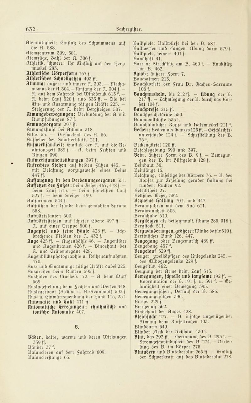 Rtemtätigkeit: (Einfluß bes Sd)wimmen$ auf bie R. 588. Htcnt3cntrum 309, 381. Htemßiige, 3al)l ber R. 306 f. Rtf)letik, fd)were: if)r (Einfluß auf ben ffer3= muskel 283. Rthletijche Körperform 167 f. Rthletifdjes Schnellgehen 493 ff. Rtntung: äußere unb innere R. 303. — ITtecha- nismus ber R. 304. — Umfang ber R. 304 f. - R. auf bem $al)rrab bet IDinbbruck 613 f. — R. beim £auf 520 f. unb 533 ff. — Die bei (Ein= unb Rusatmung tätigen Kräfte 225. — Steigerung ber R. beim Bergftcigen 507. Rintungsbemegungen: öerbinbung ber R. mit Kumpfübungen 87 f. Rtmtntgsorgcme 297 ff. Rtmungsftuf)I bei Rfttjma 318. Rtlas 53. — Drehgelenk bes R. 56. Rufl]eber bes Schulterblatts 211. Rufmerhfctmketf: (Einfluß ber R. auf bie Re- aktions3eit 389 f. — R. beim 5ed)ten unb Hingen 390. Rufmerkfamkeitsiibungen 397 f. Rufredjtes Stehen auf beiben Süfeen 445. - mit Belaftung oo^ugsweife eines Beins 447 ff. Ruffauguitg in ben üerbauungsorganen 351. Ruffefcen bes beim (Bel)en 467, 478 f. - beim £auf 515. — beim fchnellften £auf 527 f. — beim Steigen 499. Ruffpringett 544 f. Ruffiühen ber Ifänbe beim gemachten Sprung 558. Rufwärtslaufen 500. Rufwärtsfteigen auf fcf^iefer (Ebene 497 ff. — R. auf einer (Treppe 500 f. Rugapfel unb feine Häute 428 ff. - licht- bred]enbe Rlebien bes R. 432 f. Rüge 425 ff. — Rugenhöhle 46. — Rugenliber unb Rugenbrauen 426 f. — Binbehaut bes R. unb (Eränenorgane 428. Rugenblidtsphotographie u. Reihenaufnahmen 470. Rus- unb (Einatmung: tätige Kräfte babei 225. Rusgreifen beim Rubern 595 f. Rushoien bes UTuskels 172. — R. beim IDurf 569. Ruslageftellung beim $ed)ten unb IDerfen 448. Ruslegerboot (R.-(Big u. R.-Rennboot) 592 f. Rus- u. (EintDärtsroenbung ber ffartb 115, 231. Rutomatie unb Hakt 411 ff. Rutomatifche (Erregungen: rhpthutifd}e unb tonifche Rutomatie 407. B. Bäber, kalte, warme unb beren VDirkungen 339 ff. Bänber 37 f. Balancieren auf bem 5ahrrab 609. Balancierftange 65. Ballfpiele: Ballmürfe bei ben B. 581. Ballmerfen unb -fangen: Übung barin 579 f. Ballfpiele, feinere 401 f. Banbhaft 41. Barren: Streckftüt} am B. 460 f. - Knickftük am B. 462. Baud): äußere $orm 7. Baud)atmen 213. Bauchkorfett ber $rau Dr. (Bad)es-$arraute 106 f. Bauchmuskeln, bie 212 ff. - Übung ber B. 217 ff. — £ahmlegung ber B. burd) bas Kor- fett 104 f. Bauchpreffe 215 ff. Baud]fpeid]elbrüfe 350. Baummollftoffe 335 f. Bauf<hähnlicher Kopf- unb Fjalsmuskel 211 f. Becken: Becken als (Ban3es 123ff.-(Befcf)Iechts= unterfchiebe 124 f. — Sd)ieffteIIung bes B. 75 f. Beckengürtel 120 ff. Befehlsgebung 390 unb 397. Beilt, äußere $orm bes B. 9 f. - Belegun- gen bes B. im Hüftgelenk ^28 f. Beinhaut 36. Beinlänge 16. Belaftung, einfeitige bes Körpers 76. - B. bes Kopfes 3ur (Er3ielung geraber Hutung bei runbem Rinken 92. Beleibtheit 27. Bellfd)es (Befeh 382. Bequeme Haltung 70 f. unb 447. Berganfahren mit bem Rab 611. Bergkrankheit 505. Bergfd)ul)e 510. Bergsteigen als heilgqmnaft. Übung 285, 318 f. Bergftock 511. Bergroanöerungcn,größereitDinke bafür5l0f. Bertinifd)es Banb 126, 447. Beugegang ober Beugemarfch 489 ff. Beugehang 457 f. Beugelauf 529 ff. Beuger, 3meiköpfiger bes Kniegelenks 245, — bes (Ellbogengelenks 229 f. Beugeftüt} 462. Beugung ber Rrme beim £auf 515. Bewegungen, fchnelle unb langfame 192 ff. - Koorbination ber B. 191 f. u. 391 f. - (Be- läufigkeit einer Bewegung 395. Bewegungsfafern, Derlauf ber B. 386. Bewegungsfolgen 396. Biceps 229 f. Biergenujg 362. Binbehaut bes Ruges 428. Bleidjfucht 277. - B. infolge ungeniigenber Rtmung beim Korfettragen 103. Blinbbarm 349. Blinber Steck ber Rekhout 430 f. Blut, bas 292 ff. - (Berinnung bes B. 293 f. - Stromgcfchwinbigkeit bes B. 274. - üertei- lung bes B. im Körper 275. Blutabem unb Blutaberblut 265 ff. — (Einfluß ber Schwerkraft auf bas Blutaberblut 278.