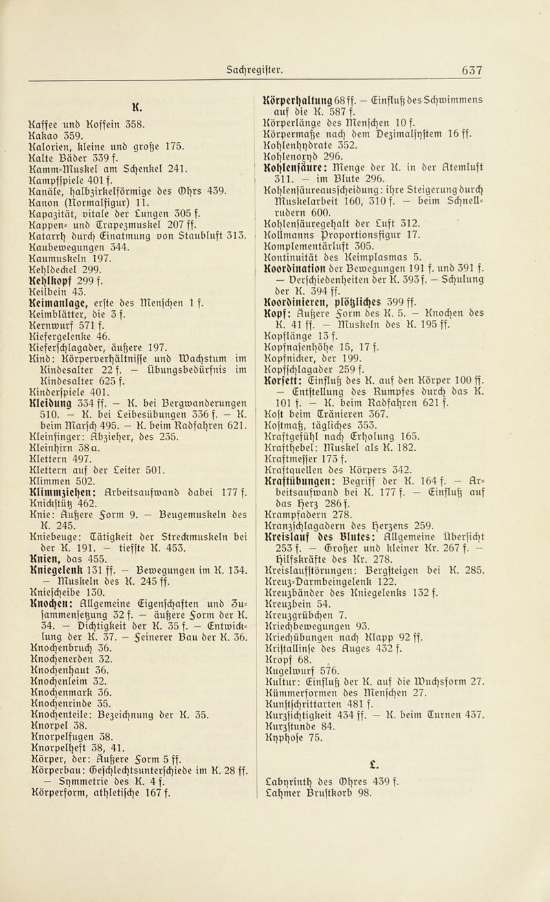 K. Kaffee unb Koffein 358. Kakao 359. Kalorien, kleine nnb große 175. Kalte Bäber 339 f. KamimRluskel am Schenkel 241. Kampffpiele 401 f. Kanäle, I]alb3irkelförmige bes (Dt}rs 439. Kanon (Rormalfigur) 11. Kapa3ität, nitale ber Dingen 305 f. Kappen- nnb (Trape3muskel 207 ff. Katarr!} burcf} (Einatmung oon Staublnft 313. Kauberoegungen 344. Kaumuskeln 197. Kel}lbeckel 299. Kel)lkopf 299 f. Keilbein 43. Ketmattlage, erjte bes Rtenfd)en 1 f. Keimblätter, bie 3 f. Kernrourf 571 f. Kiefergelenke 46. Kieferfcßlagaber, äußere 197. Kinb: Körperoertjältniffe unb EDad)$tum im Kinbesalter 22 f. - Übungsbebiirfnis im Kinbesalter 625 f. Kinberfpiele 401. KlelbUttg 334 ff. — K. bei Bergroanberungen 510. — K. bei £eibesübungen 336 f. - K. beim TITarfd) 495. — K. beim Rabfal}ren 621. Kleinfinger: Rb3iet)er, bes 235. Kleinhirn 38 a. Klettern 497. Klettern auf ber £eiter 501. Klimmen 502. Kltmm3tet)en: Rrbeitsaufroanb babei 177 f. Knickjtüß 462. Knie: Äußere 5orm 9. — Beugemuskeln bes K. 245. Kniebeuge: (Tätigkeit ber Streckmuskeln bei ber K. 191. - tieffte K. 453. Knien, bas 455. Kniegelenk 131 ff. — Beilegungen im K. 134. — RTuskeln bes K. 245 ff. Kniejdjeibe 130. Knod)en: Allgemeine (Eigenfcßaften unb 3u* fammenfeßung 32 f. — äußere 5orm ber K. 34. — Dichtigkeit ber K. 35 f. — (Entroick* lung ber K. 37. - 5einerer Bau ber K. 36. Knod]enbrud} 36. Knod}enerben 32. Knochenhaut 36. Knochenleim 32. Knochenmark 36. Knocßenrinbe 35. Knochenteile: Be3eid}nung ber K. 35. Knorpel 38. Knorpelfugen 38. Knorpelheft 38, 41. Körper, ber: Äußere $orm 5 ff. Körperbau: (Befcßlechtsunterfchiebe im K. 28 ff. — Symmetrie bes K. 4 f. Körperform, athletifcße 167 f. Körperhaltung 68ff. - (Einfluh bes Sd}U)immens auf bie K. 587 f. Körperlänge bes RTenfd}en 10 f. Körpermaße nach bem De3imalft}ftem 16 ff. Kohlenhpbrate 352. Kohlenopb 296. Koljlenfäure: menge ber K. in ber Atemluft 311. — im Blute 296. Kohlenjäureausjcheibung: ihre Steigerung burch ITIuskelarbeit 160, 310 f. — beim Scßnell- rubern 600. Kof}lenjäuregehaIt ber £uft 312. Kollmanns Proportionsfigur 17. Komplementärluft 305. Kontinuität bes Keimplasmas 5. Koorbination ber Belegungen 191 f. unb 391 f. — Derfd)iebenheiten ber K. 393f. — Schulung ber K. 394 ff. Koordinieren, plößlidjes 399 ff. Kopf: Äußere 5orm bes K. 5. — Knochen bes K. 41 ff. — Tttuskeln bes K. 195 ff. Kopflänge 13 f. Kopfnajenf)öhe 15, 17 f. Kopfnicker, ber 199. Kopffcßlagaber 259 f. Korfett: (Einfluß bes K. auf ben Körper 100 ff. - (Entjtellung bes Rumpfes burd) bas K. 101 f. — K. beim Rabfaßren 621 f. Koft beim (Tränieren 367. Kojtmaß, tägliches 353. Kraftgefüßl nad] (Erholung 165. Krafthebel: RTuskel als K. 182. Kraftmeßer 173 f. Kraftquellen bes Körpers 342. Kraftübungen: Begriff ber K. 164 f. - Ar= beitsaufroanb bei K. 177 f. — (Einfluß auf bas per3 286 f. Krampfabern 278. Kra^fcßlagabern bes per3ens 259. Kreislauf bes Blutes: Allgemeine Überficht 253 f. — (broßer unb kleiner Kr. 267 f. — Hilfskräfte bes Kr. 278. Kreislaufjtörungen: Bergjteigen bei K. 285. Kreu3-Darmbeingelenk 122. Kreu3bänber bes Kniegelenks 132 f. Kreu3bein 54. Kreu3grübd)en 7. Kried}beiuegungen 93. Kried)übungen nad] Klapp 92 ff. Kriftallinfe bes Auges 432 f. Kropf 68. Kugeitourf 576. Kultur: (Einfluß ber K. auf bie IPud}sform 27. Kümmerformen bes RIenfd}en 27. Kunftfd}rittarten 481 f. Kur3fid}tigkeit 434 ff. — K. beim (Turnen 457. Kur3ftunbe 84. Kppßofe 75. £abprinth bes (Dßres 439 f. | £aßmer Bruftkorb 98.