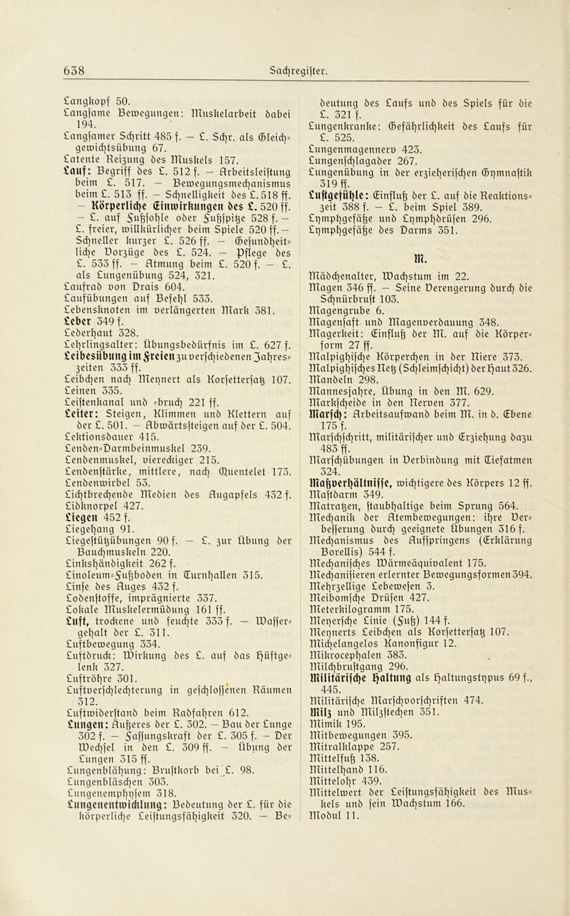 Sangkopf 50. Sangjame Bewegungen: Muskelarbeit habet 194. Sangjamer Schritt 485 f. - £. Sehr, als (Bleid}= gewid)tsiibung 67. £atente Regung 6es Muskels 157. £auf : Begriff bes £. 512 f. — Arbeitsteilung beim £. 517. — Bewegungsmechanismus beim £. 513 ff. — Schnelligkeit bes £. 518 ff. Körperliche (Etmmtfumgett öes £. 520 ff. - £. auf Suhjohle ober $uhjpihe 528 f. - £. freier, willkürlicher beim Spiele 520 ff.— Schneller kluger £. 526 ff. - (Bejunbheiü liehe Dor3Üge bes £. 524. - Pflege bes £. 533 ff. — Atmung beim £. 520 f. — £. als £ungenübung 524, 321. £aufrab oon Drais 604. Saufübungeu auf Befehl 533. £ebensknoten im oerlängerten Mark 381. £eber 349 f. £eberf)aut 328. £et)rlingsalter: Übungsbebürfnis im £. 627 f. £etbe$iibuitg tut freien 3Uüerjd)iebenen3ahreS:: feiten 333 ff. £eibchen nach Mepnert als Korjetterjah 107. Seinen 335. Seijtenkanal unb =brud) 221 ff. Seiten Steigen, Klimmen unb Klettern auf ber £. 501. — Abwärtsjteigen auf ber £. 504. Sektionsbauer 415. SenbewDarmbeinmuskel 239. Senbentnuskel, üiereckiger 215. Senbenjtärke, mittlere, nach Quentelet 173. Senbenwirbel 53. £id)tbred)enbe Mebien bes Augapfels 432 f. Sibknorpel 427. Siegen 452 f. Siegehang 91. Siegejtühübungen 90 f. — S. 3111* Übung ber Bauchmuskeln 220. Sinkshänbigkeit 262 f. £inoIeum=5uj3boben in (Turnhallen 315. Sinfe bes Auges 432 f. Sobenftoffe, imprägnierte 337. Sokale Muskelermübung 161 ff. Stift, trodtene unb feud)te 333 f. — IDajfer* gehalt ber S. 311. Suftbewegung 334. Suftbruck: Mirkung bes S. auf bas hüÜ9e= lenk 327. Suftröhre 301. Suftoerjd^lechterung in gejd)lofjenen Räumen 312. Suftwiberjtanb beim Rabfahren 612. Sintgett: Äußeres ber S. 302. - Bau ber Surtge 302 f. — 5ahungskraft ber S. 305 f. — Der Xüechfel in ben S. 309 ff. — Übung ber Sungen 315 ff. Sungenblähung: Bruftkorb bei £. 98. Sungenbläsd]en 303. Sungenemphpjetn 318. Snngeneittwicklnng: Bebeutung ber S. für bie körperliche £eiftungsfäf)igkeit 320. - Be= beutung bes Saufs unb bes Spiels für bie S. 321 f. Sungenkranke: Gefährlichkeit bes Saufs für S. 525. Sungenmagennero 423. £ungenfd)lagaber 267. Sungenübung in ber er3ieherijd)en (Bpmnajtik 319 ff. Suftgefühle: (Einfluh ber S. auf bie Reaktions* 3eit 388 f. — S. beim Spiel 389. Spmphgefähe unb £gmpf)brüfen 296. Spmphgefäfee bes Darms 351. m. Mäbcfjenalter, XDachstum im 22. Magen 346 ff. — Seine Derengerung burd) bie Schniirbruft 103. Magengrube 6. Magenjaft unb Magenoerbauung 348. Magerkeit: (Einfluß ber M. auf bie Körper= form 27 ff. Malpighijche Körpcrd)en in ber Riere 373. Malpighijd)es Reh (Sd]Ieimjchid]t) ber haut 326. Manbeln 298. Mannesfahre, Übung in ben M. 629. Markfd)eibe in ben Reroen 377. IHarfd): Arbeitsaufwanb beim M. in b. (Ebene 175 f. Marjchid)ritt, militärifcher unb (Er3iet)ung ba3u 483 ff. Marjd)übungen in Derbirtbung mit (Eiefatmen 324. inafinerhälttttffe, wichtigere bes Körpers 12 ff. RTajtbarm 349. Matrahen, jtaubhaltige beim Sprung 564. Mechanik ber Atembewegungen: ihre Der= bejferung burd) geeignete Übungen 316 f. Mechanismus bes Aufipringens ((Erklärung Borellis) 544 f. Med)anijd)es TDärmeäquioalent 175. Med)anijieren erlernter Bewegungsformen394. RTehr3eüige Sebewejen 3. Meibomfd)e Drüjen 427. Rleterkilogramm 175. Meperfd)e Sinie ($uh) 144 f. Mepnerts £eibd)en als Korjetterjah 107. Michelangelos Kanonfigur 12. Mikrocephalen 383. Rlild)brujtgang 296. IKtlttärifche hüKkn9 als haltungstppus 69 f-, 445. RIilitärijd)e Marjd)uorfd)riften 474. mil3 unb Mil3|ted)en 351. Mimik 195. Mitbewegungen 395. Rlitralklappe 257. Mittelfuh 138. Mittelhanb 116. Mittelohr 439. Mittelwert ber £eijtungsfäf)igkeit bes Mus= kels unb jein R)ad)stum 166. Mobul 11.