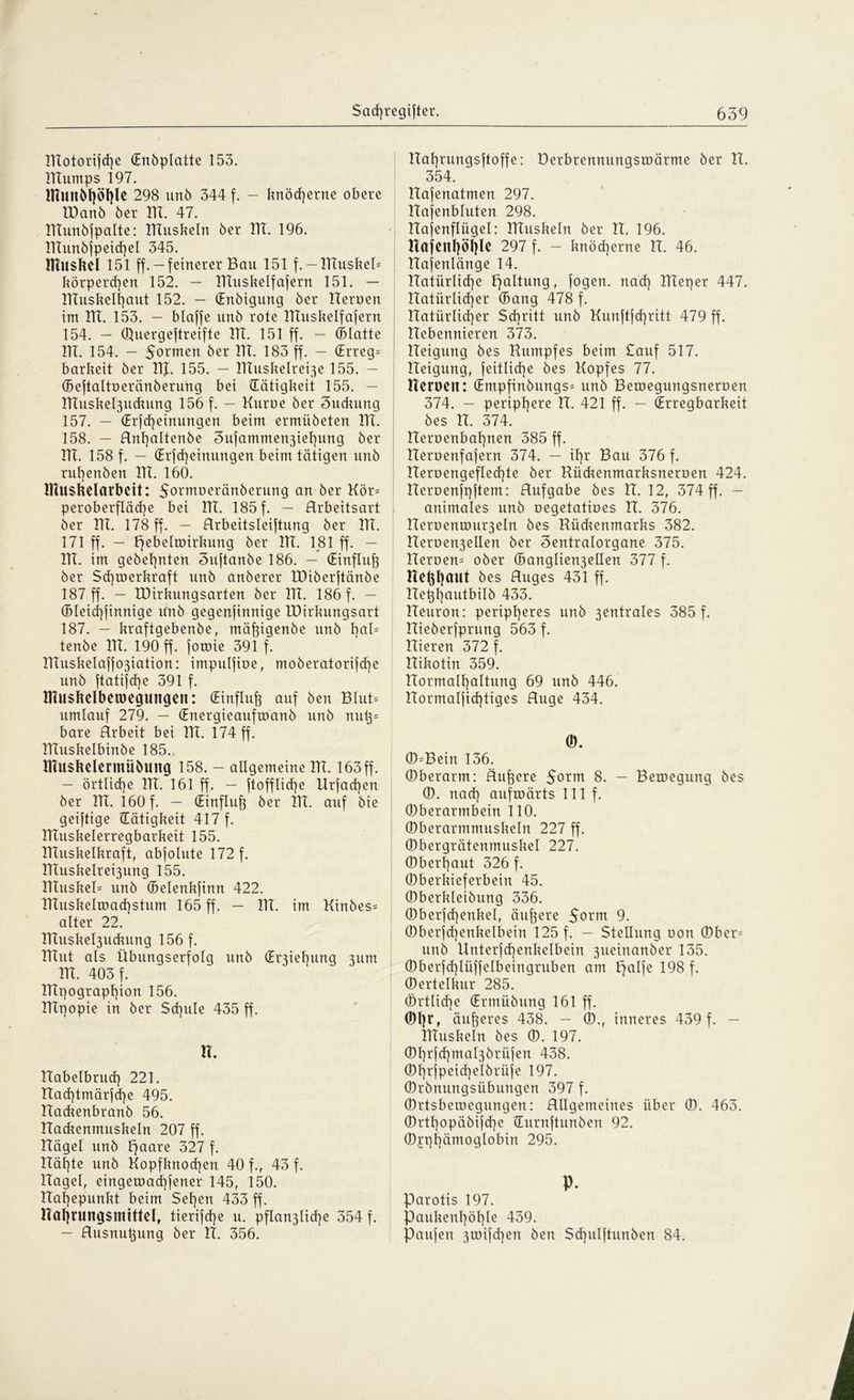 lTtotorijcf)e (Enöplatte 153. ITTumps 197. inutlM|Öf)le 298 unö 344 f. - knöcherne obere VOanb 6er ITT. 47. IKunöfpalte: IKusbeln öer HI. 196. ITTunöfpeichel 345. Muskel 151 ff.-feinerer Bau 151 f.-IKusbel* körperten 152. — IKusbelfafern 151. — IKusbelhcmt 152. — (Enöigung 6er Heroen im ITT. 153. - blaffe un6 rote ITTushelfafern 154. — (Öuergeftreifte ITT. 151 ff. — (Blatte ITT. 154. - 5ormett öer ITT. 183 ff. — (Erreg* barbeit öer 1TJ. 155. — IKusbelre^e 155. — (Beftaltoeränöerung bei ^Tätigkeit 155. — HTusbel3udrung 156 f. - Kuroe öer Sucbung 157. — (Erfd}einungen beim ermüdeten ITT. 158. — Anhaltende 3ufammen3ief)ung 6er ITT. 158 f. — (Erfd)einungen beim tätigen unö ruhenden ITT. 160. Muskelarbeit: Sormoeränöerung an öer Kör* peroberf!äd)e bet ITT. 185 f. - Arbeitsart öer ITT. 178 ff. — Arbeitsleistung öer ITT. 171 ff. — pebelwirbung öer ITT. 181 ff. — ITT. im gedehnten 3uftanöe 186. — (Einfluff öer Schwerkraft unö anderer IDiöerftänöe 187 ff. — TDirbungsarten öer ITT. 186 f. — (Bleichfinnige unö gegenfinnige IDirbungsart 187. - braftgebenöe, mäßigende unö haü tenöe ITT. 190 ff. foroie 391 f. ITTusbeIaffo3iation: impulfioe, moöeratorifd]e unö ftatifd)e 391 f. Muskelbetoegungen: (Einfluß auf den Blut* umlauf 279. — (Energieaufwand unö nut}* bare Arbeit bei ITT. 174 ff. ITTusbelbinöe 185., Muskelermüöuug 158. — allgemeine ITT. 163ff. — örtliche ITT. 161 ff. — Stoffliche Urfad)en öer ITT. 160 f. - (Einfluß öer ITT. auf die geiftige (Tätigkeit 417 f. ITTusbelerregbarbeit 155. Muskelkraft, abfolute 172 f. ITTusbelrei3ung 155. ITTusbel* unö (Belenbfinn 422. ITTusbelroachstum 165 ff. - ITT. im Kindes* alter 22. KTusbel3ucbung 156 f. ITTut als Übungserfolg unö (Er3iehung 311m ITT. 403 f. Mpograpfpon 156. ITTpopie in öer Sd]ule 435 ff. H. ITabelbruch 221. Aachtmärfd]e 495. ITadtenbranö 56. ITacbenmusbeln 207 ff. ITägel unö paare 327 f. ITähte unö Kopfbnod]ett 40 f., 43 f. Hagel, eingewad)fener 145, 150. ITahepunbt beim Sehen 433 ff. nahrungsmittel, tierifche u. pflan3lid)e 354 f. — Ausnutzung öer IT. 356. ITahrungsftoffe: üerbrennungswärme öer IT. 354. ITafenatmen 297. Hafenbluten 298. Hafenfliigel: IKusbeln öer IT. 196. nafeithöhle 297 f. — bnöcherne IT. 46. ITafenlänge 14. natürliche Haltung, fogen. nad) ITTeper 447. ITatürlid)er (Bang 478 f. natürlicher Schritt unö Kunftfd)ritt 479 ff. ITebennieren 373. ITeigung des Kumpfes beim Sauf 517. Keigung, Seitliche des Kopfes 77. Heroen: (Empfinöungs* unö Bewegungsneroen 374. — periphere IT. 421 ff. — (Erregbarbeit des H. 374. Heroenbahnen 385 ff. Keruenfafern 374. - it)r Bau 376 f. Herüengefled)te öer Küdtenmarbsneroen 424. ITeroenfpftem: Aufgabe öes IT. 12, 374 ff. — animales unö oegetatioes IT. 376. Heroenwu^eln öes Rücbenmarbs 382. ITeroen3elIen öer 3entralorgane 375. Heroen* oder (Banglien3ellen 377 f. Hekhaut öes Auges 431 ff. ITekhautbüö 433. ITeuron: peripheres unö 3entrales 385 f. Hieöerfprung 563 f. Hieren 372 f. Hibotin 359. Hormalhaltung 69 unö 446. ITormalfichtiges Auge 434. 0). (0*Bein 136. (Oberarm: Äußere 5orm 8. - Bewegung öes (0. nad) aufwärts 111 f. (Oberarmbein 110. (Dberarmmusbeln 227 ff. ©bergrätenmuskel 227. (Oberhaut 326 f. (Oberbieferbein 45. ©berkleiöung 336. (Oberfd)enbeI, äufcere 5orm 9. (Oberfd)enkelbein 125 f. — Stellung oon ©ber* unö Unterfd)enbelbein 3ueinanöer 135. (OberfdKüffelbeingruben atn Hälfe 198 f. (Oertelbur 285. (Örtliche (Ermüdung 161 ff. (M)rf äußeres 438. — (0., inneres 439 f. — IKusbeln öes 0. 197. (0hrfd)mal3örüfen 438. (Ohrfpeid)elörüfe 197. (Ordnungsübungen 397 f. (Ortsbewegungen: Allgemeines über ®. 463. (Ortt)opäöifche üurnftunöen 92. ©i’phämoglobin 295. P. Parotis 197. Paukenhöhle 439. Paufett 3toifd)en Öen Schulftuttöen 84.