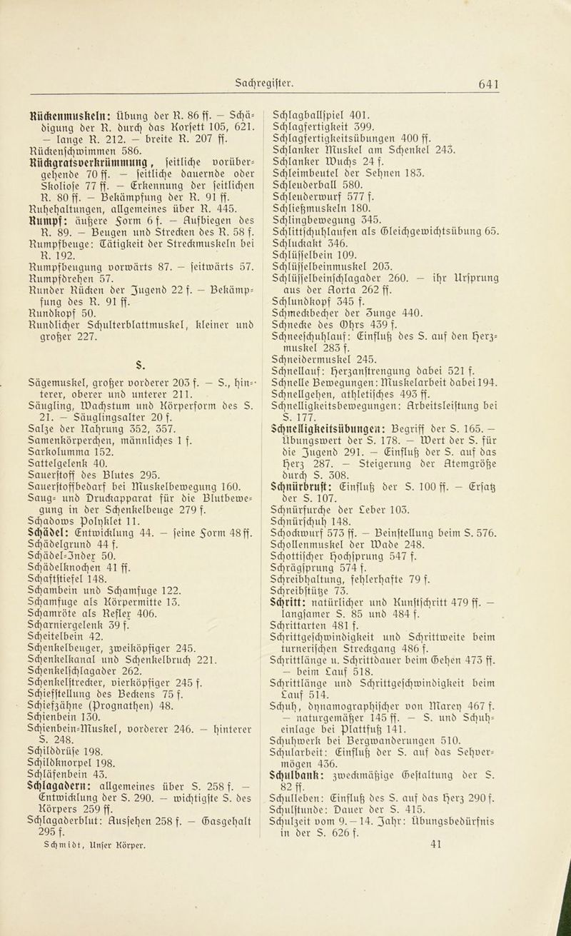 Küdteitmusfteln: Übung 6er H. 86 ff. - Sd)ä* öigung 6er K. öurd) 6as Korjett 105, 621. — lange R. 212. — breite R. 207 ff. Rüchenjd)it>immen 586. Kückgratsnerkriimmung f leitlicße oorüber* geßenöe 70 ff. — feitlicfye 6auern6e ober Skoliofe 77 ff. - (Erkennung öer feitltcf)en R. 80 ff. - Bekämpfung öer R. 91 ff. Rut)el]altungenf allgemeines über R. 445. Rumpf: äußere 5orm 6 f. - Rufbiegen öes R. 89. — Beugen unö Stredien öes R. 58 f. Rumpfbeuge: (Tätigkeit öer Streckmuskeln bei R. 192. ~ Rumpfbeugung uormärts 87. — jeitwärts 57. Rumpförel)en 57. Runöer Rücken öer 3u9euö 22 f. — Bekamp* fung öes R. 91 ff. Runökopf 50. Runblicßer Sd}ulterblattmuskel, kleiner unö großer 227. $. Sägemuskel, großer noröerer 203 f. - S., l]in*- terer, oberer unö unterer 211. Säugling, töacfystum unö Körperform öes S. 21. — Säuglingsalter 20 f. Sal3e öer Haftung 352, 357. Samenkörperchen, männliches 1 f. Sarkolumma 152. Sattelgelenk 40. Sauerftoff öes Blutes 295. Sauerjtoffbeöarf bei RTuskelbewegung 160. Saug* unö Drudmpparat für öie Blutbewe* gung in öer Scßenkelbeuge 279 f. Scßabows Polqklet 11. Sdjäöel: (Entwicklung 44. — feine $orm 48 ff. Sdjäöelgrunö 44 f. Sd)äöel=3nöej 50. Sd)äöelknod]en 41 ff. Sd)aftftiefel 148. Schambein unö Schamfuge 122. Sd)amfuge als Körpermitte 13. Sd)amröte als Reflej 406. Scharniergelenk 39 f. Scheitelbein 42. Sd]enkelbeuger, 3weiköpfiger 245. Sd)enkelkanal unö Schenkelbrud] 221. Sd]enkelfd]lagaöer 262. Scßenkeljtrecker, üierköpfiger 245 f. Scßiefftellung öes Beckens 75 f. Sd)ief3ähne (Prognathen) 48. Schienbein 130. Sd)ienbein*lTtuskel, noröerer 246. — heiterer S. 248. Schilöörüfe 198. Sd)iIöknorpeI 198. Schläfenbein 43. $d)lagaöern: allgemeines über $. 258 f. — (Entwicklung öer S. 290. - wid)tigjte S. öes Körpers 259 ff. Sd)tagaberblut: Rusfel)en 258 f. — (Basgehalt 295 f. Sdjmiöt, Unfer Körper. Sd]lagballfpiel 401. Schlagfertigkeit 399. Sd)Iagfertigkeitsübungen 400 ff. Schlanker Rtuskel am Schenkel 243. Schlanker tDuchs 24 f. Sd)leimbeutel öer Sehnen 183. Sd]IeuöerbaII 580. Sd]leuöerwurf 577 f. Schließmuskeln 180. Sd)Iingbewegung 345. Sd)littfd)uhlaufen als (Bleichgewid]tsübung 65. Sdjluckakt 346. Sd)lliff elbein 109. Schlüjjelbeinmuskel 203. ScMii elbeinfdüagaber 260. — ihr Urfprung aus öer Rorta 262 ff. Schlunökopf 345 f. Sd)med?bed)er öer 3unge 440. Sd]necke öes ©hrs 439 f. $d)neefd)uhlauf: (Einfluß öes S. auf öen per3* muskel 283 f. Sd]neiöermuskel 245. $d)nellauf: pe^anftrengung öabei 521 f. Sd]nelle Bewegungen: RTuskelarbeit öabei 194. $d)nellgehert, athletisches 493 ff. Schnelligkeitsbewegungen: Rrbeitsleiftnng bei S. 177. $d}ltenigkett$übungeit: Begriff öer S. 165. — Übungswert öer S. 178. — IDert öer S. für öie 3ugenb 291. — (Einfluß öer S. auf öas per3 287. — Steigerung öer Rtemgröße öurcß S. 308. Schmirbruft: (Einfluß öer S. 100 ff. — (Er)aß öer S. 107. $d]nürfurd)e öer £eber 103. Schnürjd)uh 148. Scßodmuirf 573 ff. — Beinjtellung beim S. 576. ScßoIIenmuskel öer TDaöe 248. Sd}ottijd)er fjod)jprung 547 f. Sd]rägjprung 574 f. Schreibbaltung, fehlerhafte 79 f. Sd)reib|tüt3e 73. Stritt: natürlicher unö Kunftfdjritt 479 ff. — iangfamer $. 85 unö 484 f. Schriftarten 481 f. Schrittge|d)winöigkeit unö Sd)rittweite beim turnerijd)en Stredcgang 486 f. Schrittlänge u. Sd)rittöauer beim (Beßen 473 ff. — beim £auf 518. Schrittlänge unö Scßrittgejdjwinöigkeit beim £auf 514. Schub, öt)namographiid)er non RTareq 467 f. — naturgemäßer 145 ff. - S. unö Schuß5 einlage bei Plattfuß 141. Sd)ul)werk bei Bergwanöerungen 510. Schularbeit: (Einfluß öer S. auf öas Seltner* mögen 436. $<hulbattk: 3weckmäßige (Besaitung öer S. 82 ff. Schulleben: (Einfluß öes S. auf öas pei'3 290f. Sd)ulftunöe: Dauer öer S. 415. Scßu^eit uom 9. — 14. 3ahr: Übungsbeöürfnis in öer $. 626 f. 41
