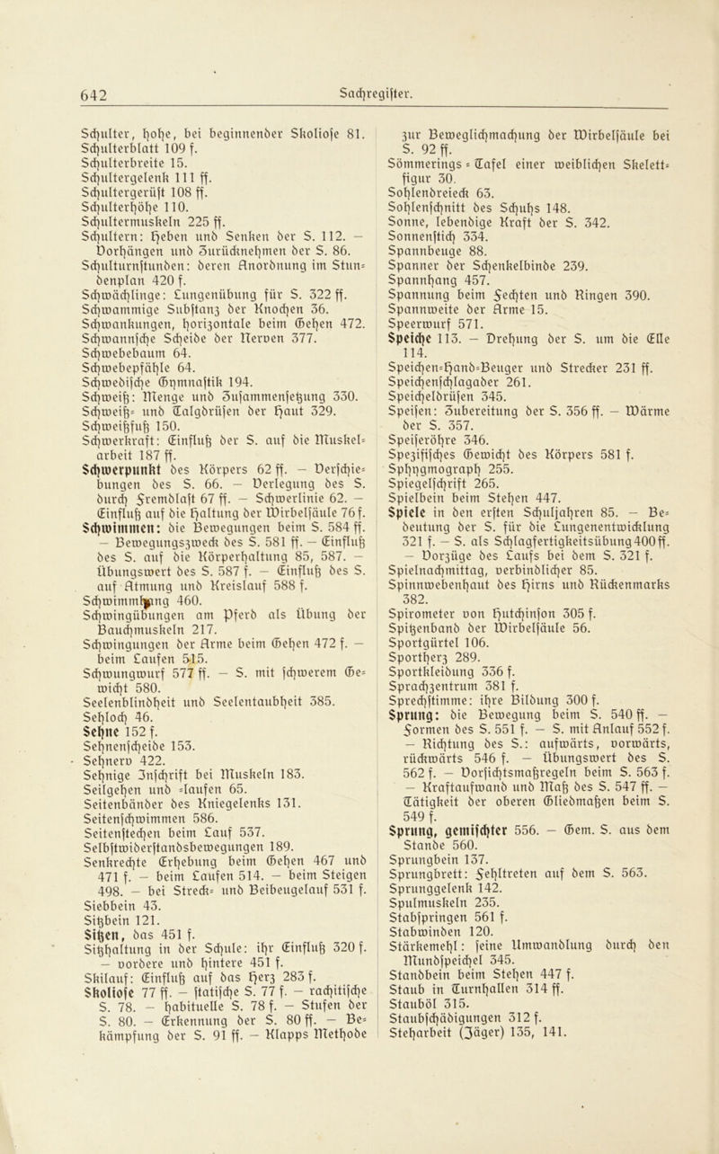 Schulter, t)°her bei beginnenber Skoliofe 81. Schulterblatt 109 f. Sd)ulterbreite 15. $d)ultergelenk 111 ff. Sd)ultergertift 108 ff. Sd}ulterf]öt]e 110. Sd)ultermuskeln 225 ff. Schultern: peben unb Senken ber $. 112. — Dorf)öngen unb Surüdmehmen ber $. 86. Sd)ulturnftunben: bereu Anorbnung im Stun- denplan 420 f. Sd)mäd)ünge: £ungenübung für $. 322 ff. Sd]rDammige Subftan3 ber Knochen 36. Schwankungen, l]ort3ontaIe beim ©el)en 472. Sd)wannfd)e $d)eibe ber Heroen 377. Sd)webebaum 64. Sd)webepfäl)le 64. Sd)webifd)e ©pmnaftik 194. Schweift: RTenge unb Sufammenfeftung 330. Schweift* unb {Ealgbriifen ber Fjaut 329. Scftweiftfuft 150. $ cf) to er kraft: (Einfluß ber $. auf bie RTuskeü arbeit 187 ff. Schwerpunkt bes Körpers 62 ff. - üerfd)ie= bungen bes S. 66. — Verlegung bes S. burd) Sremblaft 67 ff. — Sd)werlinie 62. — (Einfluß auf bie Haltung ber XDirbelfäule 76 f. Schwimmen: bie Bewegungen beim S. 584 ff. — BerDegungs3roeck bes S. 581 ff. — (Einfluft bes S. auf bie Körperhaltung 85, 587. — Übungswert bes S. 587 f. — (Einfluß bes S. auf Atmung unb Kreislauf 588 f. $d)wimml|png 460. Sd)wingübungen am Pferb als Übung ber Bauchmuskeln 217. Schwingungen ber Arme beim ©eften 472 f. — beim Saufen 5-15. Schwungwurf 577 ff. - S. mit fernerem ©e= wicht 580. Seelenblinbhcit unb Seelentaubheit 385. Sehloch 46. Sehne 152 f. Sefjnenjcheibe 153. Sehnero 422. Sehnige 3nfd)rift bei ITTuskeln 183. Seilgehen unb Kaufen 65. Seitenbänber bes Kniegelenks 131. Seitenfd)wimmen 586. Seitenftecften beim Sauf 537. Selbftwiberftanbsbewegungen 189. $enkred)te (Erhebung beim ©eben 467 unb 471 f. - beim Saufen 514. - beim Steigen 498. - bei Streck^ unb Beibeugelauf 531 f. Siebbein 43. Siftbein 121. Sitten, bas 451 f. Sikhaltung in ber Schule: ihr (Einfluß 320 f. — uorbere unb hintere 451 f. Skilauf: (Einfluß auf bas Fjer3 283 f. Skoltofe 77 ff. - ftatifcfte S. 77 f. - rad)itifd)e S. 78. - habituelle S. 78 f. - Stufen ber S. 80. — (Erkennung ber S. 80 ff. — Be= kämpfung ber S. 91 ff. — Klapps KTethobe 3ur Bemeglid)machung ber XDirbelfäule bei S. 92 ff. Sömmerings = {Tafel einer weiblichen Skelett- figur 30. Sohlenbreieck 63. Sohlenfchnitt bes Sd)uhs 148. Sonne, lebenbige Kraft ber S. 342. Sonnenftid) 334. Spannbeuge 88. Spanner ber Sd)enkelbinbe 239. Spannhang 457. Spannung beim Seiten unb Ringen 390. Spannweite ber Arme 15. Speerwurf 571. Speiche 113. - Drehung ber S. um bie (Elle 114. Speid)en=f)anb^Beuger unb Strecker 231 ff. Speid)enfd)Iagaber 261. Speid)elbrü|en 345. Speifen: 3ubereitung ber S. 356 ff. - XDärme ber S. 357. Speiferöhre 346. Spe3ifi|d)e$ ©ewid)t bes Körpers 581 f. Sphpgmograph 255. Spiegelfcftrift 265. Spielbein beim Stehen 447. Spiele in ben erften Schuljahren 85. — Be= beutung ber S. für bie tungenentwicklung 321 f. - $. als Sd)lagfertigkeitsübung400ff. — üo^üge bes £aufs bei bem S. 321 f. Spielnad]mittag, oerbinblidjer 85. Spinnwebenhaut bes pirns unb Rückenmarks 382. Spirometer oon Fjutcftinfon 305 f. Spiftenbanb ber XDirbelfäule 56. Sportgürtel 106. Sportfterß 289. Sportkleibung 336 f. Sprad)3entrum 381 f. Spred)ftimme: ihre Bilbung 300 f. Sprung: bie Bewegung beim S. 540 ff. - 5ormen bes S. 551 f. — S. mit Anlauf 552 f. - Richtung bes S.: aufwärts, uorwärts, rückwärts 546 f. — Übungswert bes S. 562 f. — DorfidRsmaftregeln beim S. 563 f. — Kraftaufmanb unb XITaft bes S. 547 ff. — {Tätigkeit ber oberen ©Uebmaften beim S. 549 f. Sprung, gemachter 556. - ©em. S. aus bem Staube 560. Sprungbein 137. Sprungbrett: 5ehHreten auf bem S. 563. Sprunggelenk 142. Spulmuskeln 235. Stabfpringen 561 f. Stabwinben 120. Stärkemehl: feine Umwanblung burd) ben RXunbfpeid)eI 345. Stanbbein beim Stehen 447 f. Staub in {Turnhallen 314 ff. Stauböl 315. Staubfd)äbigungen 312 f. Steharbeit Qäger) 135, 141.