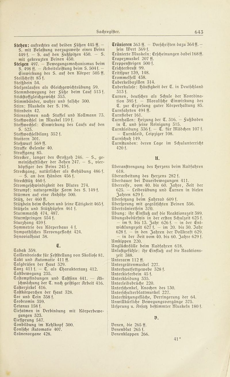 Stcl]C1t: aufrechtes auf beiben Süfeen 445 ff— S. mit Belüftung uorjugsmeife eines Beins 449 f. - S. auf ben Sufjfpitjen 450. - $. mit gekreisten Beinen 450. Stetgelt 497. - Beroegungsmcchanismus beim S. 498 ff. — Arbeitsteilung beim S. 504f. — Hinmirkung bes S. auf ben Körper 505 ff. Steilfd)rift 83 f. Steißbein 54. Stel3enlaufen als (Bleici)getDid)tsübung 59. Stemmbeiuegung ber $iifte beim £auf 513 f. Stidiftoffgleid)geiuid}t 353. Stimmbänber, toal]re urtb falfd)e 300. Stirn: TTtuskeln ber S. 196. Stirnbein 42. Stirnral)men nad) Staffel unb Kollmann 73. Stofftr»ed]feI im Utuskel 159 f. Stofftüed]jeI: (Einroirkung bes Caufs auf ben S. 523. Stofftoed)feIbilan3 352 f. Stottern 301. Stofjrourf 569 ff. Straffe (Selenke 40. Straffgang 85. Stredier, langer bes (Brodel] 246. - S., ge= meinfd)aftlid)er ber 3el)en 247. — S., r>ier= köpfiger bes Beins 245 f. Stredigang, natürlicher als (Bet)übung 486 f. - S. an ben Hauben 456 f. Strediftiik 460 f. $tromgefd]ii)inbigkeit bes Blutes 274. Strumpf: naturgemäf3e $orm bes S. 149 f. Stürmen auf eine Anhöhe 500. Stüh, ber 460 ff. Stützbein beim (Sehen unb feine {Tätigkeit 465 f. Stü^eln unb Stühhüpfen 461 f. Sturmmarfd] 474, 487. Sturmfpringen 554 f. Stur3hang 459 f. Symmetrie bes Körperbaus 4 f. Spmpatl]ifd}es Ueroengeflecht 424. Spnonialhaut 38. n. Habak 359. Haillenbreiecke für Seftftellung oon Skoliofe 81. Hakt unb Automatie 411 ff. Halgbritfen ber Haut 329. Han3 411 f. — IE. als (Et}araktertan3 412. Haftberoegung 235. Haftempfinbungen unb Haftfinn 441. — Ab= fd)ir>äd]ung ber H. nad) geiftiger Arbeit 416. Hafte^irkel 416. Haftkörperdjen ber Fjant 328. Hee unb Hein 358 f. Heobromin 359. Hetanus 158 f. Hiefatmen in Derbinbung mit Körperberoe^ gungen 323. Hieffprung 547. Honbilbung im Kehlkopf 300. Honifd]e Automatie 407. Hränenorgane 428. dränieren 363 ff. - Dorfd)riften ba3U 364ff. — fein IDert 369 f. dränierte HTuskeln: (Erfd)einungen babei 168 ff. Hrape3muskel 207 ff. Hreppenfteigen 500 f. Hrid)terbruft 99. Hrittfpur 139, 148. {Trommelfell 438. {Tuberkelba3illen 314. Huberkulofe: Häufigkeit ber H. in Deutfd)lanb 313 f. Hürnen, beutfd)es als Sd)ule ber Koorbina= tion 395 f. - UToralifcf)e Hinroirkung bes H. 3ur (Er3ielung guter Körperhaltung 85. Hurnfahrten 494 ff. Hurnfieber 161. Hurnhallen: E^ci^nng ber H. 316. — Schoben in H. unb feine Reinigung 315. Hurnkletbung 336 f. — H. für TRäbchen 107 f. — Hurnkleib, £eip3iger 108. Hurnfchuh 149. Hurnftunben: beren £age im Schulunterricbt 420 f. U. Überanftrengung bes Hebens beim Rabfahren 618. Überarbeitung bes Her3ens 282 f. Überbauer bei Dauerberoegungen 411. Überreife, oom 40. bis 60. 3af)rer Seit ber 625. — £eibesiibung unb Hürnen in biefen 3ahren 629 f. Überfehung beim $al)rrab 609 f. Überfprung mit gegrätfd)ten Beinen 556. Überträniertfein 370. Übung: ihr (Einfluß auf bie Reaktions3eit 389. übungsbebürfnis in ber erften Sd]ul3eit 625 f. — im 9. bis 13. 3ahr 626 f. — in ber (Ent= u)idilungs3eit 627 f. - im 20. bis 30. 3ahr 628 f. — in ben 3ahren 6er Dollkraft 629. — in ber Seit oom 40. bis 60. 3ahrc 629 f. Umkippen 220. Unglücksfälle beim Rabfahren 618. Unluftgefühle: ihr (Einfluß auf bie Reaktions* 3eit 388. Unterarm 112 ff. Untergrätenmuskel 227. Unterhautfettgemebe 328 f. Unterkieferbein 45 f. Unterkleibung 335. Unterleibsbrüd)e 220. llnterfchenkel, Knochen bes 130. Unterfchulterblattmuskel 227. Xlnterftütjungsfläche, Derringerung ber 64. Untoillkürlidje Beroegungsuorgänge 375. Urfprung u. Anfah beftimmter IRuskeln 180 f. D. Denen, bie 265 ff. Denenblut 265 f. üenenklappen 266. 41*