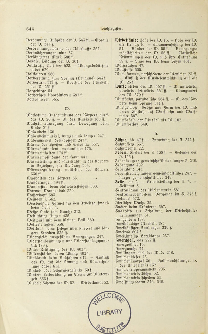 Berbauung: Aufgabe ber B. 343 ff. — (Drgarte ber ü. 344 f. ' Berbrennungswärme ber Höhrftoffe 354. Berknöd]erungspunkte 37. Berlängertes ITCark 380 f. Bokale, Bilbung ber B. 301. Bollkraft, 3eit ber 623. — übungsbebürfnis babei 629. Boltigieren 560. Borbereitung 311m Sprung (Beugung) 543 f. Dorberarm 112 ff. — Überfid)t ber XTTuskeln bes D. 231 ff. üorgebirge 54. Borl)eriges Koorbinieren 397 f. Bortränieren 365. ID. lDad)stum: Husgeftaltung bes Körpers burd) bas XB. 20 ff.'- ID. bes IKuskels 165 ff. XDad)stumsanregung burd] Beroegung beim Kinbe 21 f. XBabenbein 130. XBabenbeinmuskel, ku^er unb langer 247. XDabenmuskel, breiköpfiger 247 f. IDärme ber Speifen unb (Betränke 357. XBärmeäquiüalent, med)anifd)es 175. XBörmeeinheiten 174 ff. IBärmeempfinbung ber paut 441. XBärmeleitung unb =ausftrat]lung bes Körpers in Be3iel]ung 31a Kleibung 334. IBärmereguIierung, natürliche bes Körpers 330 ff. ' XBagljalten bes Körpers 65. - XBanberungen 494 ff. XBanberftab beim Hufwärtsfteigen 500. IBarmes XBannenbab 339. XBafferkopf 383. XBeingenufj 362. tBeisbad)fd)e 5orme^ für ben Hrbeitsaufmanb beim (Bel)en 4. XBeihe £inie (am Baud]) 213. XDeitficf]tige Hugen 435. XBeitwurf mit bem kleinen Ball 580. IBetterfeftigkeit 338. XDettlauf: feine Pflege über kür3ere unb län= gere Strecken 535 ff. XDibergleid] ausgefüt]rte Bemegungen 247. XBiberftanbsübungen unb XBiberjtanbsgpmna^ ftik 189 f. XDiUe: Kräftigung bes XB. 402 f. XBillensftärke: bereu Übung 402 f. XDinbbruck beim Kabfal]ren 612. — (Einfluß bes XB. auf bie Htmung unb Körpert]al= tung babei 613. XDinkeü ober Sd]arniergelenke 39 f. XBinter: £eibesiibung im 3ur XBinters- 3eit 333 f. XBirbel: Schema ber XB. 52. — XBirbelkanal 52. XDtrbelfäule: F)öf)e ber XB. 15. — f)öf)e ber XB. als Xlrmaf) 16. — Sufammenfetjung ber XB. 51. — Bänber ber XB. 55 f. — Beroegungs= möglid]keiten ber XB. 56 ff. — natürliche Krümmungen ber XB. unb ihre (£ntjtef)ung 59 ff. — £inie ber XB. beim Si^en 451. XBolfsrad]en 47. XBolIftoffe 335. tBud)sformen, oerfd]iebene ber XIXenfd]en 23 ff. — (Einfluß XIXuskelentroicklung auf bie XB. 25 f. IDurf: Hrten bes XB. 567 ff. - XB. aufwärts, abwärts, feitwärts 564 ff. - Übungswert bes XB. 579 f. XBurfbahn, parabolifche 564 ff. — XB. bes Kör= pers beim Sprung 541 f. XDurfgefchof}: (Bröfte unb $orm bes XB. unb bereu (Einfluh auf XBurfbahn unb XDurf* weite 567. XBurfhebel: ber XTtuskel als XB. 182. XBurmfortfat} 349. 5. 3ähltef bie 47 f. — (Entartung ber 3. 344 f. Zahnpflege 357. 3af)nwed)fel 22. 3ehett: Skelett ber 3. 138 f. — (Belenke ber 3. 143 f. 3el]enbeuger: gemeinfd]aftlid]er langer 3. 248. 3eljengang 482. 3el]enjtanb 143. 3ef)enftrecker, langer gemeinfd]aftlid]er 247. — Innrer gemeinschaftlicher 249. 3eUe, bie 2. — Arbeitsteilung ber 3. 3. — 3eüftaat 3. 3entralkanal bes Kückenmarks 381. 3entralneroenfnftem: Borgänge im 3. 375 f. 3ielmurf 572. 3ierlid]er XBud]s 25. 3ucker beim dränieren 367. Zugkräfte 3m: (Erhaltung ber XDirbeljäule* kriimmungen 61. 3ungenbein 198. 3weibäud]ige llluskeln 183. Zweiköpfiger Hrmbeuger 229 f. 3weirab 604 f. 3wei3ipfelige per3klappe 257. Zwerchfell, bas 222 ff. 3werguölker 13. 3wergwud]S 24. 3willingsmuskel ber XBabe 248. 3wifd]enkiefer 45. 3wijd]enknorpel 38. — palbmoubförmiger 3. bes Kniegelenks 132. 3wi|cl]enrippenmuskeln 205. 3wifd]enwirbeIIöd]er 52. 5wijd]enwirbe6d]eiben 55. 5wölffingerbarm 346, 348.