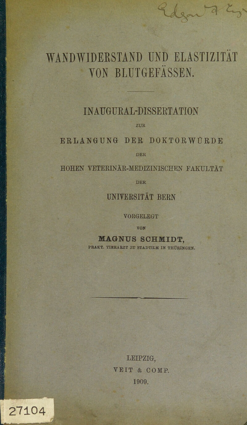 WANDWIDEßSTAND UND ELASTIZITÄT VON BLUTGEFÄSSEN. IN AUGURAL-DISSEETATION ZUR ERLANGUNG DER DOKTORWÜRDE DER HOHEN VETERINÄR-MEDIZINISCHEN FAKULTÄT DER UNIVERSITÄT BERN VORGELEGT VON MAGNUS SCHMIDT, PRAKT. TIBRARZT Zü STADTILM IN THÜRINGEN. LEIPZIG, VEIT & COMP. 1909. 27104