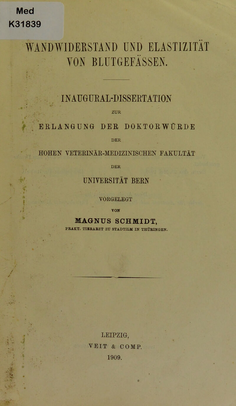 Med K31839 WANDWIDERSTAND UND ELASTIZITÄT YON BLUTGEFÄSSEN. INAUGUEAL-DISSERTATION ZUR ' f - • ERLANGUNG DER DOKTORWÜRDE DER HOHEN VETERINÄR-MEDIZINISCHEN FAKULTÄT DER UNIVERSITÄT BERN VORGELEGT VON MAGNUS SCHMIDT, PRAKT. TIERARZT ZU STADTILM IN THÜRINGEN. LEIPZIG, VEIT & COMP. 1909.