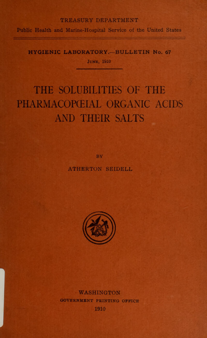 TREASURY DEPARTMENT Public Health and Marine-Hospital Service of the United States HYGIENIC LABORATORY.—BULLETIN No. 67 June, 1910 THE SOLUBILITIES OF THE PHARMACOPCEIAL ORGANIO^ ACIDS AND THEIR SALTS WASHINGTON GOVERNMENT PRINTING OFFICE 1910