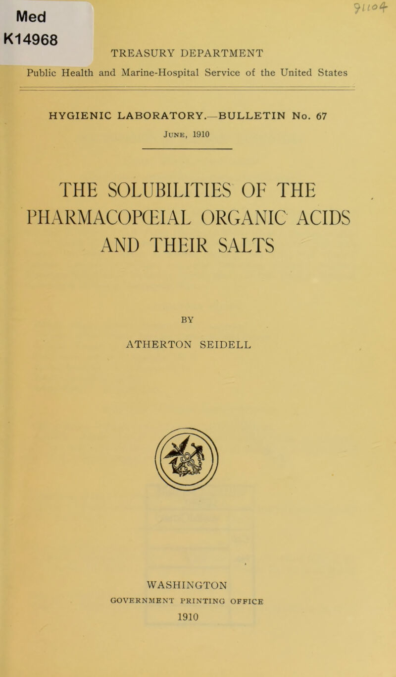 Med K14968 TREASURY DEPARTMENT Public Health and Marine-Hospital Service of the United States HYGIENIC LABORATORY.—BULLETIN No. 67 June, 1910 THE SOLUBILITIES OE THE PHARMACOPQHAL ORGANIC ACIDS AND THEIR SALTS BY ATHERTON SEIDELL WASHINGTON GOVERNMENT PRINTING OFFICE