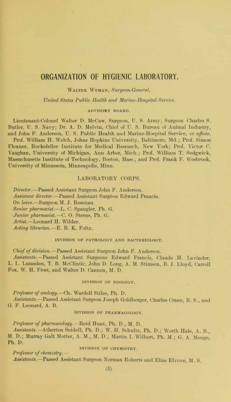 ORGANIZATION OF HYGIENIC LABORATORY. Walter Wyman, Surgeon-General. United States Public Health and Marine-Hospital Service. ADVISORY HOARD. Lieutenant-Colonel Walter D. McCaw, Surgeon, U. S. Army; Surgeon Charles S. Butler, U. S. Navy; Dr. A. D. Melvin, Chief of U. S. Bureau of Animal Industry, and John F. Anderson, U. S. Public Health and Marine-Hospital Service, ex officio. Prof. William H. Welch, Johns Hopkins University, Baltimore, Md.; Prof. Simon Flexner, Rockefeller Institute for Medical Research, New York; Prof. Victor C. Vaughan, University of Michigan, Ann Arbor, Mich.; Prof. William T. Sedgwick, Massachusetts Institute of Technology, Boston, Mass., and Prof. Frank F. Wesbrook, University of Minnesota, Minneapolis, Minn. LABORATORY CORPS. Director.—Passed Assistant Surgeon John F. Anderson. Assistant director.—Passed Assistant Surgeon Edward Francis. On leave.—Surgeon M. J. Rosenau. Senior pharmacist.—L. C. Spangler, Ph. G. Junior pharmacist.—C. 0. Sterns, Ph. G. Artist.—Leonard H. Wilder. Acting librarian.—E. B. K. Foltz. DIVISION OF PATHOLOGY AND BACTERIOLOGY. Chief of division.—Passed Assistant Surgeon John F. Anderson. Assistants.—Passed Assistant Surgeons Edward Francis, Claude H. Lavinder, L. L. Lumsden, T. B. McClintic, John D. Long, A. M. Stimson, B. J. Lloyd, Carroll Fox, W. H. Frost, and Walter D. Cannon, M. D. DIVISION OF ZOOLOGY. Professor of zoology.—Ch. Wardell Stiles, Ph. D. Assistants.—Passed Assistant Surgeon Joseph Goldberger, Charles Crane, B. S., and G. F. Leonard, A. B. DIVISION OF PHARMACOLOGY. Professor of pharmacology.—Reid Hunt, Ph. D., M. D. Assistants.—Atherton Seidell, Ph. D.; W. II. Schultz, Ph. D.; Worth Hale, A. B., M. D.; Murray Galt Motter, A. M., M. I).; Martin I. Wilbert, Ph. M.; G. A. Menge, Ph. D. DIVISION OP CHEMISTRY. Professor of chemistry.—