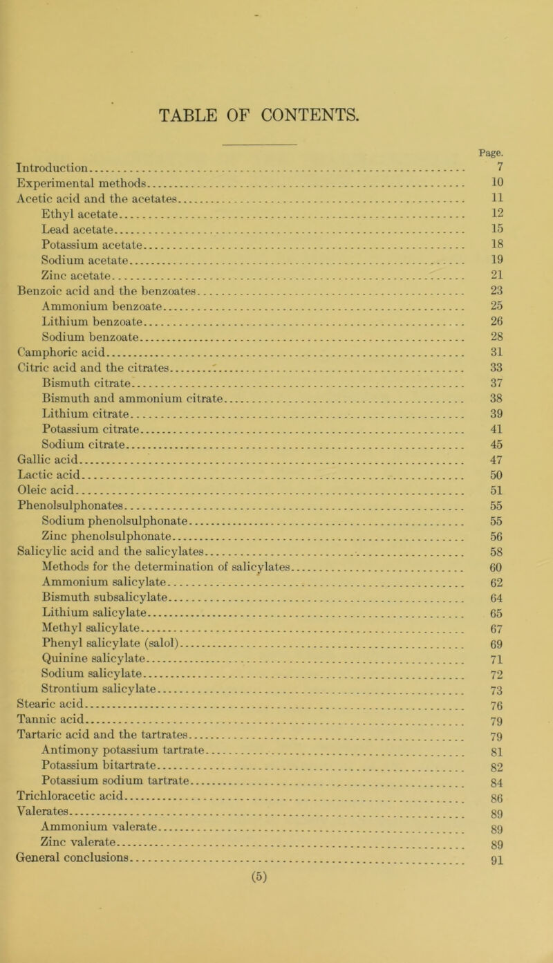 TABLE OF CONTENTS. Page. Introduction 7 Experimental methods 10 Acetic acid and the acetates 11 Ethyl acetate 12 Lead acetate 15 Potassium acetate 18 Sodium acetate 19 Zinc acetate 21 Benzoic acid and the benzoates 23 Ammonium benzoate 25 Lithium benzoate 26 Sodium benzoate 28 Camphoric acid 31 Citric acid and the citrates ' 33 Bismuth citrate 37 Bismuth and ammonium citrate 38 Lithium citrate 39 Potassium citrate 41 Sodium citrate 45 Gallic acid 47 Lactic acid 50 Oleic acid 51 Phenolsulphonates 55 Sodium phenolsulphonate 55 Zinc phenolsulphonate 56 Salicylic acid and the salicylates 58 Methods for the determination of salicylates 60 Ammonium salicylate 62 Bismuth subsalicylate 64 Lithium salicylate 65 Methyl salicylate 67 Phenyl salicylate (salol) 69 Quinine salicylate 71 Sodium salicylate 72 Strontium salicylate 73 Stearic acid 76 Tannic acid 79 Tartaric acid and the tartrates 79 Antimony potassium tartrate gl Potassium bitartrate 82 Potassium sodium tartrate 84 Trichloracetic acid 86 Valerates 89 Ammonium valerate 89 Zinc valerate 89 General conclusions 9I