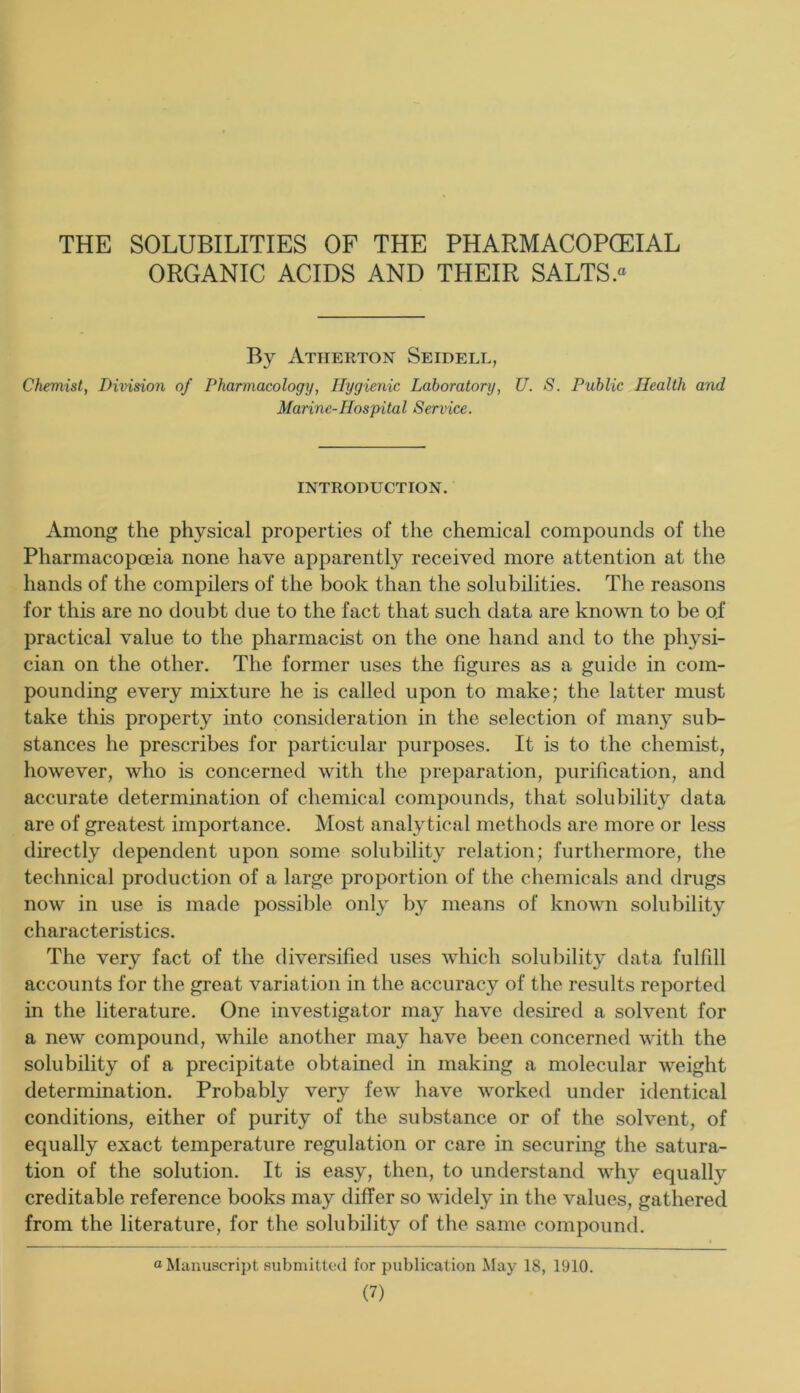 THE SOLUBILITIES OF THE PHARMACOPCEIAL ORGANIC ACIDS AND THEIR SALTS « By Atherton Seidell, Chemist, Division of Pharmacology, Hygienic Laboratory, U. S. Public Health and Marine-Hospital Service. INTRODUCTION. Among the physical properties of the chemical compounds of the Pharmacopoeia none have apparently received more attention at the hands of the compilers of the book than the solubilities. The reasons for this are no doubt due to the fact that such data are known to be of practical value to the pharmacist on the one hand and to the physi- cian on the other. The former uses the figures as a guide in com- pounding every mixture he is called upon to make; the latter must take this property into consideration in the selection of many sub- stances he prescribes for particular purposes. It is to the chemist, however, who is concerned with the preparation, purification, and accurate determination of chemical compounds, that solubility data are of greatest importance. Most analytical methods are more or less directly dependent upon some solubility relation; furthermore, the technical production of a large proportion of the chemicals and drugs now in use is made possible only by means of known solubility characteristics. The very fact of the diversified uses which solubility data fulfill accounts for the great variation in the accuracy of the results reported in the literature. One investigator may have desired a solvent for a new compound, while another may have been concerned with the solubility of a precipitate obtained in making a molecular weight determination. Probably very few have worked under identical conditions, either of purity of the substance or of the solvent, of equally exact temperature regulation or care in securing the satura- tion of the solution. It is easy, then, to understand why equally creditable reference books may differ so widely in the values, gathered from the literature, for the solubility of the same compound. “Manuscript submitted for publication May 18, 1910.